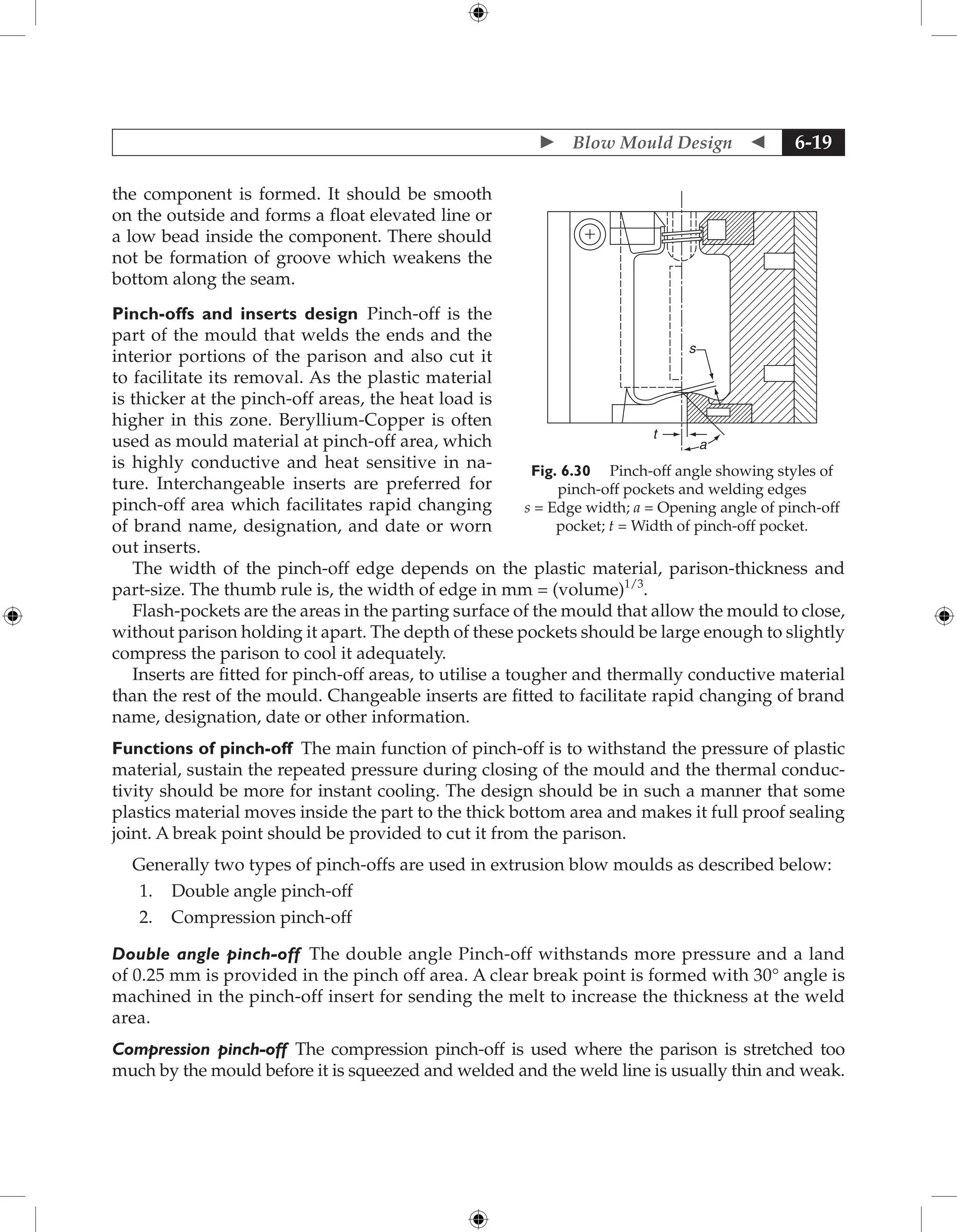  Blow Mould Design  6-19
the component is formed. It should be smooth
on the outside and forms a float elevated line or
a low bead inside the component. There should
not be formation of groove which weakens the
bottom along the seam.
Pinch-offs and inserts design Pinch-off is the
part of the mould that welds the ends and the
interior portions of the parison and also cut it
to facilitate its removal. As the plastic material
is thicker at the pinch-off areas, the heat load is
higher in this zone. Beryllium-Copper is often
used as mould material at pinch-off area, which
is highly conductive and heat sensitive in na-
ture. Interchangeable inserts are preferred for
pinch-off area which facilitates rapid changing
of brand name, designation, and date or worn
out inserts.
The width of the pinch-off edge depends on the plastic material, parison-thickness and
part-size. The thumb rule is, the width of edge in mm = (volume)1/3
.
Flash-pockets are the areas in the parting surface of the mould that allow the mould to close,
without parison holding it apart. The depth of these pockets should be large enough to slightly
compress the parison to cool it adequately.
Inserts are fitted for pinch-off areas, to utilise a tougher and thermally conductive material
than the rest of the mould. Changeable inserts are fitted to facilitate rapid changing of brand
name, designation, date or other information.
Functions of pinch-off The main function of pinch-off is to withstand the pressure of plastic
material, sustain the repeated pressure during closing of the mould and the thermal conduc-
tivity should be more for instant cooling. The design should be in such a manner that some
plastics material moves inside the part to the thick bottom area and makes it full proof sealing
joint. A break point should be provided to cut it from the parison.
Generally two types of pinch-offs are used in extrusion blow moulds as described below:
1. Double angle pinch-off
2. Compression pinch-off
Double angle pinch-off The double angle Pinch-off withstands more pressure and a land
of 0.25 mm is provided in the pinch off area. A clear break point is formed with 30° angle is
machined in the pinch-off insert for sending the melt to increase the thickness at the weld
area.
Compression pinch-off The compression pinch-off is used where the parison is stretched too
much by the mould before it is squeezed and welded and the weld line is usually thin and weak.
t
a
s
Fig. 6.30 Pinch-off angle showing styles of
pinch-off pockets and welding edges
s = Edge width; a = Opening angle of pinch-off
pocket; t = Width of pinch-off pocket.
 