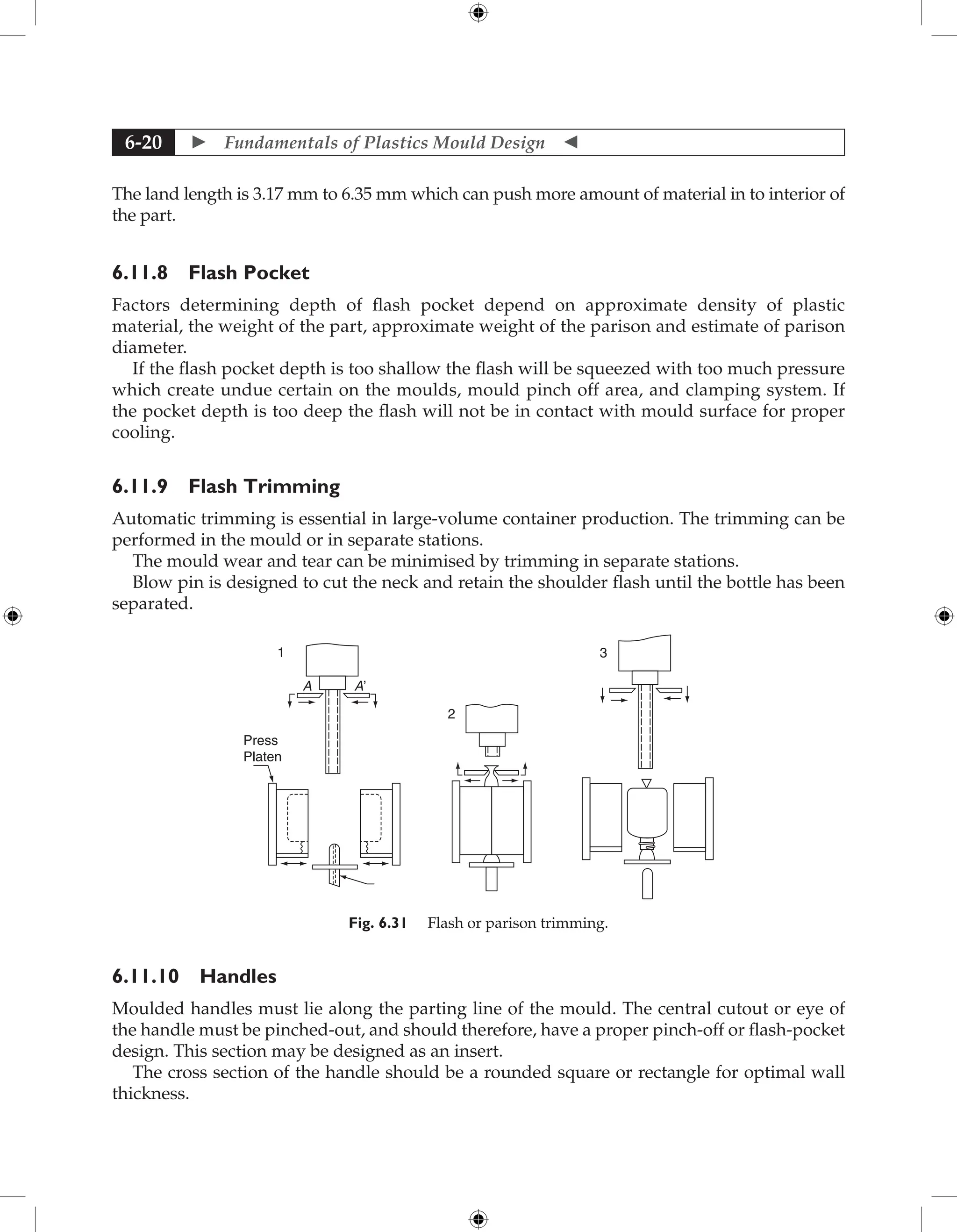  Fundamentals of Plastics Mould Design 
6-20
The land length is 3.17 mm to 6.35 mm which can push more amount of material in to interior of
the part.
6.11.8 Flash Pocket
Factors determining depth of flash pocket depend on approximate density of plastic
material, the weight of the part, approximate weight of the parison and estimate of parison
diameter.
If the flash pocket depth is too shallow the flash will be squeezed with too much pressure
which create undue certain on the moulds, mould pinch off area, and clamping system. If
the pocket depth is too deep the flash will not be in contact with mould surface for proper
cooling.
6.11.9 Flash Trimming
Automatic trimming is essential in large-volume container production. The trimming can be
performed in the mould or in separate stations.
The mould wear and tear can be minimised by trimming in separate stations.
Blow pin is designed to cut the neck and retain the shoulder flash until the bottle has been
separated.
A
Press
Platen
A’
1
2
3
Fig. 6.31 Flash or parison trimming.
6.11.10 Handles
Moulded handles must lie along the parting line of the mould. The central cutout or eye of
the handle must be pinched-out, and should therefore, have a proper pinch-off or flash-pocket
design. This section may be designed as an insert.
The cross section of the handle should be a rounded square or rectangle for optimal wall
thickness.
 