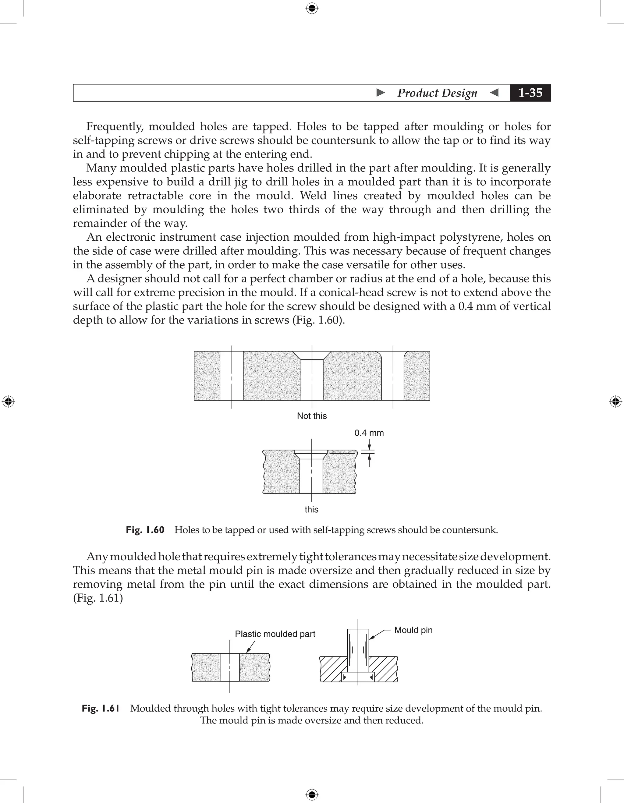  Product Design  1-35
Frequently, moulded holes are tapped. Holes to be tapped after moulding or holes for
self-tapping screws or drive screws should be countersunk to allow the tap or to find its way
in and to prevent chipping at the entering end.
Many moulded plastic parts have holes drilled in the part after moulding. It is generally
less expensive to build a drill jig to drill holes in a moulded part than it is to incorporate
elaborate retractable core in the mould. Weld lines created by moulded holes can be
eliminated by moulding the holes two thirds of the way through and then drilling the
remainder of the way.
An electronic instrument case injection moulded from high-impact polystyrene, holes on
the side of case were drilled after moulding. This was necessary because of frequent changes
in the assembly of the part, in order to make the case versatile for other uses.
A designer should not call for a perfect chamber or radius at the end of a hole, because this
will call for extreme precision in the mould. If a conical-head screw is not to extend above the
surface of the plastic part the hole for the screw should be designed with a 0.4 mm of vertical
depth to allow for the variations in screws (Fig. 1.60).
Not this
this
0.4 mm
Fig. 1.60 Holes to be tapped or used with self-tapping screws should be countersunk.
Anymouldedholethatrequiresextremelytighttolerancesmaynecessitatesizedevelopment.
This means that the metal mould pin is made oversize and then gradually reduced in size by
removing metal from the pin until the exact dimensions are obtained in the moulded part.
(Fig. 1.61)
Plastic moulded part Mould pin
Fig. 1.61 Moulded through holes with tight tolerances may require size development of the mould pin.
The mould pin is made oversize and then reduced.
 
