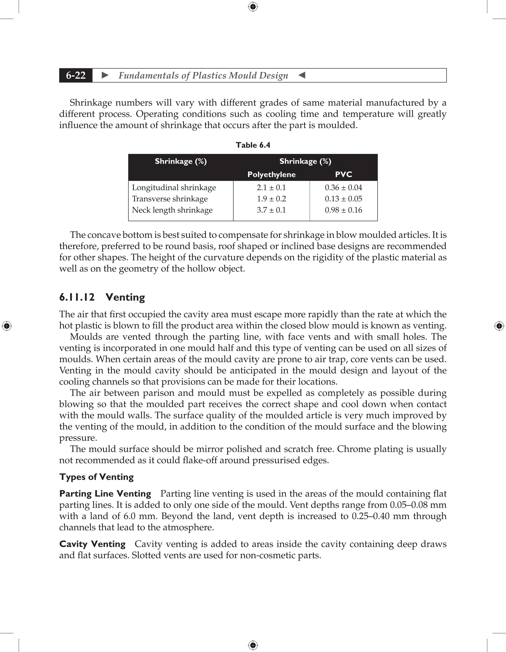  Fundamentals of Plastics Mould Design 
6-22
Shrinkage numbers will vary with different grades of same material manufactured by a
different process. Operating conditions such as cooling time and temperature will greatly
influence the amount of shrinkage that occurs after the part is moulded.
Table 6.4
Shrinkage (%) Shrinkage (%)
Polyethylene PVC
Longitudinal shrinkage
Transverse shrinkage
Neck length shrinkage
2.1 ± 0.1
1.9 ± 0.2
3.7 ± 0.1
0.36 ± 0.04
0.13 ± 0.05
0.98 ± 0.16
The concave bottom is best suited to compensate for shrinkage in blow moulded articles. It is
therefore, preferred to be round basis, roof shaped or inclined base designs are recommended
for other shapes. The height of the curvature depends on the rigidity of the plastic material as
well as on the geometry of the hollow object.
6.11.12 Venting
The air that first occupied the cavity area must escape more rapidly than the rate at which the
hot plastic is blown to fill the product area within the closed blow mould is known as venting.
Moulds are vented through the parting line, with face vents and with small holes. The
venting is incorporated in one mould half and this type of venting can be used on all sizes of
moulds. When certain areas of the mould cavity are prone to air trap, core vents can be used.
Venting in the mould cavity should be anticipated in the mould design and layout of the
cooling channels so that provisions can be made for their locations.
The air between parison and mould must be expelled as completely as possible during
blowing so that the moulded part receives the correct shape and cool down when contact
with the mould walls. The surface quality of the moulded article is very much improved by
the venting of the mould, in addition to the condition of the mould surface and the blowing
pressure.
The mould surface should be mirror polished and scratch free. Chrome plating is usually
not recommended as it could flake-off around pressurised edges.
Types of Venting
Parting Line Venting Parting line venting is used in the areas of the mould containing flat
parting lines. It is added to only one side of the mould. Vent depths range from 0.05–0.08 mm
with a land of 6.0 mm. Beyond the land, vent depth is increased to 0.25–0.40 mm through
channels that lead to the atmosphere.
Cavity Venting Cavity venting is added to areas inside the cavity containing deep draws
and flat surfaces. Slotted vents are used for non-cosmetic parts.
 