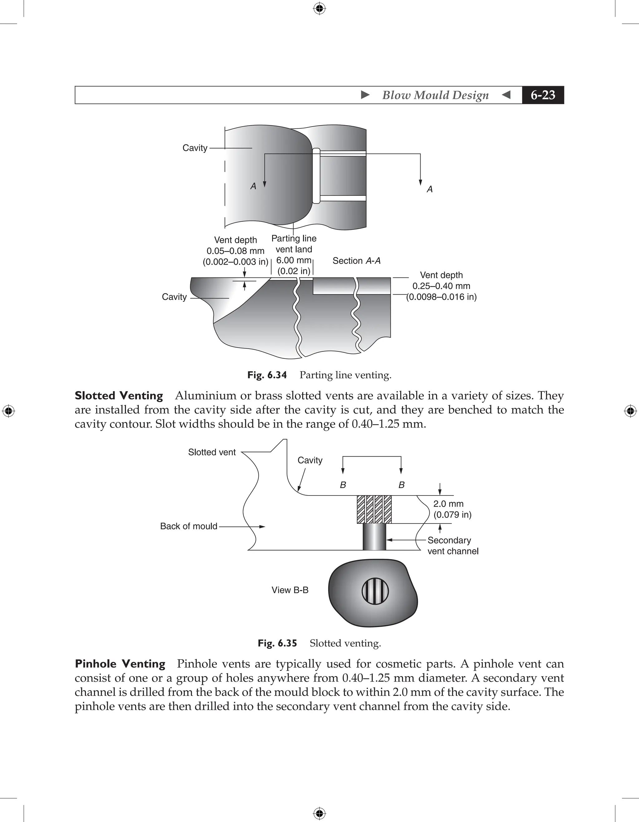  Blow Mould Design  6-23
Cavity
A A
Cavity
Section A-A
Vent depth
0.25–0.40 mm
(0.0098–0.016 in)
Parting line
vent land
6.00 mm
(0.02 in)
Vent depth
0.05–0.08 mm
(0.002–0.003 in)
Fig. 6.34 Parting line venting.
Slotted Venting Aluminium or brass slotted vents are available in a variety of sizes. They
are installed from the cavity side after the cavity is cut, and they are benched to match the
cavity contour. Slot widths should be in the range of 0.40–1.25 mm.
Slotted vent
Cavity
B B
View B-B
Back of mould
2.0 mm
(0.079 in)
Secondary
vent channel
Fig. 6.35 Slotted venting.
Pinhole Venting Pinhole vents are typically used for cosmetic parts. A pinhole vent can
consist of one or a group of holes anywhere from 0.40–1.25 mm diameter. A secondary vent
channel is drilled from the back of the mould block to within 2.0 mm of the cavity surface. The
pinhole vents are then drilled into the secondary vent channel from the cavity side.
 