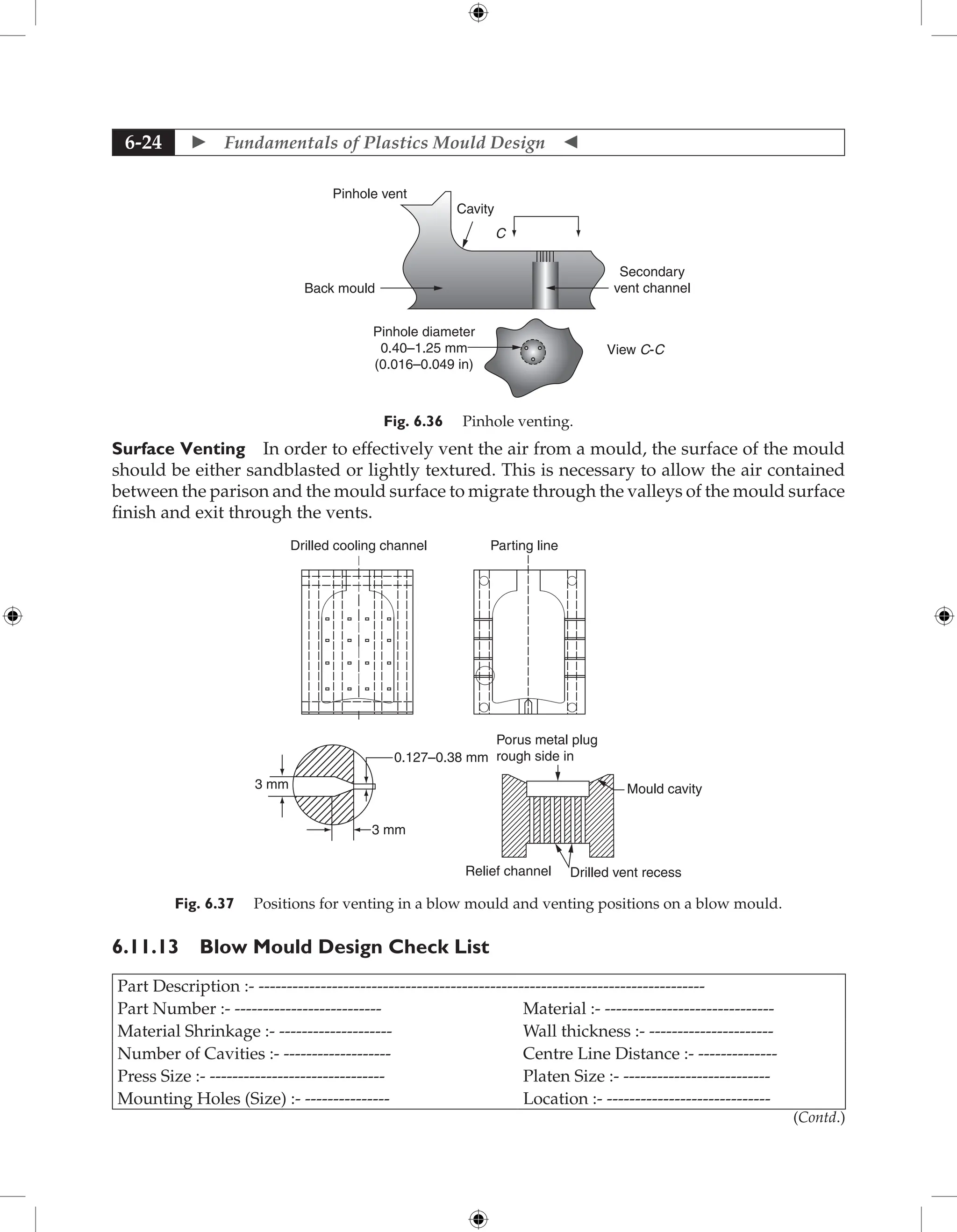  Fundamentals of Plastics Mould Design 
6-24
Pinhole vent
Cavity
C
Back mould
Secondary
vent channel
View C-C
Pinhole diameter
0.40–1.25 mm
(0.016–0.049 in)
Fig. 6.36 Pinhole venting.
Surface Venting In order to effectively vent the air from a mould, the surface of the mould
should be either sandblasted or lightly textured. This is necessary to allow the air contained
between the parison and the mould surface to migrate through the valleys of the mould surface
finish and exit through the vents.
Drilled cooling channel Parting line
3 mm
3 mm
0.127–0.38 mm
Porus metal plug
rough side in
Mould cavity
Relief channel Drilled vent recess
Fig. 6.37 Positions for venting in a blow mould and venting positions on a blow mould.
6.11.13 Blow Mould Design Check List
Part Description :- -------------------------------------------------------------------------------
Part Number :- -------------------------- Material :- ------------------------------
Material Shrinkage :- -------------------- Wall thickness :- ----------------------
Number of Cavities :- ------------------- Centre Line Distance :- --------------
Press Size :- ------------------------------- Platen Size :- --------------------------
Mounting Holes (Size) :- --------------- Location :- -----------------------------
(Contd.)
 