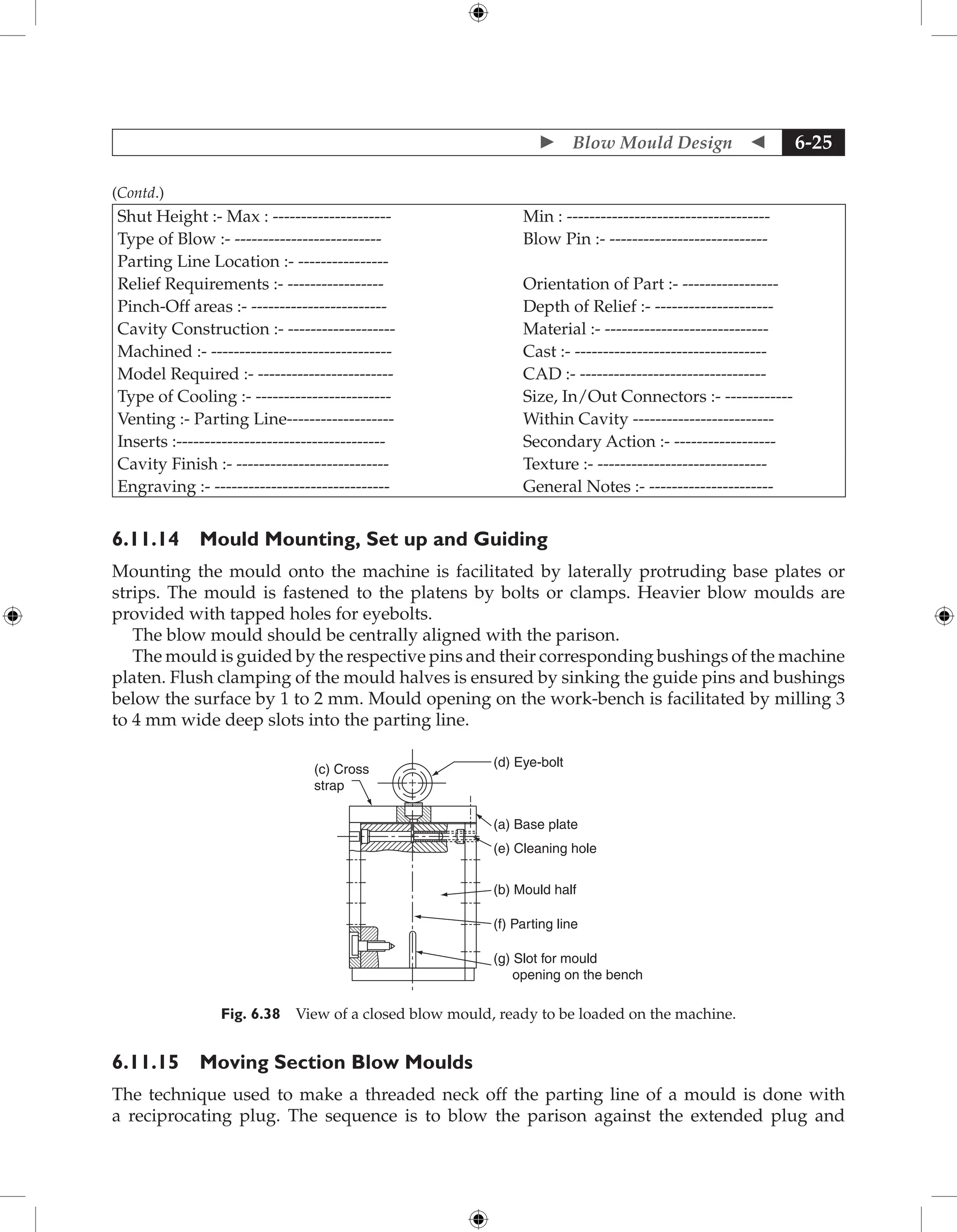  Blow Mould Design  6-25
Shut Height :- Max : --------------------- Min : ------------------------------------
Type of Blow :- -------------------------- Blow Pin :- ----------------------------
Parting Line Location :- ----------------
Relief Requirements :- ----------------- Orientation of Part :- -----------------
Pinch-Off areas :- ------------------------ Depth of Relief :- ---------------------
Cavity Construction :- ------------------- Material :- -----------------------------
Machined :- -------------------------------- Cast :- ----------------------------------
Model Required :- ------------------------ CAD :- ---------------------------------
Type of Cooling :- ------------------------ Size, In/Out Connectors :- ------------
Venting :- Parting Line------------------- Within Cavity -------------------------
Inserts :------------------------------------- Secondary Action :- ------------------
Cavity Finish :- --------------------------- Texture :- ------------------------------
Engraving :- ------------------------------- General Notes :- ----------------------
6.11.14 Mould Mounting, Set up and Guiding
Mounting the mould onto the machine is facilitated by laterally protruding base plates or
strips. The mould is fastened to the platens by bolts or clamps. Heavier blow moulds are
provided with tapped holes for eyebolts.
The blow mould should be centrally aligned with the parison.
The mould is guided by the respective pins and their corresponding bushings of the machine
platen. Flush clamping of the mould halves is ensured by sinking the guide pins and bushings
below the surface by 1 to 2 mm. Mould opening on the work-bench is facilitated by milling 3
to 4 mm wide deep slots into the parting line.
(c) Cross
strap
(d) Eye-bolt
(a) Base plate
(e) Cleaning hole
(b) Mould half
(f) Parting line
(g) Slot for mould
opening on the bench
+
Fig. 6.38 View of a closed blow mould, ready to be loaded on the machine.
6.11.15 Moving Section Blow Moulds
The technique used to make a threaded neck off the parting line of a mould is done with
a reciprocating plug. The sequence is to blow the parison against the extended plug and
(Contd.)
 