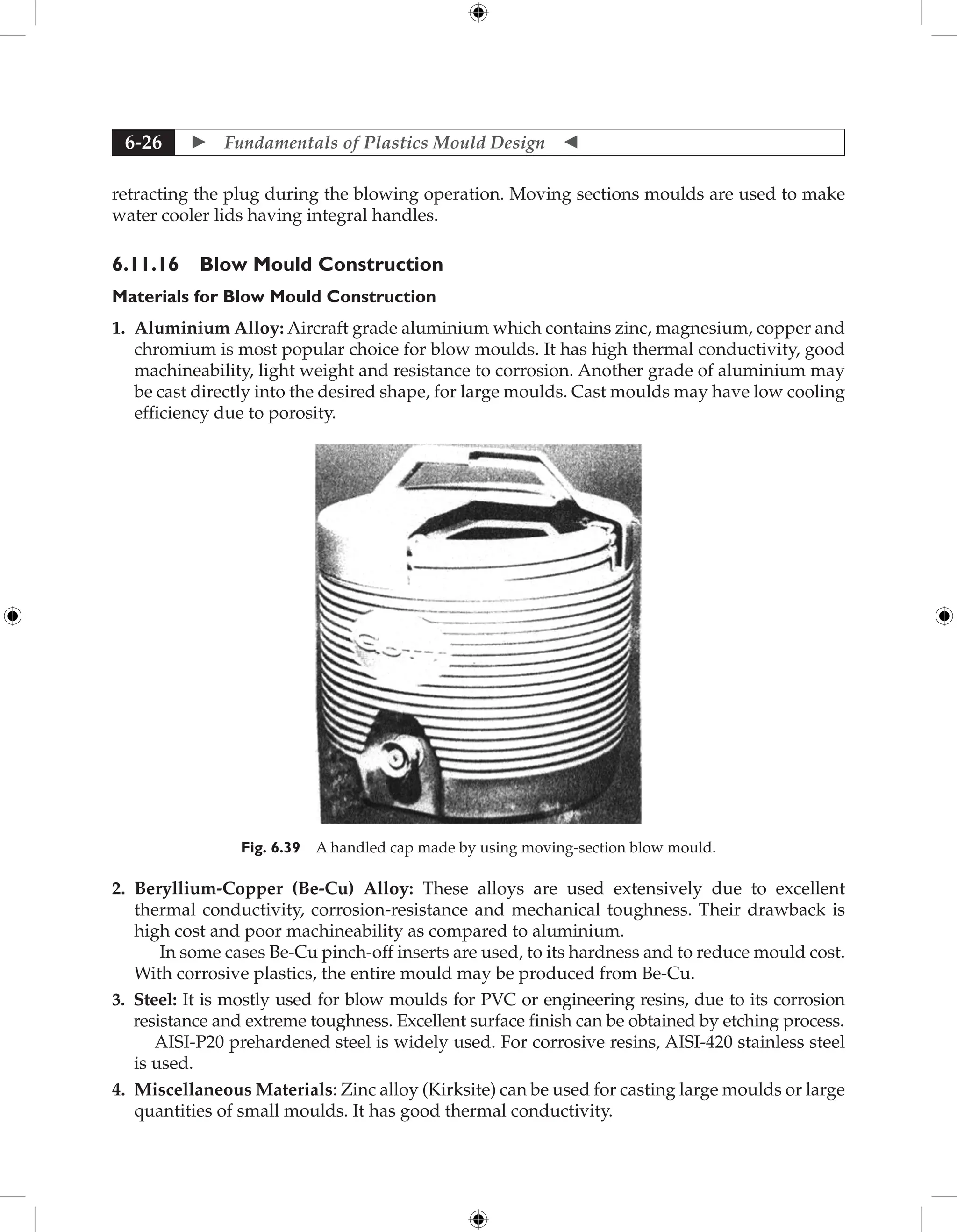  Fundamentals of Plastics Mould Design 
6-26
retracting the plug during the blowing operation. Moving sections moulds are used to make
water cooler lids having integral handles.
6.11.16 Blow Mould Construction
Materials for Blow Mould Construction
1. 
Aluminium Alloy: Aircraft grade aluminium which contains zinc, magnesium, copper and
chromium is most popular choice for blow moulds. It has high thermal conductivity, good
machineability, light weight and resistance to corrosion. Another grade of aluminium may
be cast directly into the desired shape, for large moulds. Cast moulds may have low cooling
efficiency due to porosity.
Fig. 6.39 A handled cap made by using moving-section blow mould.
2. 
Beryllium-Copper (Be-Cu) Alloy: These alloys are used extensively due to excellent
thermal conductivity, corrosion-resistance and mechanical toughness. Their drawback is
high cost and poor machineability as compared to aluminium.
In some cases Be-Cu pinch-off inserts are used, to its hardness and to reduce mould cost.
With corrosive plastics, the entire mould may be produced from Be-Cu.
3. 
Steel: It is mostly used for blow moulds for PVC or engineering resins, due to its corrosion
resistance and extreme toughness. Excellent surface finish can be obtained by etching process.
AISI-P20 prehardened steel is widely used. For corrosive resins, AISI-420 stainless steel
is used.
4. 
Miscellaneous Materials: Zinc alloy (Kirksite) can be used for casting large moulds or large
quantities of small moulds. It has good thermal conductivity.
 