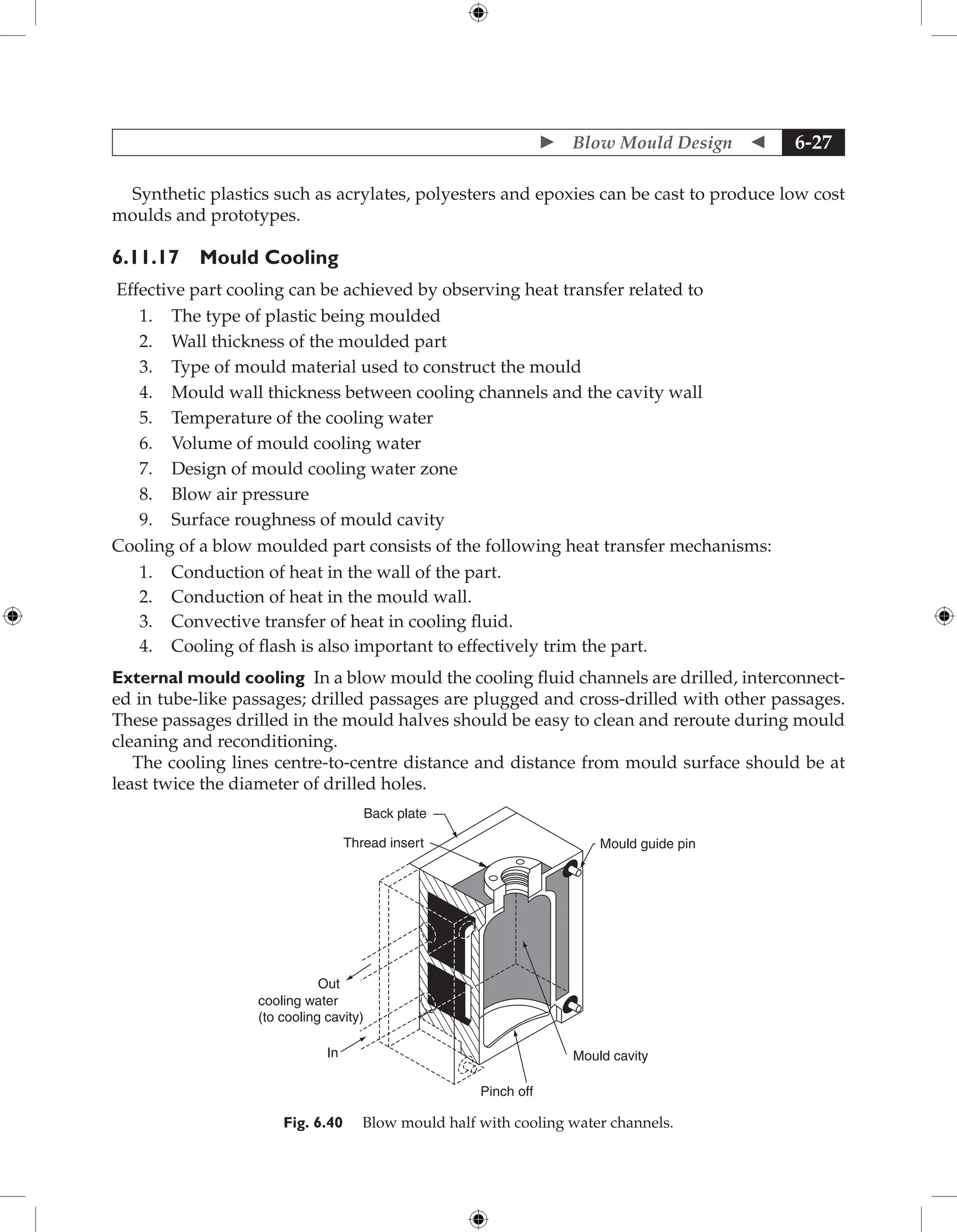  Blow Mould Design  6-27
Synthetic plastics such as acrylates, polyesters and epoxies can be cast to produce low cost
moulds and prototypes.
6.11.17 Mould Cooling
Effective part cooling can be achieved by observing heat transfer related to
1. The type of plastic being moulded
2. Wall thickness of the moulded part
3. Type of mould material used to construct the mould
4. Mould wall thickness between cooling channels and the cavity wall
5. Temperature of the cooling water
6. Volume of mould cooling water
7. Design of mould cooling water zone
8. Blow air pressure
9. Surface roughness of mould cavity
Cooling of a blow moulded part consists of the following heat transfer mechanisms:
1. Conduction of heat in the wall of the part.
2. Conduction of heat in the mould wall.
3. Convective transfer of heat in cooling fluid.
4. Cooling of flash is also important to effectively trim the part.
External mould cooling In a blow mould the cooling fluid channels are drilled, interconnect-
ed in tube-like passages; drilled passages are plugged and cross-drilled with other passages.
These passages drilled in the mould halves should be easy to clean and reroute during mould
cleaning and reconditioning.
The cooling lines centre-to-centre distance and distance from mould surface should be at
least twice the diameter of drilled holes.
Back plate
Thread insert
Out
In
cooling water
(to cooling cavity)
Pinch off
Mould cavity
Mould guide pin
Fig. 6.40 Blow mould half with cooling water channels.
 