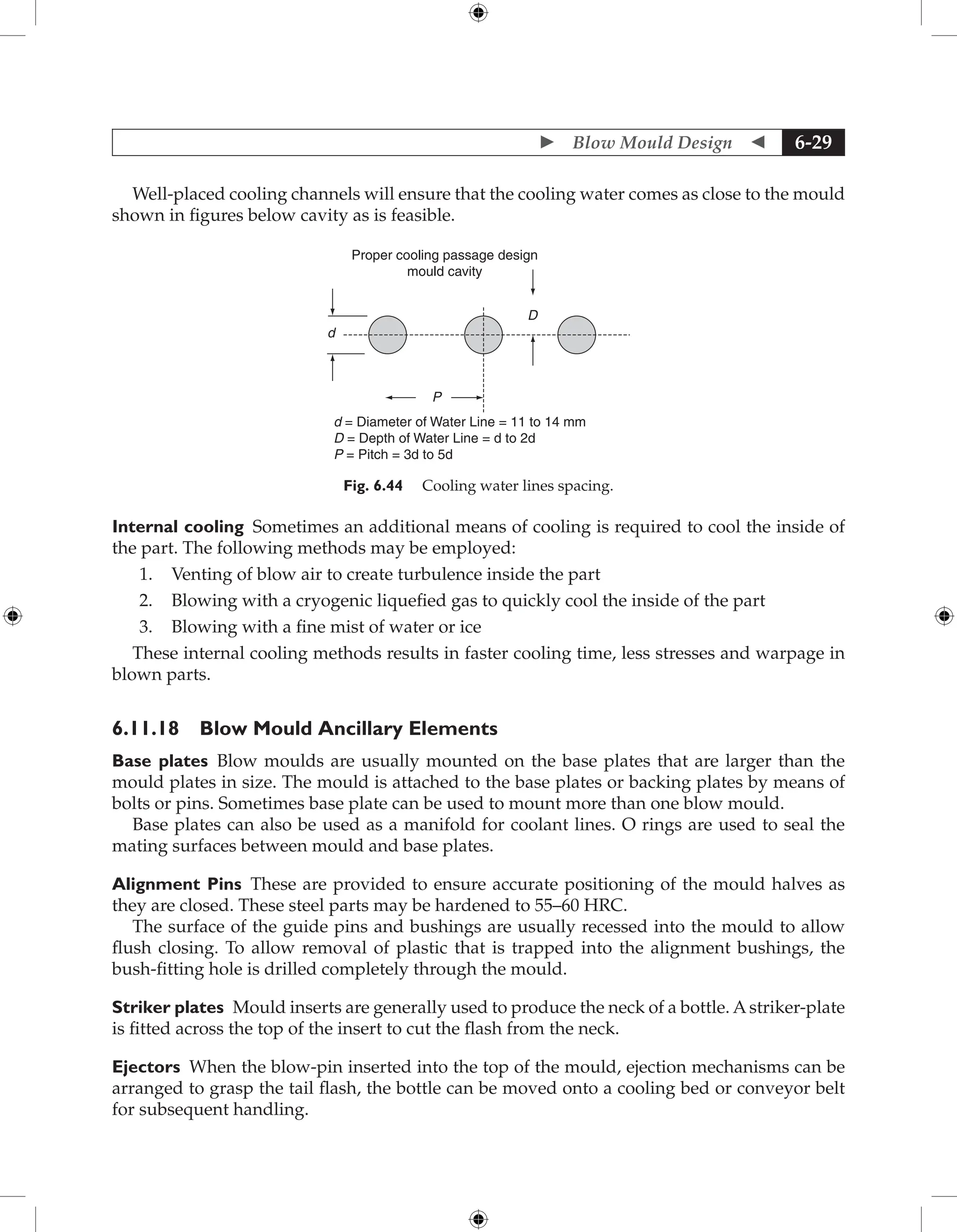  Blow Mould Design  6-29
Well-placed cooling channels will ensure that the cooling water comes as close to the mould
shown in figures below cavity as is feasible.
Proper cooling passage design
mould cavity
P
d
D
d = Diameter of Water Line = 11 to 14 mm
D = Depth of Water Line = d to 2d
P = Pitch = 3d to 5d
Fig. 6.44 Cooling water lines spacing.
Internal cooling Sometimes an additional means of cooling is required to cool the inside of
the part. The following methods may be employed:
1. Venting of blow air to create turbulence inside the part
2. Blowing with a cryogenic liquefied gas to quickly cool the inside of the part
3. Blowing with a fine mist of water or ice
These internal cooling methods results in faster cooling time, less stresses and warpage in
blown parts.
6.11.18 Blow Mould Ancillary Elements
Base plates Blow moulds are usually mounted on the base plates that are larger than the
mould plates in size. The mould is attached to the base plates or backing plates by means of
bolts or pins. Sometimes base plate can be used to mount more than one blow mould.
Base plates can also be used as a manifold for coolant lines. O rings are used to seal the
mating surfaces between mould and base plates.
Alignment Pins These are provided to ensure accurate positioning of the mould halves as
they are closed. These steel parts may be hardened to 55–60 HRC.
The surface of the guide pins and bushings are usually recessed into the mould to allow
flush closing. To allow removal of plastic that is trapped into the alignment bushings, the
bush-fitting hole is drilled completely through the mould.
Striker plates Mould inserts are generally used to produce the neck of a bottle. Astriker-plate
is fitted across the top of the insert to cut the flash from the neck.
Ejectors When the blow-pin inserted into the top of the mould, ejection mechanisms can be
arranged to grasp the tail flash, the bottle can be moved onto a cooling bed or conveyor belt
for subsequent handling.
 