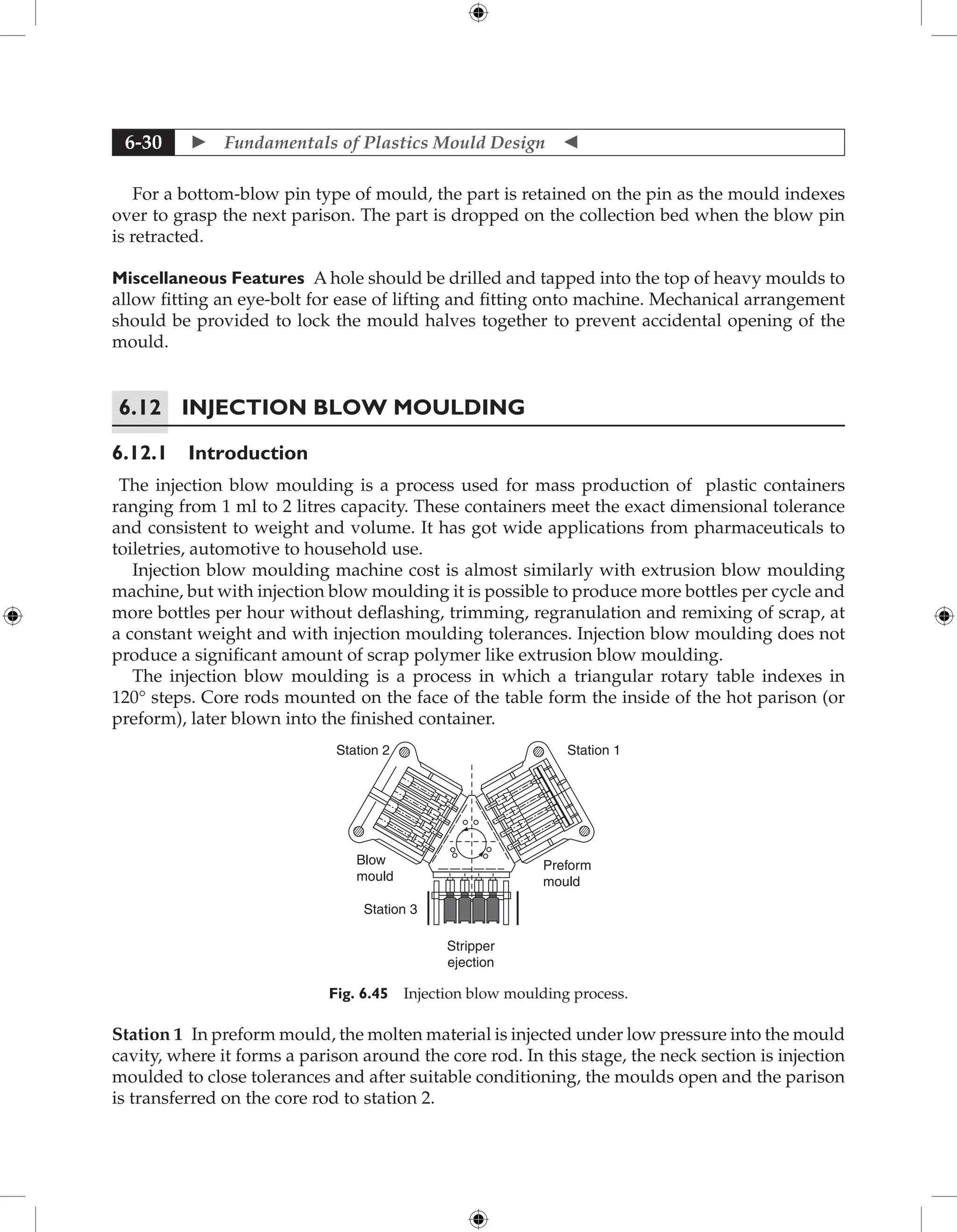  Fundamentals of Plastics Mould Design 
6-30
For a bottom-blow pin type of mould, the part is retained on the pin as the mould indexes
over to grasp the next parison. The part is dropped on the collection bed when the blow pin
is retracted.
Miscellaneous Features A hole should be drilled and tapped into the top of heavy moulds to
allow fitting an eye-bolt for ease of lifting and fitting onto machine. Mechanical arrangement
should be provided to lock the mould halves together to prevent accidental opening of the
mould.
6.12 Injection Blow Moulding
6.12.1 Introduction
The injection blow moulding is a process used for mass production of plastic containers
ranging from 1 ml to 2 litres capacity. These containers meet the exact dimensional tolerance
and consistent to weight and volume. It has got wide applications from pharmaceuticals to
toiletries, automotive to household use.
Injection blow moulding machine cost is almost similarly with extrusion blow moulding
machine, but with injection blow moulding it is possible to produce more bottles per cycle and
more bottles per hour without deflashing, trimming, regranulation and remixing of scrap, at
a constant weight and with injection moulding tolerances. Injection blow moulding does not
produce a significant amount of scrap polymer like extrusion blow moulding.
The injection blow moulding is a process in which a triangular rotary table indexes in
120° steps. Core rods mounted on the face of the table form the inside of the hot parison (or
preform), later blown into the finished container.
Station 2 Station 1
Preform
mould
Blow
mould
Station 3
Stripper
ejection
Fig. 6.45 Injection blow moulding process.
Station 1 In preform mould, the molten material is injected under low pressure into the mould
cavity, where it forms a parison around the core rod. In this stage, the neck section is injection
moulded to close tolerances and after suitable conditioning, the moulds open and the parison
is transferred on the core rod to station 2.
 