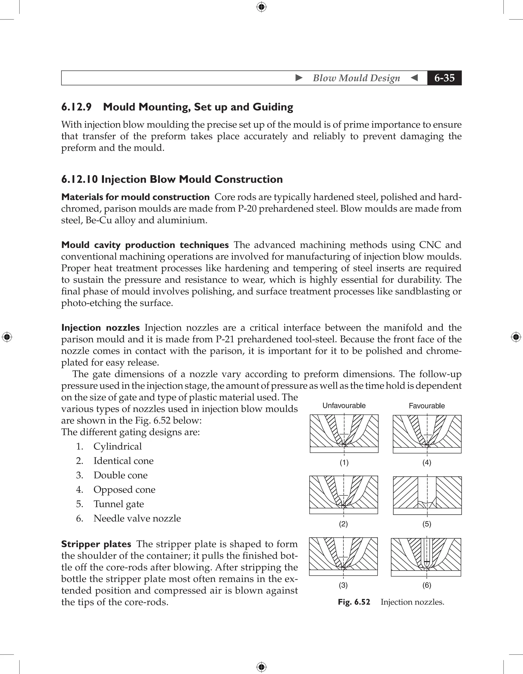  Blow Mould Design  6-35
6.12.9 Mould Mounting, Set up and Guiding
With injection blow moulding the precise set up of the mould is of prime importance to ensure
that transfer of the preform takes place accurately and reliably to prevent damaging the
preform and the mould.
6.12.10 Injection Blow Mould Construction
Materials for mould construction Core rods are typically hardened steel, polished and hard-
chromed, parison moulds are made from P-20 prehardened steel. Blow moulds are made from
steel, Be-Cu alloy and aluminium.
Mould cavity production techniques The advanced machining methods using CNC and
conventional machining operations are involved for manufacturing of injection blow moulds.
Proper heat treatment processes like hardening and tempering of steel inserts are required
to sustain the pressure and resistance to wear, which is highly essential for durability. The
final phase of mould involves polishing, and surface treatment processes like sandblasting or
photo-etching the surface.
Injection nozzles Injection nozzles are a critical interface between the manifold and the
parison mould and it is made from P-21 prehardened tool-steel. Because the front face of the
nozzle comes in contact with the parison, it is important for it to be polished and chrome-
plated for easy release.
The gate dimensions of a nozzle vary according to preform dimensions. The follow-up
pressure used in the injection stage, the amount of pressure as well as the time hold is dependent
on the size of gate and type of plastic material used. The
various types of nozzles used in injection blow moulds
are shown in the Fig. 6.52 below:
The different gating designs are:
1. Cylindrical
2. Identical cone
3. Double cone
4. Opposed cone
5. Tunnel gate
6. Needle valve nozzle
Stripper plates The stripper plate is shaped to form
the shoulder of the container; it pulls the finished bot-
tle off the core-rods after blowing. After stripping the
bottle the stripper plate most often remains in the ex-
tended position and compressed air is blown against
the tips of the core-rods.
Unfavourable
(1) (4)
(5)
(6)
Favourable
(3)
(2)
Fig. 6.52 Injection nozzles.
 