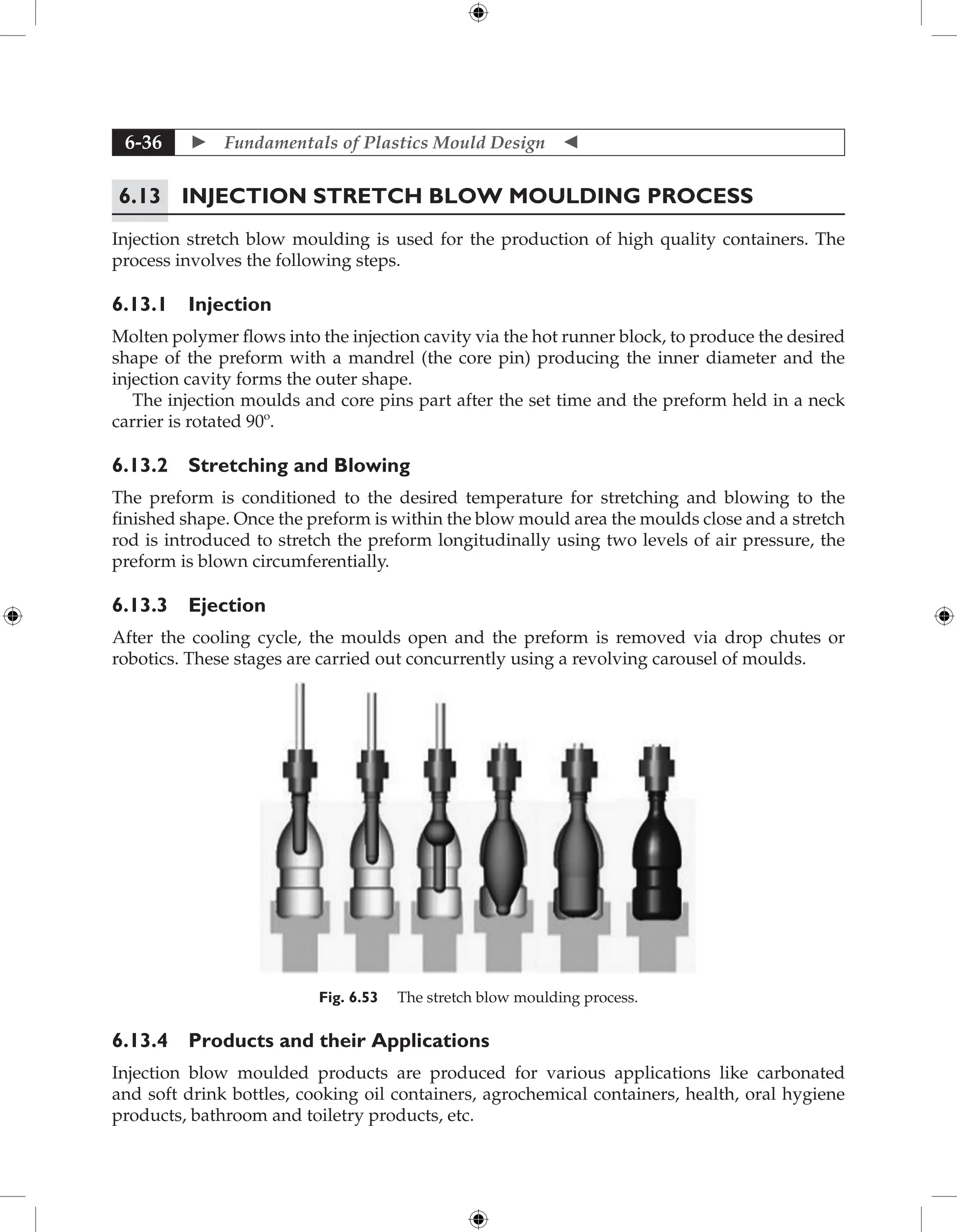  Fundamentals of Plastics Mould Design 
6-36
6.13 Injection Stretch Blow Moulding Process
Injection stretch blow moulding is used for the production of high quality containers. The
process involves the following steps.
6.13.1 Injection
Molten polymer flows into the injection cavity via the hot runner block, to produce the desired
shape of the preform with a mandrel (the core pin) producing the inner diameter and the
injection cavity forms the outer shape.
The injection moulds and core pins part after the set time and the preform held in a neck
carrier is rotated 90º.
6.13.2 Stretching and Blowing
The preform is conditioned to the desired temperature for stretching and blowing to the
finished shape. Once the preform is within the blow mould area the moulds close and a stretch
rod is introduced to stretch the preform longitudinally using two levels of air pressure, the
preform is blown circumferentially.
6.13.3 Ejection
After the cooling cycle, the moulds open and the preform is removed via drop chutes or
robotics. These stages are carried out concurrently using a revolving carousel of moulds.
Fig. 6.53 The stretch blow moulding process.
6.13.4 Products and their Applications
Injection blow moulded products are produced for various applications like carbonated
and soft drink bottles, cooking oil containers, agrochemical containers, health, oral hygiene
products, bathroom and toiletry products, etc.
 