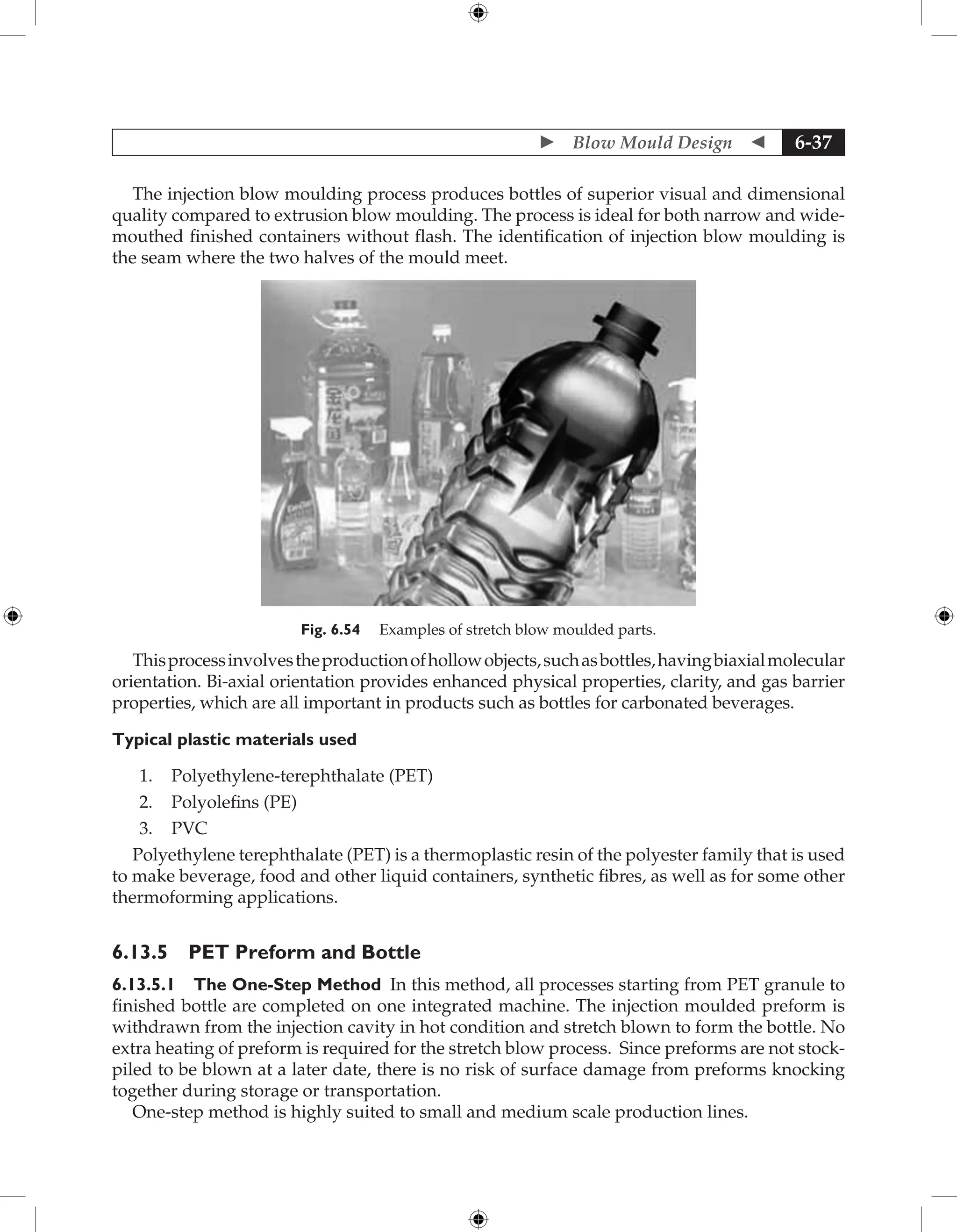  Blow Mould Design  6-37
The injection blow moulding process produces bottles of superior visual and dimensional
quality compared to extrusion blow moulding. The process is ideal for both narrow and wide-
mouthed finished containers without flash. The identification of injection blow moulding is
the seam where the two halves of the mould meet.
Fig. 6.54 Examples of stretch blow moulded parts.
Thisprocessinvolvestheproductionofhollowobjects,suchasbottles,havingbiaxialmolecular
orientation. Bi-axial orientation provides enhanced physical properties, clarity, and gas barrier
properties, which are all important in products such as bottles for carbonated beverages.
Typical plastic materials used
1. Polyethylene-terephthalate (PET)
2. Polyolefins (PE)
3. PVC
Polyethylene terephthalate (PET) is a thermoplastic resin of the polyester family that is used
to make beverage, food and other liquid containers, synthetic fibres, as well as for some other
thermoforming applications.
6.13.5 PET Preform and Bottle
6.13.5.1 The One-Step Method In this method, all processes starting from PET granule to
finished bottle are completed on one integrated machine. The injection moulded preform is
withdrawn from the injection cavity in hot condition and stretch blown to form the bottle. No
extra heating of preform is required for the stretch blow process. Since preforms are not stock-
piled to be blown at a later date, there is no risk of surface damage from preforms ­
knocking
together during storage or transportation.
One-step method is highly suited to small and medium scale production lines.
 
