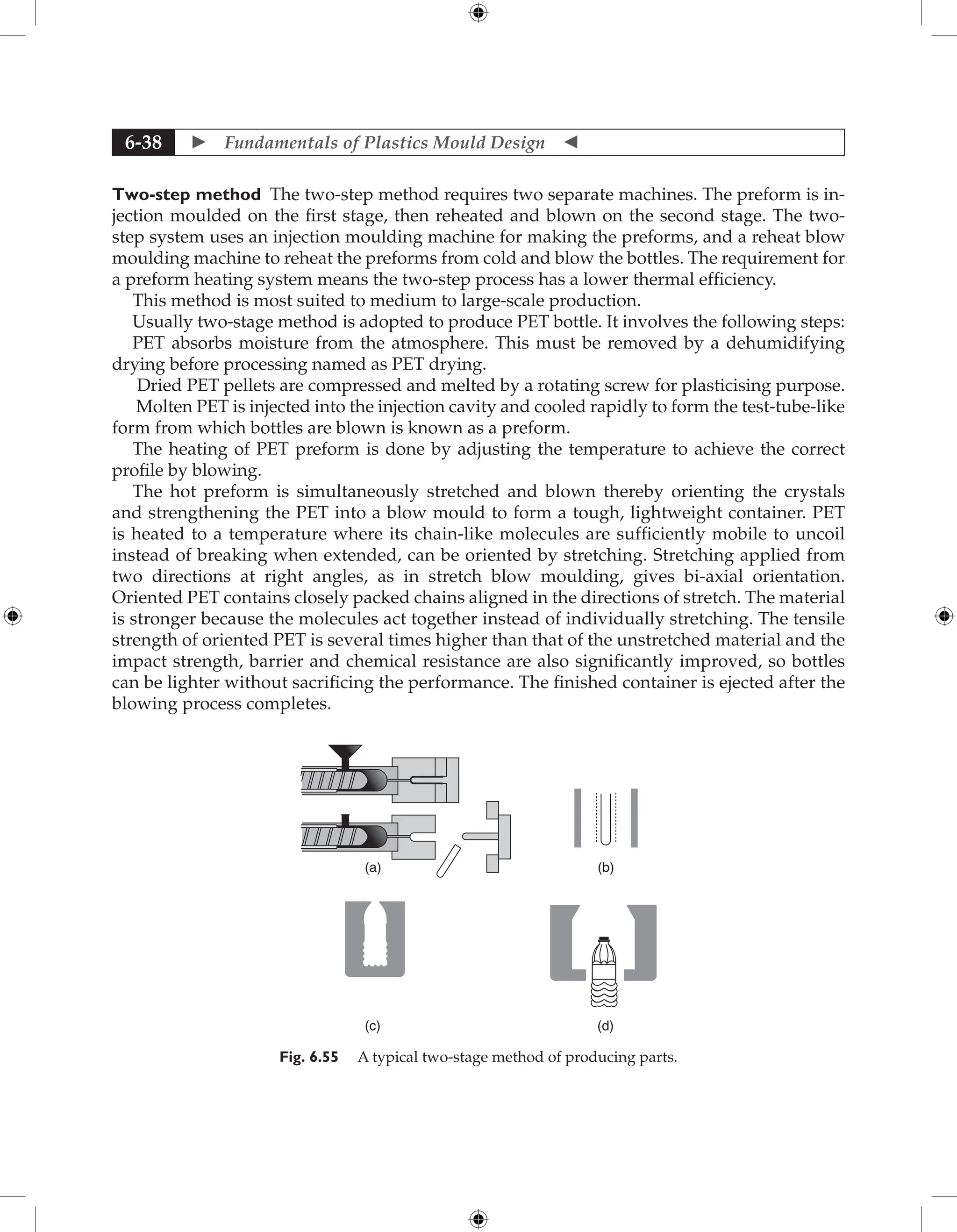  Fundamentals of Plastics Mould Design 
6-38
Two-step method The two-step method requires two separate machines. The ­
preform is in-
jection moulded on the first stage, then reheated and blown on the second stage. The two-
step system uses an injection moulding machine for making the preforms, and a reheat blow
moulding machine to reheat the preforms from cold and blow the bottles. The requirement for
a preform heating system means the two-step process has a lower thermal efficiency.
This method is most suited to medium to large-scale production.
Usually two-stage method is adopted to produce PET bottle. It involves the following steps:
PET absorbs moisture from the atmosphere. This must be removed by a dehumidifying
drying before processing named as PET drying.
Dried PET pellets are compressed and melted by a rotating screw for plasticising purpose.
Molten PET is injected into the injection cavity and cooled rapidly to form the test-tube-like
form from which bottles are blown is known as a preform.
The heating of PET preform is done by adjusting the temperature to achieve the correct
profile by blowing.
The hot preform is simultaneously stretched and blown thereby orienting the crystals
and strengthening the PET into a blow mould to form a tough, lightweight container. PET
is heated to a temperature where its chain-like molecules are sufficiently mobile to uncoil
instead of breaking when extended, can be oriented by stretching. Stretching applied from
two directions at right angles, as in stretch blow moulding, gives bi-axial orientation.
Oriented PET contains closely packed chains aligned in the directions of stretch. The material
is stronger because the molecules act together instead of individually stretching. The tensile
strength of oriented PET is several times higher than that of the unstretched material and the
impact strength, barrier and chemical resistance are also significantly improved, so bottles
can be lighter without sacrificing the performance. The finished container is ejected after the
blowing process completes.
(a)
(c) (d)
(b)
Fig. 6.55 A typical two-stage method of producing parts.
 