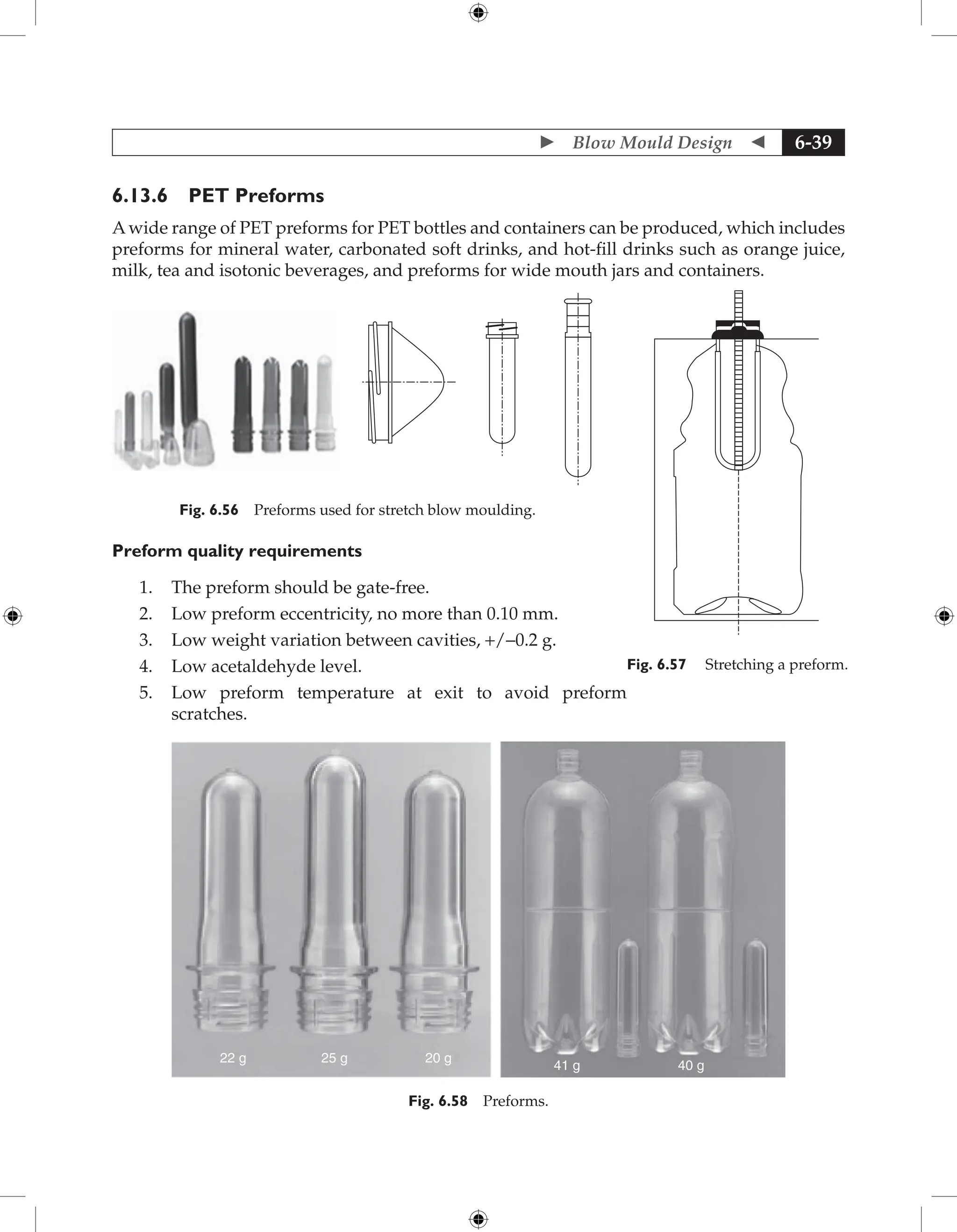  Blow Mould Design  6-39
6.13.6 PET Preforms
A wide range of PET preforms for PET bottles and containers can be produced, which includes
preforms for mineral water, carbonated soft drinks, and hot-fill drinks such as orange juice,
milk, tea and isotonic beverages, and preforms for wide mouth jars and containers.
Fig. 6.56 Preforms used for stretch blow moulding.
Preform quality requirements
1. The preform should be gate-free.
2. Low preform eccentricity, no more than 0.10 mm.
3. Low weight variation between cavities, +/-0.2 g.
4. Low acetaldehyde level.
5. Low preform temperature at exit to avoid preform
scratches.
22 g 25 g 20 g
41 g 40 g
Fig. 6.58 Preforms.
Fig. 6.57 Stretching a preform.
 
