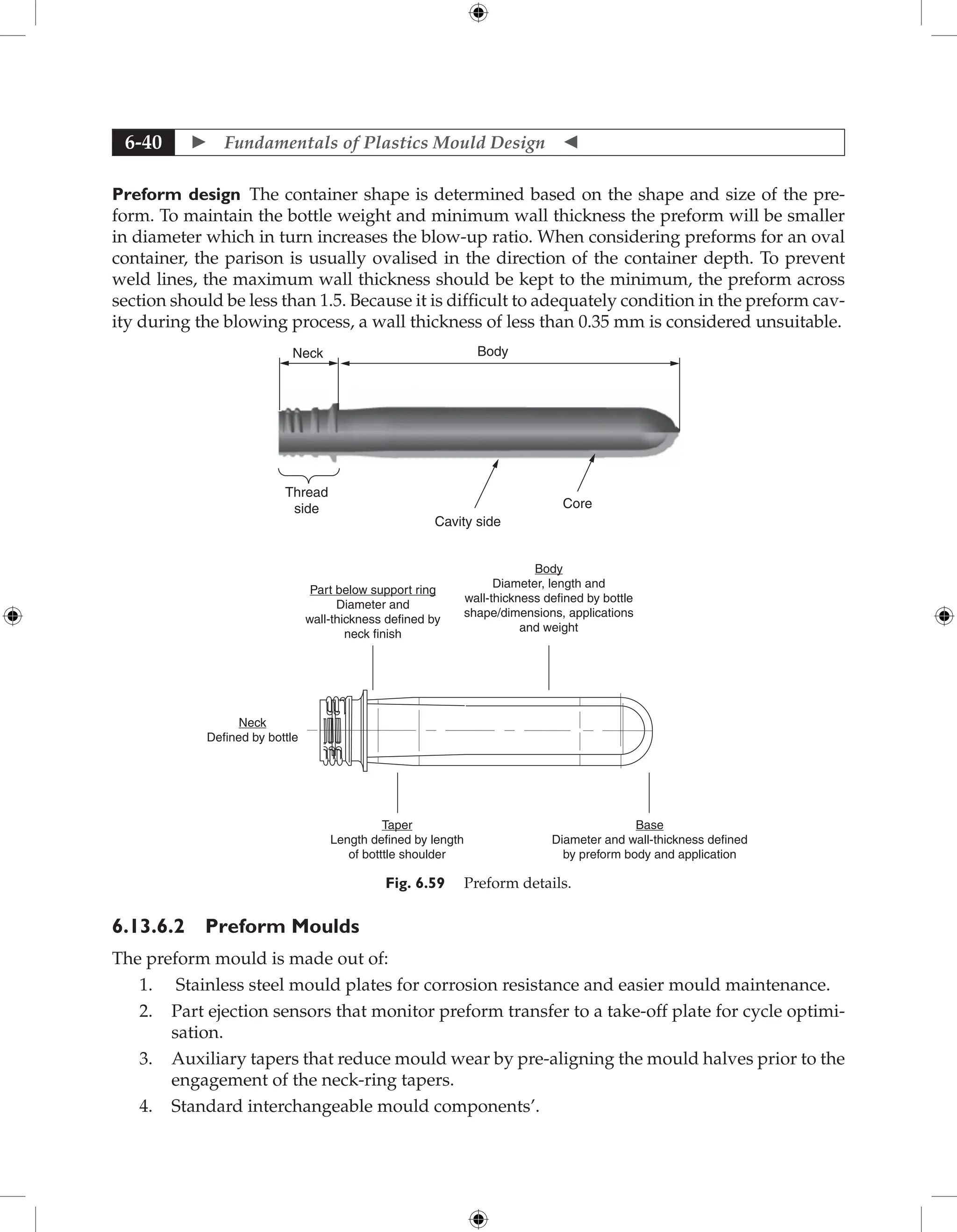  Fundamentals of Plastics Mould Design 
6-40
Preform design The container shape is determined based on the shape and size of the pre-
form. To maintain the bottle weight and minimum wall thickness the preform will be smaller
in diameter which in turn increases the blow-up ratio. When considering preforms for an oval
container, the parison is usually ovalised in the direction of the container depth. To prevent
weld lines, the maximum wall thickness should be kept to the minimum, the preform across
section should be less than 1.5. Because it is difficult to adequately condition in the preform cav-
ity during the blowing process, a wall thickness of less than 0.35 mm is considered unsuitable.
Neck
Thread
side
Cavity side
Core
Body
Part below support ring
Diameter and
wall-thickness defined by
neck finish
Body
Diameter, length and
wall-thickness defined by bottle
shape/dimensions, applications
and weight
Neck
Defined by bottle
Taper
Length defined by length
of botttle shoulder
Base
Diameter and wall-thickness defined
by preform body and application
Fig. 6.59 Preform details.
6.13.6.2 Preform Moulds
The preform mould is made out of:
1. Stainless steel mould plates for corrosion resistance and easier mould maintenance.
2. Part ejection sensors that monitor preform transfer to a take-off plate for cycle optimi-
sation.
3. Auxiliary tapers that reduce mould wear by pre-aligning the mould halves prior to the
engagement of the neck-ring tapers.
4. Standard interchangeable mould components’.
 