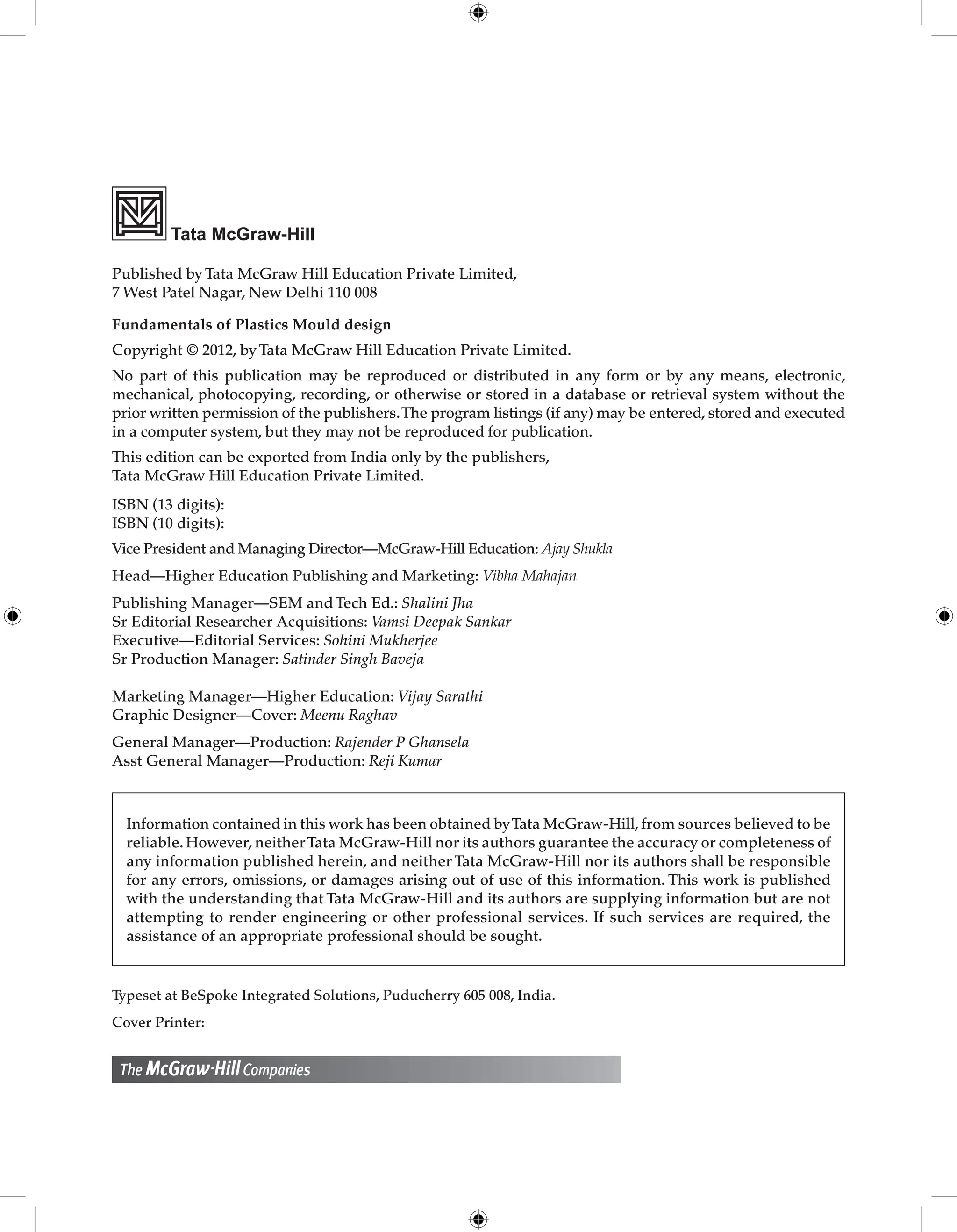 Tata McGraw-Hill
Published by Tata McGraw Hill Education Private Limited,
7 West Patel Nagar, New Delhi 110 008
Fundamentals of Plastics Mould design
Copyright © 2012, by Tata McGraw Hill Education Private Limited.
No part of this publication may be reproduced or distributed in any form or by any means, electronic,
mechanical, photocopying, recording, or otherwise or stored in a database or retrieval system without the
prior written permission of the publishers.The program listings (if any) may be entered, stored and executed
in a computer system, but they may not be reproduced for publication.
This edition can be exported from India only by the publishers,
Tata McGraw Hill Education Private Limited.
ISBN (13 digits):
ISBN (10 digits):
Vice President and Managing Director—McGraw-Hill Education: Ajay Shukla
Head—Higher Education Publishing and Marketing: Vibha Mahajan
Publishing Manager––SEM and Tech Ed.: Shalini Jha
Sr Editorial Researcher Acquisitions: Vamsi Deepak Sankar
Executive—Editorial Services: Sohini Mukherjee
Sr Production Manager: Satinder Singh Baveja
Marketing Manager––Higher Education: Vijay Sarathi
Graphic Designer––Cover: Meenu Raghav
General Manager—Production: Rajender P Ghansela
Asst General Manager—Production: Reji Kumar
Information contained in this work has been obtained byTata McGraw-Hill, from sources believed to be
reliable. However, neitherTata McGraw-Hill nor its authors guarantee the accuracy or completeness of
any information published herein, and neither Tata McGraw-Hill nor its authors shall be responsible
for any errors, omissions, or damages arising out of use of this information. This work is published
with the understanding that Tata McGraw-Hill and its authors are supplying information but are not
attempting to render engineering or other professional services. If such services are required, the
assistance of an appropriate professional should be sought.
Typeset at BeSpoke Integrated Solutions, Puducherry 605 008, India.
Cover Printer:
 