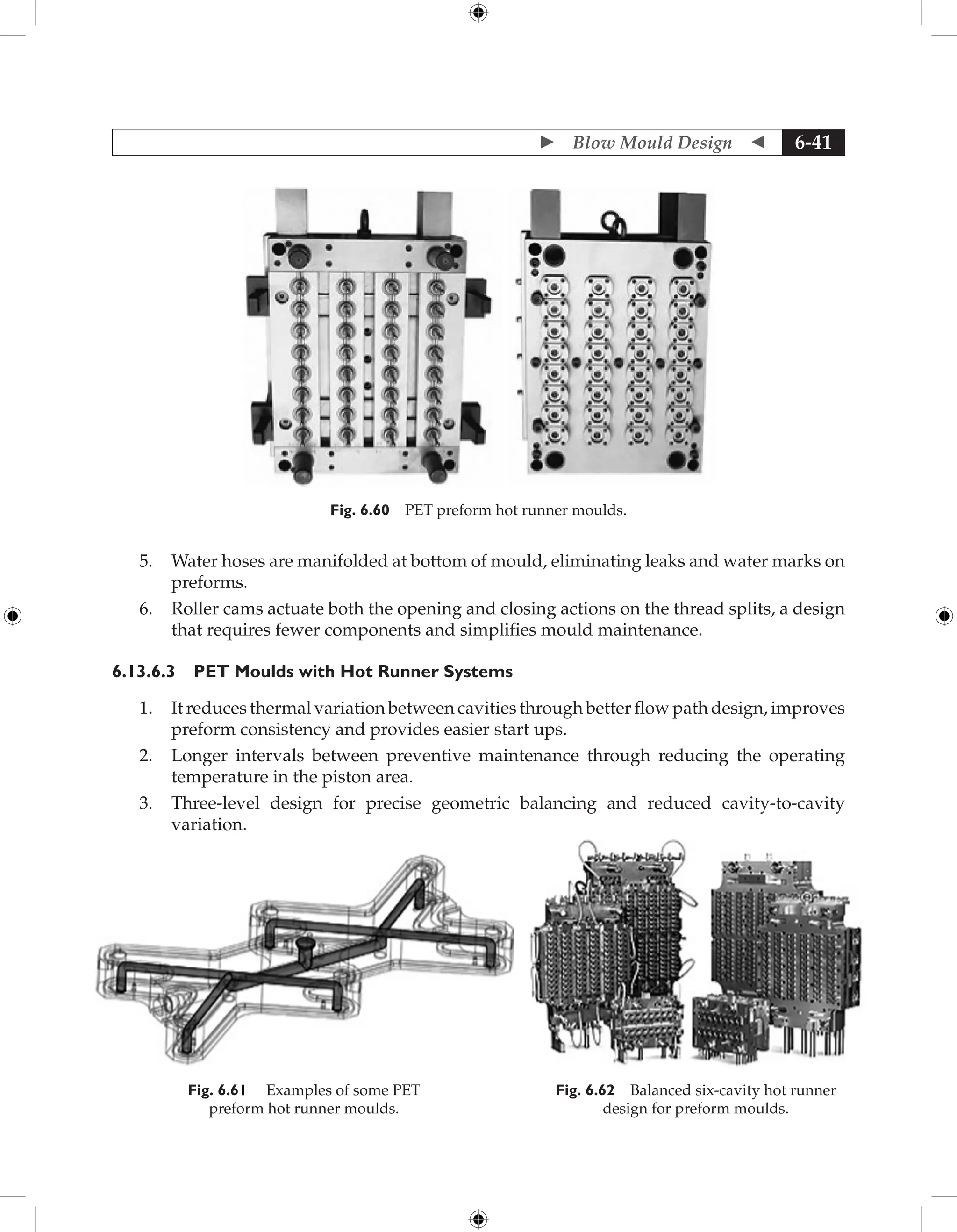  Blow Mould Design  6-41
Fig. 6.60 PET preform hot runner moulds.
5. Water hoses are manifolded at bottom of mould, eliminating leaks and water marks on
preforms.
6. Roller cams actuate both the opening and closing actions on the thread splits, a design
that requires fewer components and simplifies mould maintenance.
6.13.6.3 PET Moulds with Hot Runner Systems
1. It reduces thermal variation between cavities through better flow path design, improves
preform consistency and provides easier start ups.
2. Longer intervals between preventive maintenance through reducing the operating
temperature in the piston area.
3. Three-level design for precise geometric balancing and reduced cavity-to-cavity
­
variation.
Fig. 6.62 Balanced six-cavity hot runner
design for preform moulds.
Fig. 6.61 Examples of some PET
preform hot runner moulds.
 