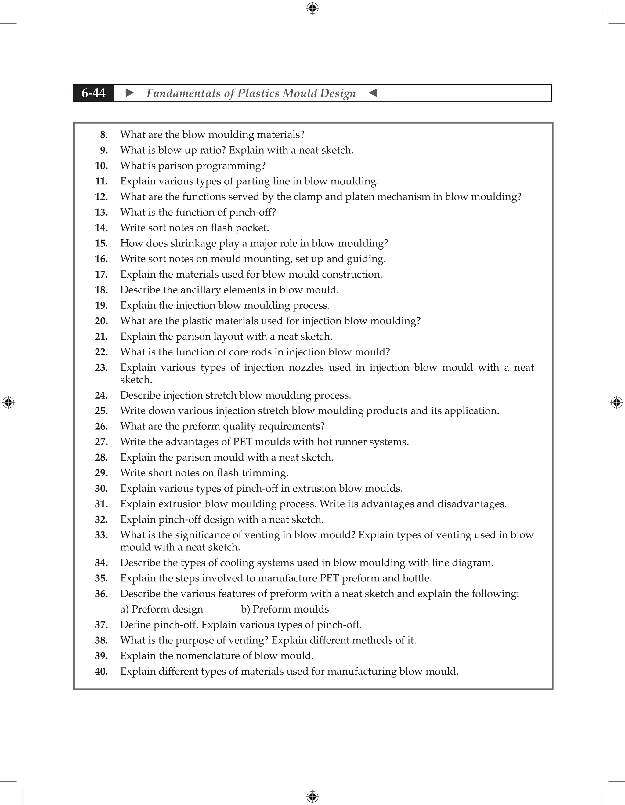  Fundamentals of Plastics Mould Design 
6-44
8. What are the blow moulding materials?
9. What is blow up ratio? Explain with a neat sketch.
10. What is parison programming?
11. Explain various types of parting line in blow moulding.
12. What are the functions served by the clamp and platen mechanism in blow moulding?
13. What is the function of pinch-off?
14. Write sort notes on flash pocket.
15. How does shrinkage play a major role in blow moulding?
16. Write sort notes on mould mounting, set up and guiding.
17. Explain the materials used for blow mould construction.
18. Describe the ancillary elements in blow mould.
19. Explain the injection blow moulding process.
20. What are the plastic materials used for injection blow moulding?
21. Explain the parison layout with a neat sketch.
22. What is the function of core rods in injection blow mould?
23. Explain various types of injection nozzles used in injection blow mould with a neat
sketch.
24. Describe injection stretch blow moulding process.
25. Write down various injection stretch blow moulding products and its application.
26. What are the preform quality requirements?
27. Write the advantages of PET moulds with hot runner systems.
28. Explain the parison mould with a neat sketch.
29. Write short notes on flash trimming.
30. Explain various types of pinch-off in extrusion blow moulds.
31. Explain extrusion blow moulding process. Write its advantages and disadvantages.
32. Explain pinch-off design with a neat sketch.
33. What is the significance of venting in blow mould? Explain types of venting used in blow
mould with a neat sketch.
34. Describe the types of cooling systems used in blow moulding with line diagram.
35. Explain the steps involved to manufacture PET preform and bottle.
36. Describe the various features of preform with a neat sketch and explain the following:
		 a) Preform design b) Preform moulds
37. Define pinch-off. Explain various types of pinch-off.
38. What is the purpose of venting? Explain different methods of it.
39. Explain the nomenclature of blow mould.
40. Explain different types of materials used for manufacturing blow mould.
 