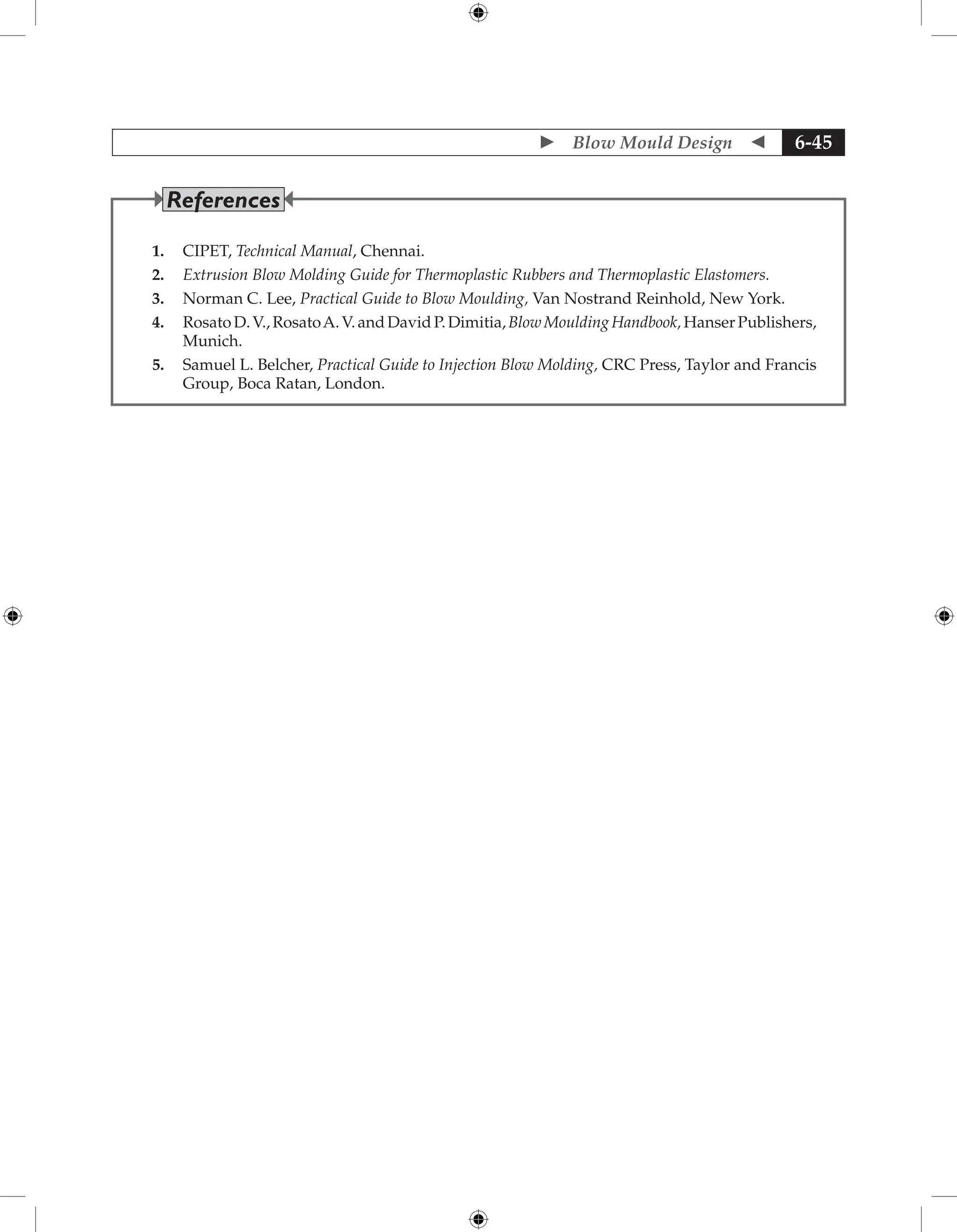  Blow Mould Design  6-45
1. CIPET, Technical Manual, Chennai.
2. Extrusion Blow Molding Guide for Thermoplastic Rubbers and Thermoplastic Elastomers.
3. Norman C. Lee, Practical Guide to Blow Moulding, Van Nostrand Reinhold, New York.
4. RosatoD.V.,RosatoA.V.andDavidP.Dimitia,BlowMouldingHandbook,HanserPublishers,
Munich.
5. Samuel L. Belcher, Practical Guide to Injection Blow Molding, CRC Press, Taylor and Francis
Group, Boca Ratan, London.
References
 