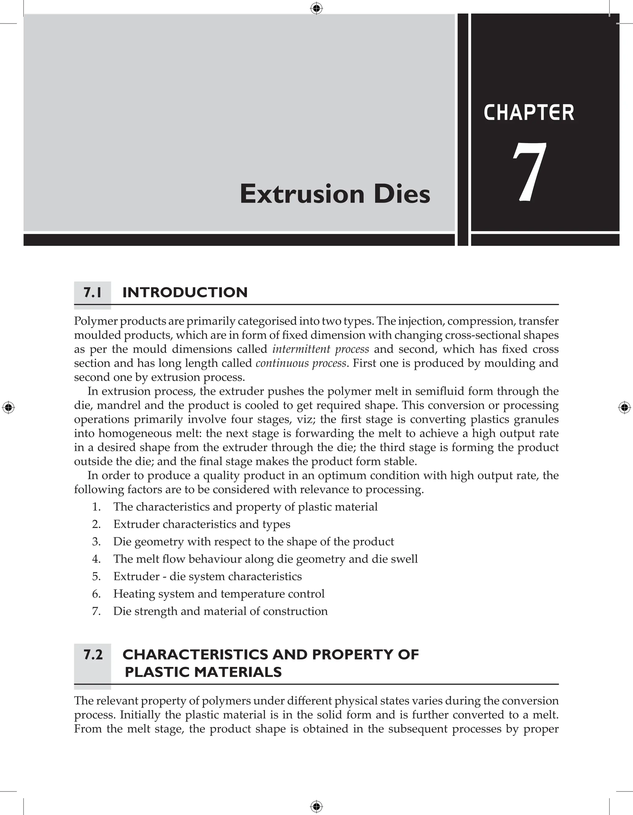 Extrusion Dies
Chapter
7
7.1 Introduction
Polymer products are primarily categorised into two types. The injection, compression, transfer
moulded products, which are in form of fixed dimension with changing cross-sectional shapes
as per the mould dimensions called intermittent process and second, which has fixed cross
section and has long length called continuous process. First one is produced by moulding and
second one by extrusion process.
In extrusion process, the extruder pushes the polymer melt in semifluid form through the
die, mandrel and the product is cooled to get required shape. This conversion or processing
operations primarily involve four stages, viz; the first stage is converting plastics granules
into homogeneous melt: the next stage is forwarding the melt to achieve a high output rate
in a desired shape from the extruder through the die; the third stage is forming the product
outside the die; and the final stage makes the product form stable.
In order to produce a quality product in an optimum condition with high output rate, the
following factors are to be considered with relevance to processing.
1. The characteristics and property of plastic material
2. Extruder characteristics and types
3. Die geometry with respect to the shape of the product
4. The melt flow behaviour along die geometry and die swell
5. Extruder - die system characteristics
6. Heating system and temperature control
7. Die strength and material of construction
7.2	Characteristics and Property of
Plastic Materials
The relevant property of polymers under different physical states varies during the conversion
process. Initially the plastic material is in the solid form and is further converted to a melt.
From the melt stage, the product shape is obtained in the subsequent processes by proper
 