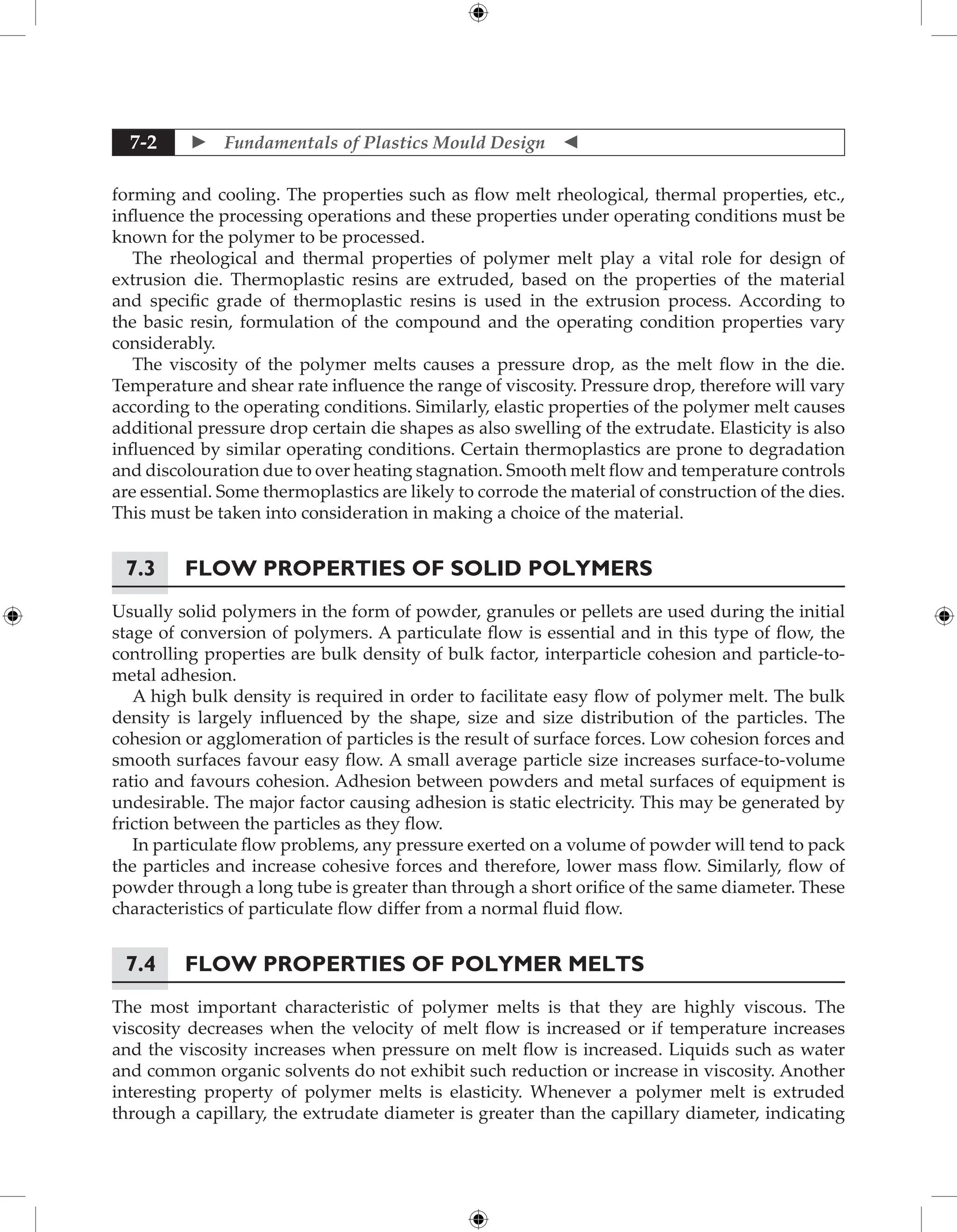  Fundamentals of Plastics Mould Design 
7-2
forming and cooling. The properties such as flow melt rheological, thermal properties, etc.,
influence the processing operations and these properties under operating conditions must be
known for the polymer to be processed.
The rheological and thermal properties of polymer melt play a vital role for design of
extrusion die. Thermoplastic resins are extruded, based on the properties of the material
and specific grade of thermoplastic resins is used in the extrusion process. According to
the basic resin, formulation of the compound and the operating condition properties vary
considerably.
The viscosity of the polymer melts causes a pressure drop, as the melt flow in the die.
Temperature and shear rate influence the range of viscosity. Pressure drop, therefore will vary
according to the operating conditions. Similarly, elastic properties of the polymer melt causes
additional pressure drop certain die shapes as also swelling of the extrudate. Elasticity is also
influenced by similar operating conditions. Certain thermoplastics are prone to degradation
and discolouration due to over heating stagnation. Smooth melt flow and temperature controls
are essential. Some thermoplastics are likely to corrode the material of construction of the dies.
This must be taken into consideration in making a choice of the material.
7.3	Flow Properties of Solid Polymers
Usually solid polymers in the form of powder, granules or pellets are used during the initial
stage of conversion of polymers. A particulate flow is essential and in this type of flow, the
controlling properties are bulk density of bulk factor, interparticle cohesion and particle-to-
metal adhesion.
A high bulk density is required in order to facilitate easy flow of polymer melt. The bulk
density is largely influenced by the shape, size and size distribution of the particles. The
cohesion or agglomeration of particles is the result of surface forces. Low cohesion forces and
smooth surfaces favour easy flow. A small average particle size increases surface-to-volume
ratio and favours cohesion. Adhesion between powders and metal surfaces of equipment is
undesirable. The major factor causing adhesion is static electricity. This may be generated by
friction between the particles as they flow.
In particulate flow problems, any pressure exerted on a volume of powder will tend to pack
the particles and increase cohesive forces and therefore, lower mass flow. Similarly, flow of
powder through a long tube is greater than through a short orifice of the same diameter. These
characteristics of particulate flow differ from a normal fluid flow.
7.4	Flow Properties of Polymer Melts
The most important characteristic of polymer melts is that they are highly viscous. The
viscosity decreases when the velocity of melt flow is increased or if temperature increases
and the viscosity increases when pressure on melt flow is increased. Liquids such as water
and common organic solvents do not exhibit such reduction or increase in viscosity. Another
interesting property of polymer melts is elasticity. Whenever a polymer melt is extruded
through a capillary, the extrudate diameter is greater than the capillary diameter, indicating
 