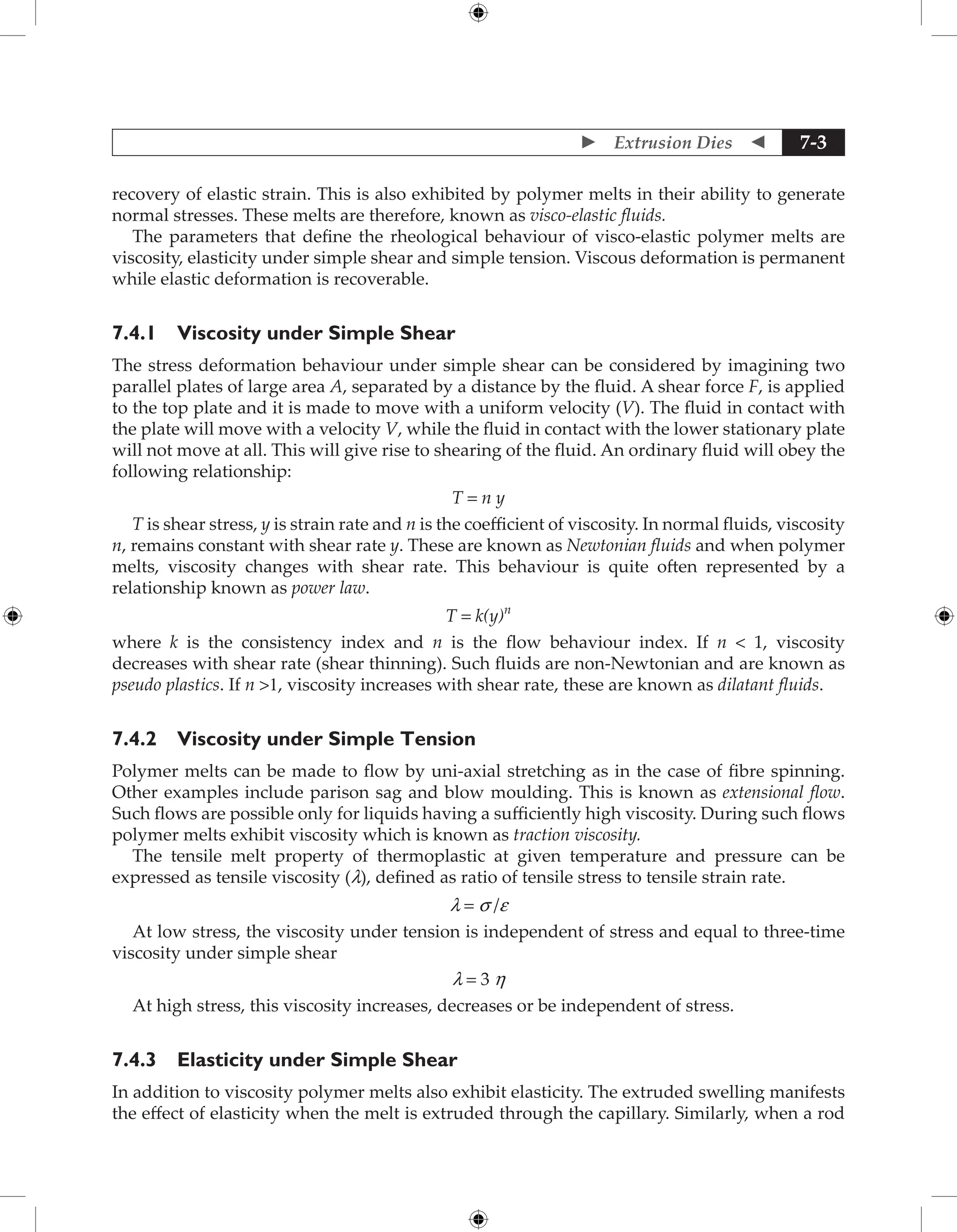  Extrusion Dies  7-3
recovery of elastic strain. This is also exhibited by polymer melts in their ability to generate
normal stresses. These melts are therefore, known as visco-elastic fluids.
The parameters that define the rheological behaviour of visco-elastic polymer melts are
viscosity, elasticity under simple shear and simple tension. Viscous deformation is permanent
while elastic deformation is recoverable.
7.4.1 Viscosity under Simple Shear
The stress deformation behaviour under simple shear can be considered by imagining two
parallel plates of large area A, separated by a distance by the fluid. A shear force F, is applied
to the top plate and it is made to move with a uniform velocity (V). The fluid in contact with
the plate will move with a velocity V, while the fluid in contact with the lower stationary plate
will not move at all. This will give rise to shearing of the fluid. An ordinary fluid will obey the
following relationship:
T = n y
T is shear stress, y is strain rate and n is the coefficient of viscosity. In normal fluids, viscosity
n, remains constant with shear rate y. These are known as Newtonian fluids and when polymer
melts, viscosity changes with shear rate. This behaviour is quite often represented by a
relationship known as power law.
T = k(y)n
where k is the consistency index and n is the flow behaviour index. If n  1, viscosity
decreases with shear rate (shear thinning). Such fluids are non-Newtonian and are known as
pseudo plastics. If n 1, viscosity increases with shear rate, these are known as dilatant fluids.
7.4.2 Viscosity under Simple Tension
Polymer melts can be made to flow by uni-axial stretching as in the case of fibre spinning.
Other examples include parison sag and blow moulding. This is known as extensional flow.
Such flows are possible only for liquids having a sufficiently high viscosity. During such flows
polymer melts exhibit viscosity which is known as traction viscosity.
The tensile melt property of thermoplastic at given temperature and pressure can be
expressed as tensile viscosity (l), defined as ratio of tensile stress to tensile strain rate.
l = s /e
At low stress, the viscosity under tension is independent of stress and equal to three-time
viscosity under simple shear
l = 3 h
At high stress, this viscosity increases, decreases or be independent of stress.
7.4.3 Elasticity under Simple Shear
In addition to viscosity polymer melts also exhibit elasticity. The extruded swelling manifests
the effect of elasticity when the melt is extruded through the capillary. Similarly, when a rod
 