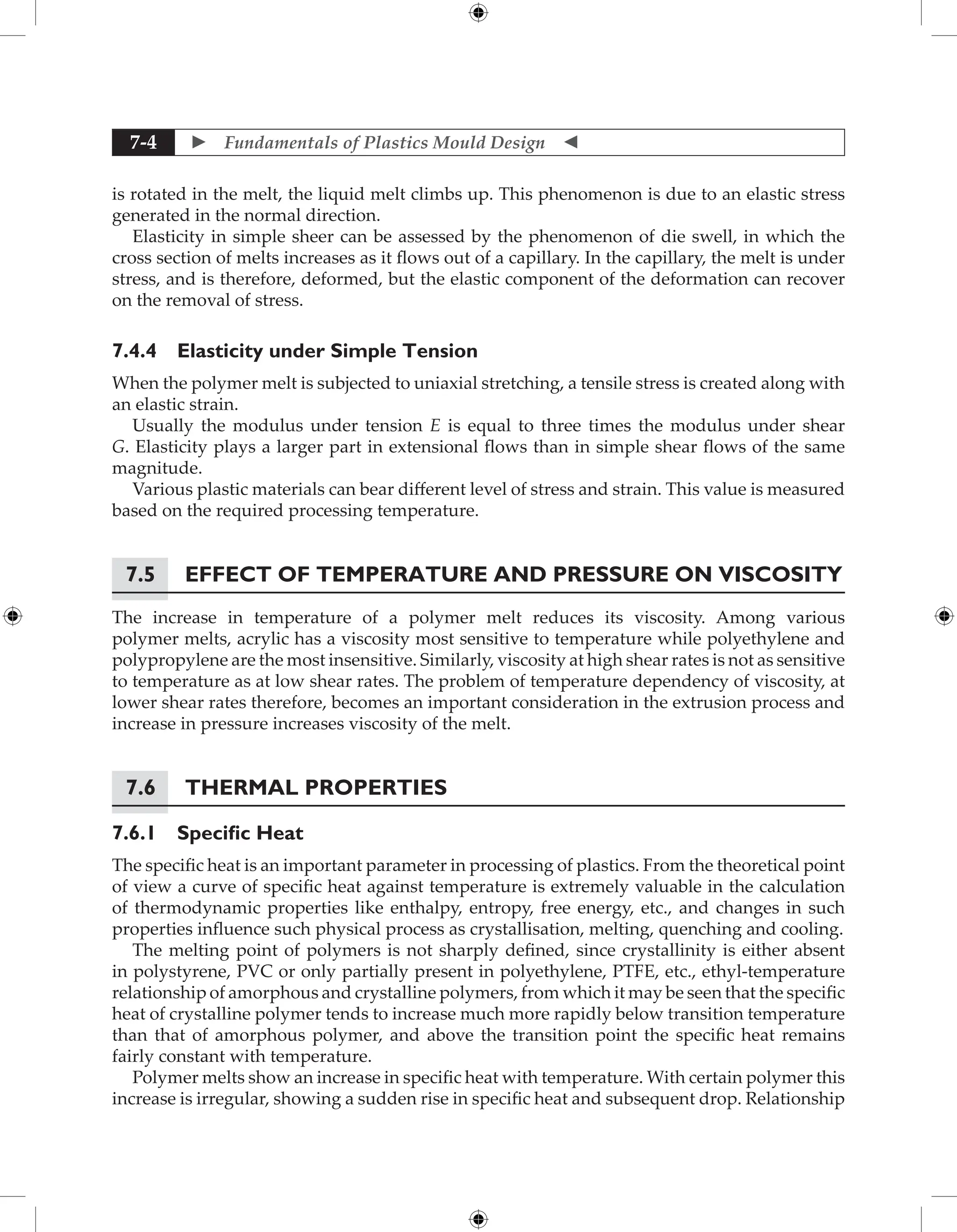  Fundamentals of Plastics Mould Design 
7-4
is rotated in the melt, the liquid melt climbs up. This phenomenon is due to an elastic stress
generated in the normal direction.
Elasticity in simple sheer can be assessed by the phenomenon of die swell, in which the
cross section of melts increases as it flows out of a capillary. In the capillary, the melt is under
stress, and is therefore, deformed, but the elastic component of the deformation can recover
on the removal of stress.
7.4.4 Elasticity under Simple Tension
When the polymer melt is subjected to uniaxial stretching, a tensile stress is created along with
an elastic strain.
Usually the modulus under tension E is equal to three times the modulus under shear
G. Elasticity plays a larger part in extensional flows than in simple shear flows of the same
magnitude.
Various plastic materials can bear different level of stress and strain. This value is measured
based on the required processing temperature.
7.5 Effect of Temperature and Pressure on Viscosity
The increase in temperature of a polymer melt reduces its viscosity. Among various
polymer melts, acrylic has a viscosity most sensitive to temperature while polyethylene and
polypropylene are the most insensitive. Similarly, viscosity at high shear rates is not as sensitive
to temperature as at low shear rates. The problem of temperature dependency of viscosity, at
lower shear rates therefore, becomes an important consideration in the extrusion process and
increase in pressure increases viscosity of the melt.
7.6	Thermal Properties
7.6.1 Specific Heat
The specific heat is an important parameter in processing of plastics. From the theoretical point
of view a curve of specific heat against temperature is extremely valuable in the calculation
of thermodynamic properties like enthalpy, entropy, free energy, etc., and changes in such
properties influence such physical process as crystallisation, melting, quenching and cooling.
The melting point of polymers is not sharply defined, since crystallinity is either absent
in polystyrene, PVC or only partially present in polyethylene, PTFE, etc., ethyl-temperature
relationship of amorphous and crystalline polymers, from which it may be seen that the specific
heat of crystalline polymer tends to increase much more rapidly below transition temperature
than that of amorphous polymer, and above the transition point the specific heat remains
fairly constant with temperature.
Polymer melts show an increase in specific heat with temperature. With certain polymer this
increase is irregular, showing a sudden rise in specific heat and subsequent drop. Relationship
 