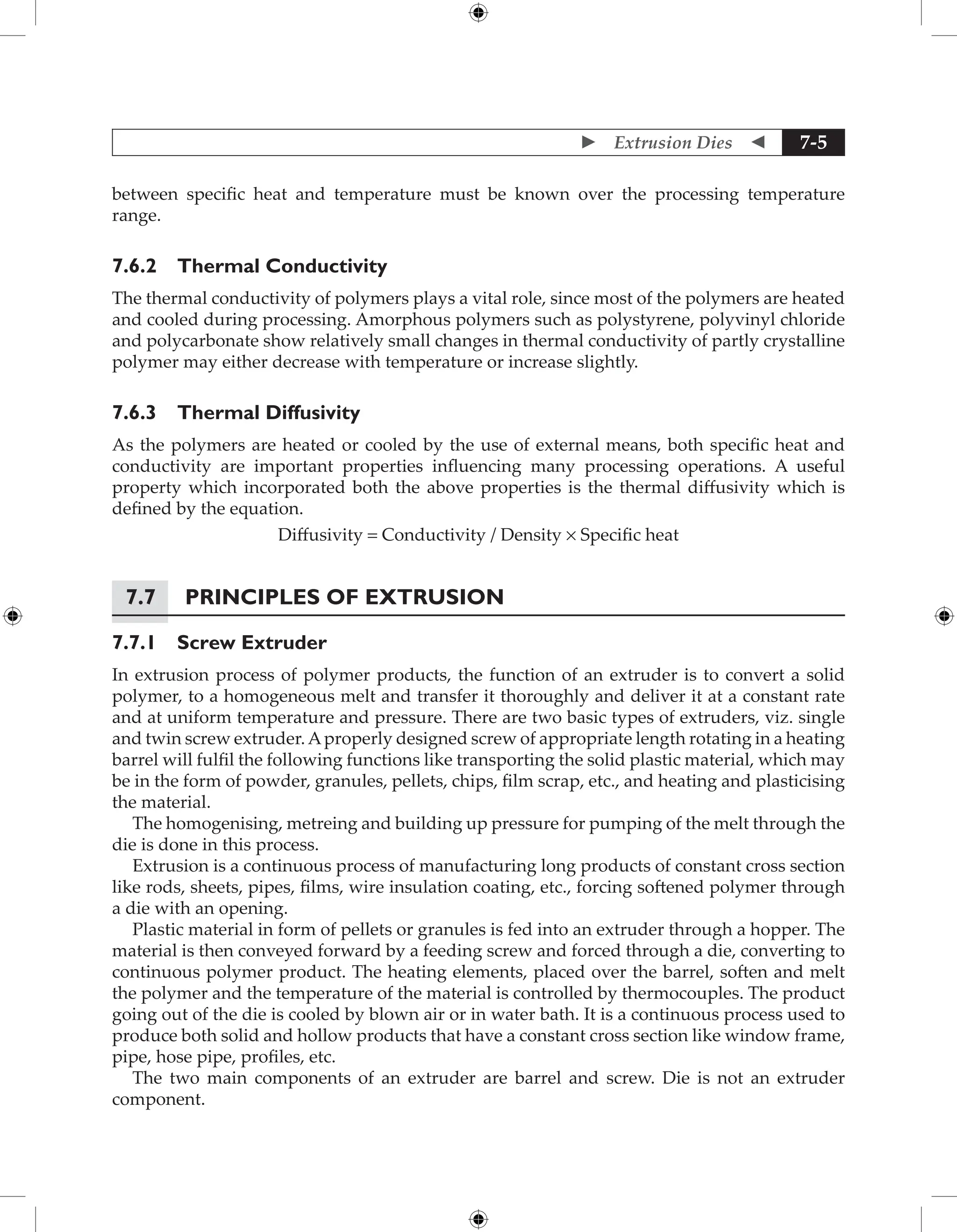  Extrusion Dies  7-5
between specific heat and temperature must be known over the processing temperature
range.
7.6.2 Thermal Conductivity
The thermal conductivity of polymers plays a vital role, since most of the polymers are heated
and cooled during processing. Amorphous polymers such as polystyrene, polyvinyl chloride
and polycarbonate show relatively small changes in thermal conductivity of partly crystalline
polymer may either decrease with temperature or increase slightly.
7.6.3 Thermal Diffusivity
As the polymers are heated or cooled by the use of external means, both specific heat and
conductivity are important properties influencing many processing operations. A useful
property which incorporated both the above properties is the thermal diffusivity which is
defined by the equation.
Diffusivity = Conductivity / Density × Specific heat
7.7 Principles of Extrusion
7.7.1 Screw Extruder
In extrusion process of polymer products, the function of an extruder is to convert a solid
polymer, to a homogeneous melt and transfer it thoroughly and deliver it at a constant rate
and at uniform temperature and pressure. There are two basic types of extruders, viz. single
and twin screw extruder.Aproperly designed screw of appropriate length rotating in a heating
barrel will fulfil the following functions like transporting the solid plastic material, which may
be in the form of powder, granules, pellets, chips, film scrap, etc., and heating and plasticising
the material.
The homogenising, metreing and building up pressure for pumping of the melt through the
die is done in this process.
Extrusion is a continuous process of manufacturing long products of constant cross section
like rods, sheets, pipes, films, wire insulation coating, etc., forcing softened polymer through
a die with an opening.
Plastic material in form of pellets or granules is fed into an extruder through a hopper. The
material is then conveyed forward by a feeding screw and forced through a die, converting to
continuous polymer product. The heating elements, placed over the barrel, soften and melt
the polymer and the temperature of the material is controlled by thermocouples. The product
going out of the die is cooled by blown air or in water bath. It is a continuous process used to
produce both solid and hollow products that have a constant cross section like window frame,
pipe, hose pipe, profiles, etc.
The two main components of an extruder are barrel and screw. Die is not an extruder
component.
 