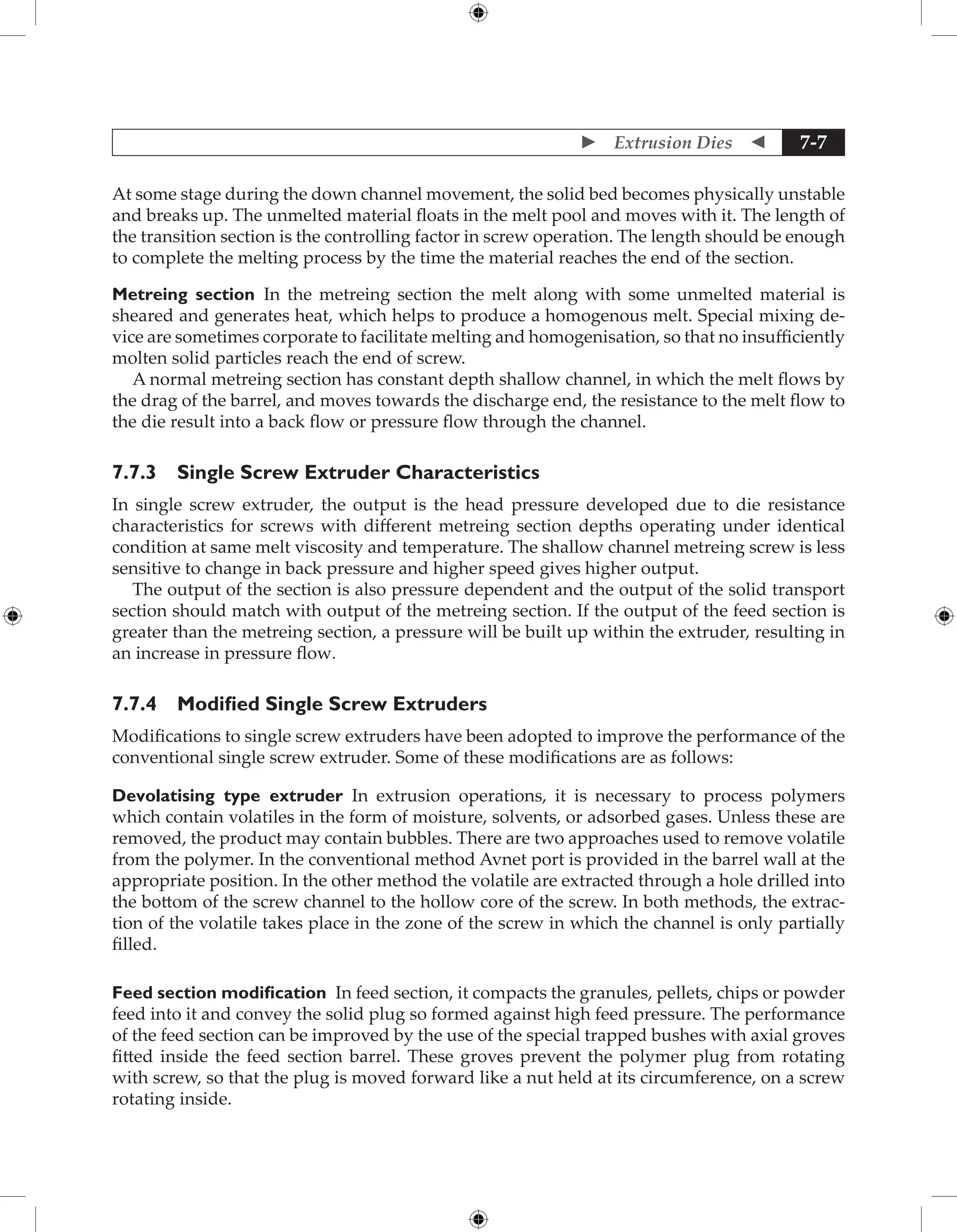  Extrusion Dies  7-7
At some stage during the down channel movement, the solid bed becomes physically unstable
and breaks up. The unmelted material floats in the melt pool and moves with it. The length of
the transition section is the controlling factor in screw operation. The length should be enough
to complete the melting process by the time the material reaches the end of the section.
Metreing section In the metreing section the melt along with some unmelted material is
sheared and generates heat, which helps to produce a homogenous melt. Special mixing de-
vice are sometimes corporate to facilitate melting and homogenisation, so that no insufficiently
molten solid particles reach the end of screw.
A normal metreing section has constant depth shallow channel, in which the melt flows by
the drag of the barrel, and moves towards the discharge end, the resistance to the melt flow to
the die result into a back flow or pressure flow through the channel.
7.7.3 Single Screw Extruder Characteristics
In single screw extruder, the output is the head pressure developed due to die resistance
characteristics for screws with different metreing section depths operating under identical
condition at same melt viscosity and temperature. The shallow channel metreing screw is less
sensitive to change in back pressure and higher speed gives higher output.
The output of the section is also pressure dependent and the output of the solid transport
section should match with output of the metreing section. If the output of the feed section is
greater than the metreing section, a pressure will be built up within the extruder, resulting in
an increase in pressure flow.
7.7.4 Modified Single Screw Extruders
Modifications to single screw extruders have been adopted to improve the performance of the
conventional single screw extruder. Some of these modifications are as follows:
Devolatising type extruder In extrusion operations, it is necessary to process polymers
which contain volatiles in the form of moisture, solvents, or adsorbed gases. Unless these are
removed, the product may contain bubbles. There are two approaches used to remove volatile
from the polymer. In the conventional method Avnet port is provided in the barrel wall at the
appropriate position. In the other method the volatile are extracted through a hole drilled into
the bottom of the screw channel to the hollow core of the screw. In both methods, the extrac-
tion of the volatile takes place in the zone of the screw in which the channel is only partially
filled.
Feed section modification In feed section, it compacts the granules, pellets, chips or powder
feed into it and convey the solid plug so formed against high feed pressure. The performance
of the feed section can be improved by the use of the special trapped bushes with axial groves
fitted inside the feed section barrel. These groves prevent the polymer plug from rotating
with screw, so that the plug is moved forward like a nut held at its circumference, on a screw
rotating inside.
 