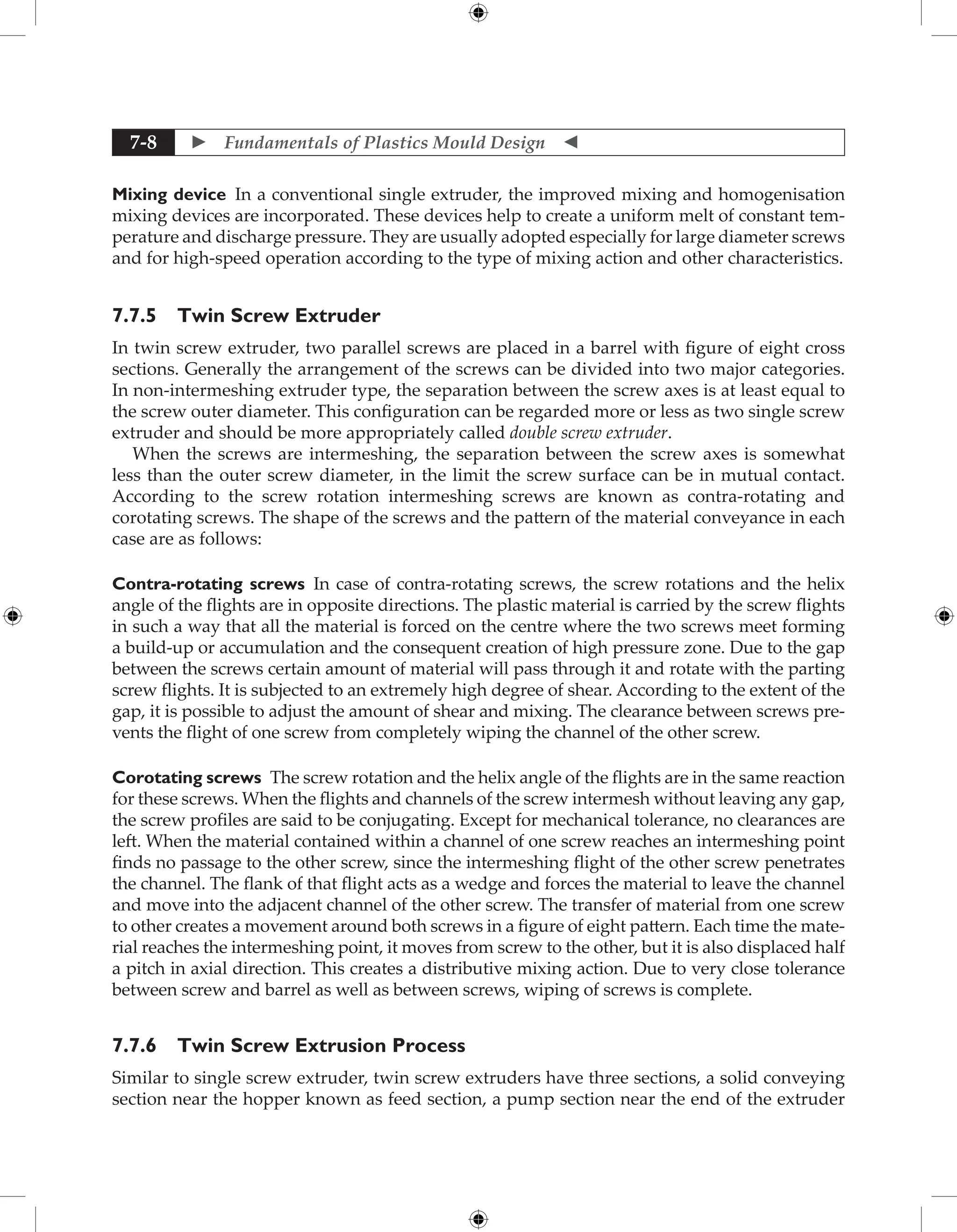  Fundamentals of Plastics Mould Design 
7-8
Mixing device In a conventional single extruder, the improved mixing and homogenisation
mixing devices are incorporated. These devices help to create a uniform melt of constant tem-
perature and discharge pressure. They are usually adopted especially for large diameter screws
and for high-speed operation according to the type of mixing action and other characteristics.
7.7.5 Twin Screw Extruder
In twin screw extruder, two parallel screws are placed in a barrel with figure of eight cross
sections. Generally the arrangement of the screws can be divided into two major categories.
In non-intermeshing extruder type, the separation between the screw axes is at least equal to
the screw outer diameter. This configuration can be regarded more or less as two single screw
extruder and should be more appropriately called double screw extruder.
When the screws are intermeshing, the separation between the screw axes is somewhat
less than the outer screw diameter, in the limit the screw surface can be in mutual contact.
According to the screw rotation intermeshing screws are known as contra-rotating and
corotating screws. The shape of the screws and the pattern of the material conveyance in each
case are as follows:
Contra-rotating screws In case of contra-rotating screws, the screw rotations and the helix
angle of the flights are in opposite directions. The plastic material is carried by the screw flights
in such a way that all the material is forced on the centre where the two screws meet forming
a build-up or accumulation and the consequent creation of high pressure zone. Due to the gap
between the screws certain amount of material will pass through it and rotate with the parting
screw flights. It is subjected to an extremely high degree of shear. According to the extent of the
gap, it is possible to adjust the amount of shear and mixing. The clearance between screws pre-
vents the flight of one screw from completely wiping the channel of the other screw.
Corotating screws The screw rotation and the helix angle of the flights are in the same reaction
for these screws. When the flights and channels of the screw intermesh without leaving any gap,
the screw profiles are said to be conjugating. Except for mechanical tolerance, no clearances are
left. When the material contained within a channel of one screw reaches an intermeshing point
finds no passage to the other screw, since the intermeshing flight of the other screw penetrates
the channel. The flank of that flight acts as a wedge and forces the material to leave the channel
and move into the adjacent channel of the other screw. The transfer of material from one screw
to other creates a movement around both screws in a figure of eight pattern. Each time the mate-
rial reaches the intermeshing point, it moves from screw to the other, but it is also displaced half
a pitch in axial direction. This creates a distributive mixing action. Due to very close tolerance
between screw and barrel as well as between screws, wiping of screws is complete.
7.7.6 Twin Screw Extrusion Process
Similar to single screw extruder, twin screw extruders have three sections, a solid conveying
section near the hopper known as feed section, a pump section near the end of the extruder
 