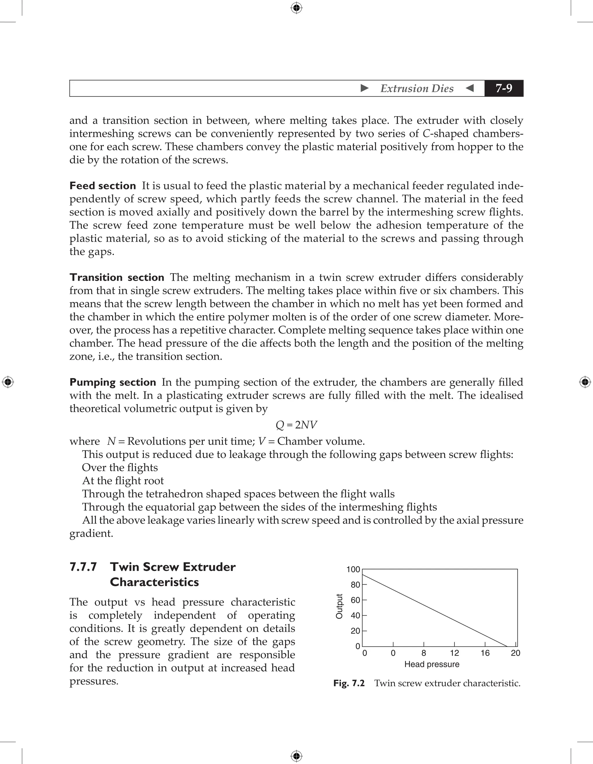  Extrusion Dies  7-9
and a transition section in between, where melting takes place. The extruder with closely
intermeshing screws can be conveniently represented by two series of C-shaped chambers-
one for each screw. These chambers convey the plastic material positively from hopper to the
die by the rotation of the screws.
Feed section It is usual to feed the plastic material by a mechanical feeder regulated inde-
pendently of screw speed, which partly feeds the screw channel. The material in the feed
section is moved axially and positively down the barrel by the intermeshing screw flights.
The screw feed zone temperature must be well below the adhesion temperature of the
plastic material, so as to avoid sticking of the material to the screws and passing through
the gaps.
Transition section The melting mechanism in a twin screw extruder differs considerably
from that in single screw extruders. The melting takes place within five or six chambers. This
means that the screw length between the chamber in which no melt has yet been formed and
the chamber in which the entire polymer molten is of the order of one screw diameter. More-
over, the process has a repetitive character. Complete melting sequence takes place within one
chamber. The head pressure of the die affects both the length and the position of the melting
zone, i.e., the transition section.
Pumping section In the pumping section of the extruder, the chambers are generally filled
with the melt. In a plasticating extruder screws are fully filled with the melt. The idealised
theoretical volumetric output is given by
Q = 2NV
where N = Revolutions per unit time; V = Chamber volume.
This output is reduced due to leakage through the following gaps between screw flights:
Over the flights
At the flight root
Through the tetrahedron shaped spaces between the flight walls
Through the equatorial gap between the sides of the intermeshing flights
All the above leakage varies linearly with screw speed and is controlled by the axial pressure
gradient.
7.7.7 Twin Screw Extruder
Characteristics
The output vs head pressure characteristic
is completely independent of operating
conditions. It is greatly dependent on details
of the screw geometry. The size of the gaps
and the pressure gradient are responsible
for the reduction in output at increased head
pressures.
0
0 0 20
16
12
8
20
40
Output
60
80
100
Head pressure
Fig. 7.2 Twin screw extruder characteristic.
 