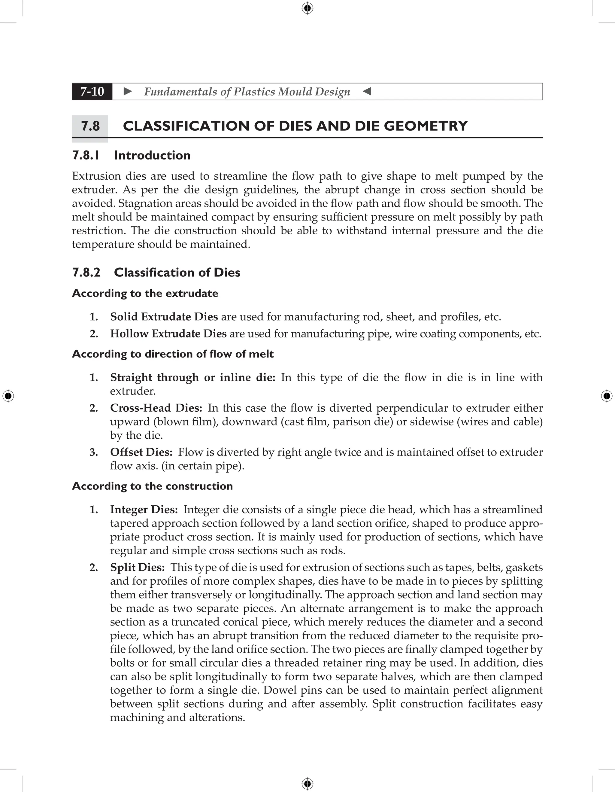  Fundamentals of Plastics Mould Design 
7-10
7.8 Classification of Dies and Die Geometry
7.8.1 Introduction
Extrusion dies are used to streamline the flow path to give shape to melt pumped by the
extruder. As per the die design guidelines, the abrupt change in cross section should be
avoided. Stagnation areas should be avoided in the flow path and flow should be smooth. The
melt should be maintained compact by ensuring sufficient pressure on melt possibly by path
restriction. The die construction should be able to withstand internal pressure and the die
temperature should be maintained.
7.8.2 Classification of Dies
According to the extrudate
1. Solid Extrudate Dies are used for manufacturing rod, sheet, and profiles, etc.
2. Hollow Extrudate Dies are used for manufacturing pipe, wire coating components, etc.
According to direction of flow of melt
1. Straight through or inline die: In this type of die the flow in die is in line with
extruder.
2. Cross-Head Dies: In this case the flow is diverted perpendicular to extruder either
upward (blown film), downward (cast film, parison die) or sidewise (wires and cable)
by the die.
3. Offset Dies: Flow is diverted by right angle twice and is maintained offset to extruder
flow axis. (in certain pipe).
According to the construction
1. Integer Dies: Integer die consists of a single piece die head, which has a streamlined
tapered approach section followed by a land section orifice, shaped to produce appro-
priate product cross section. It is mainly used for production of sections, which have
regular and simple cross sections such as rods.
2. Split Dies: This type of die is used for extrusion of sections such as tapes, belts, ­
gaskets
and for profiles of more complex shapes, dies have to be made in to pieces by splitting
them either transversely or longitudinally. The approach section and land section may
be made as two separate pieces. An alternate arrangement is to make the approach
section as a truncated conical piece, which merely reduces the diameter and a second
piece, which has an abrupt transition from the reduced diameter to the requisite pro-
file followed, by the land orifice section. The two pieces are finally clamped together by
bolts or for small circular dies a threaded retainer ring may be used. In addition, dies
can also be split longitudinally to form two separate halves, which are then clamped
together to form a single die. Dowel pins can be used to maintain perfect alignment
between split sections during and after assembly. Split construction facilitates easy
machining and alterations.
 