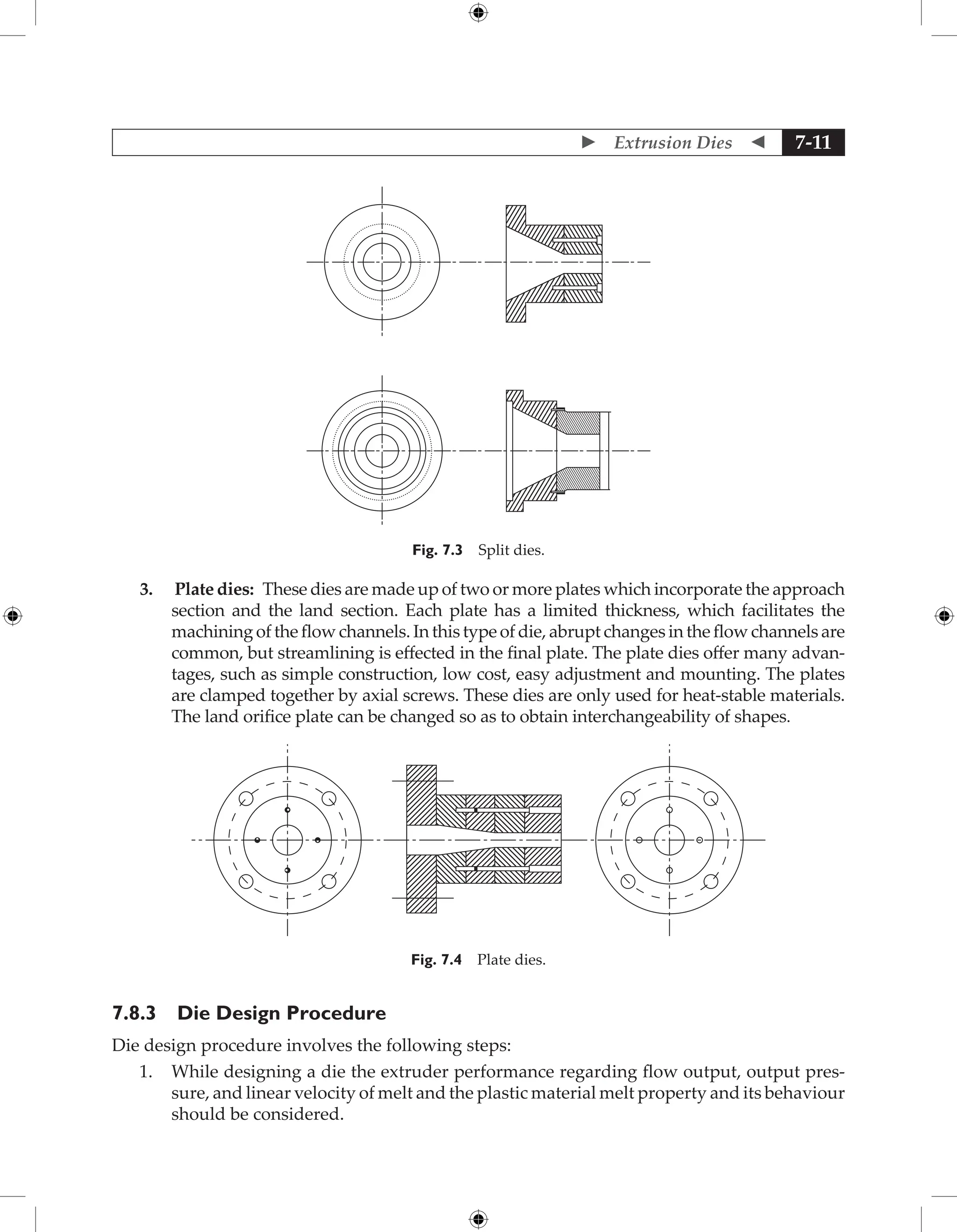  Extrusion Dies  7-11
Fig. 7.3 Split dies.
3. Plate dies: These dies are made up of two or more plates which incorporate the approach
section and the land section. Each plate has a limited thickness, which facilitates the
machining of the flow channels. In this type of die, abrupt changes in the flow channels are
common, but streamlining is effected in the final plate. The plate dies offer many advan-
tages, such as simple construction, low cost, easy adjustment and mounting. The plates
are clamped together by axial screws. These dies are only used for heat-stable materials.
The land orifice plate can be changed so as to obtain interchangeability of shapes.
Fig. 7.4 Plate dies.
7.8.3 Die Design Procedure
Die design procedure involves the following steps:
1. While designing a die the extruder performance regarding flow output, output pres-
sure, and linear velocity of melt and the plastic material melt property and its behaviour
should be considered.
 