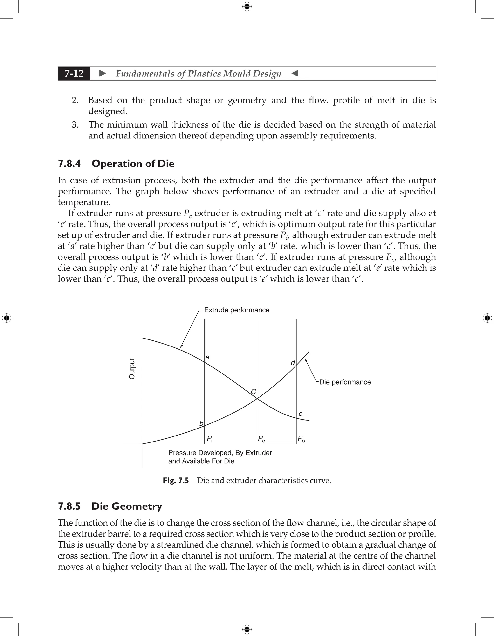  Fundamentals of Plastics Mould Design 
7-12
2. Based on the product shape or geometry and the flow, profile of melt in die is
designed.
3. The minimum wall thickness of the die is decided based on the strength of material
and actual dimension thereof depending upon assembly requirements.
7.8.4 Operation of Die
In case of extrusion process, both the extruder and the die performance affect the output
performance. The graph below shows performance of an extruder and a die at specified
temperature.
If extruder runs at pressure Pc extruder is extruding melt at ‘c’ rate and die supply also at
‘c’ rate. Thus, the overall process output is ‘c’, which is optimum output rate for this particular
set up of extruder and die. If extruder runs at pressure Pi, although extruder can extrude melt
at ‘a’ rate higher than ‘c’ but die can supply only at ‘b’ rate, which is lower than ‘c’. Thus, the
overall process output is ‘b’ which is lower than ‘c’. If extruder runs at pressure Po, although
die can supply only at ‘d’ rate higher than ‘c’ but extruder can extrude melt at ‘e’ rate which is
lower than ‘c’. Thus, the overall process output is ‘e’ which is lower than ‘c’.
Output
Extrude performance
Die performance
a
C
Pc Po
Pi
b
Pressure Developed, By Extruder
and Available For Die
d
e
Fig. 7.5 Die and extruder characteristics curve.
7.8.5 Die Geometry
The function of the die is to change the cross section of the flow channel, i.e., the circular shape of
the extruder barrel to a required cross section which is very close to the product section or profile.
This is usually done by a streamlined die channel, which is formed to obtain a gradual change of
cross section. The flow in a die channel is not uniform. The material at the centre of the channel
moves at a higher velocity than at the wall. The layer of the melt, which is in direct contact with
 