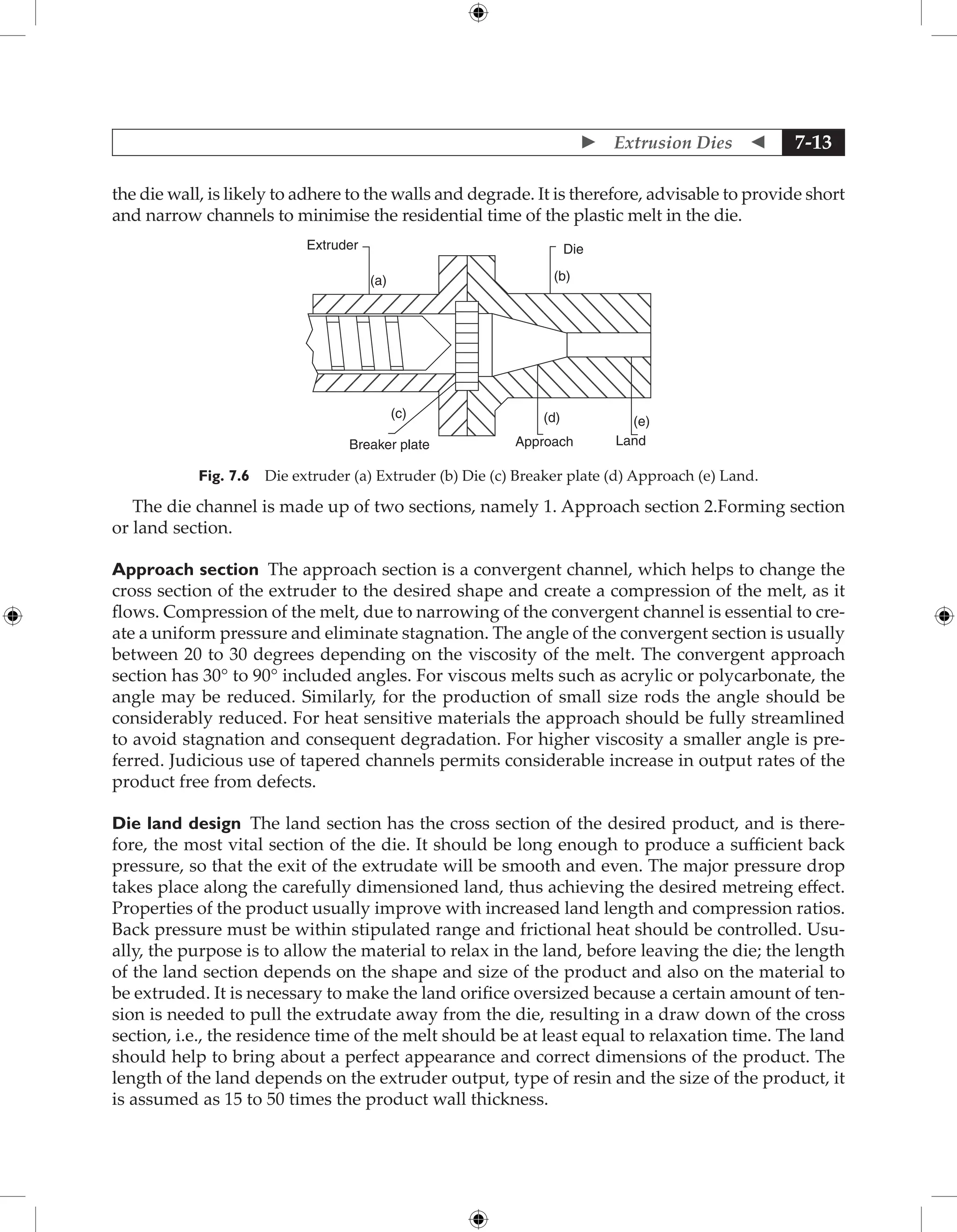  Extrusion Dies  7-13
the die wall, is likely to adhere to the walls and degrade. It is therefore, advisable to provide short
and narrow channels to minimise the residential time of the plastic melt in the die.
Extruder
(a) (b)
Die
(c) (d) (e)
Breaker plate Approach Land
Fig. 7.6 Die extruder (a) Extruder (b) Die (c) Breaker plate (d) Approach (e) Land.
The die channel is made up of two sections, namely 1. Approach section 2.Forming section
or land section.
Approach section The approach section is a convergent channel, which helps to change the
cross section of the extruder to the desired shape and create a compression of the melt, as it
flows. Compression of the melt, due to narrowing of the convergent channel is essential to cre-
ate a uniform pressure and eliminate stagnation. The angle of the convergent section is usually
between 20 to 30 degrees depending on the viscosity of the melt. The convergent approach
section has 30° to 90° included angles. For viscous melts such as acrylic or polycarbonate, the
angle may be reduced. Similarly, for the production of small size rods the angle should be
considerably reduced. For heat sensitive materials the approach should be fully streamlined
to avoid stagnation and consequent degradation. For higher viscosity a smaller angle is pre-
ferred. Judicious use of tapered channels permits considerable increase in output rates of the
product free from defects.
Die land design The land section has the cross section of the desired product, and is there-
fore, the most vital section of the die. It should be long enough to produce a sufficient back
pressure, so that the exit of the extrudate will be smooth and even. The major pressure drop
takes place along the carefully dimensioned land, thus achieving the desired metreing effect.
Properties of the product usually improve with increased land length and compression ratios.
Back pressure must be within stipulated range and frictional heat should be controlled. Usu-
ally, the purpose is to allow the material to relax in the land, before leaving the die; the length
of the land section depends on the shape and size of the product and also on the material to
be extruded. It is necessary to make the land orifice oversized because a certain amount of ten-
sion is needed to pull the extrudate away from the die, resulting in a draw down of the cross
section, i.e., the residence time of the melt should be at least equal to relaxation time. The land
should help to bring about a perfect appearance and correct dimensions of the product. The
length of the land depends on the extruder output, type of resin and the size of the product, it
is assumed as 15 to 50 times the product wall thickness.
 