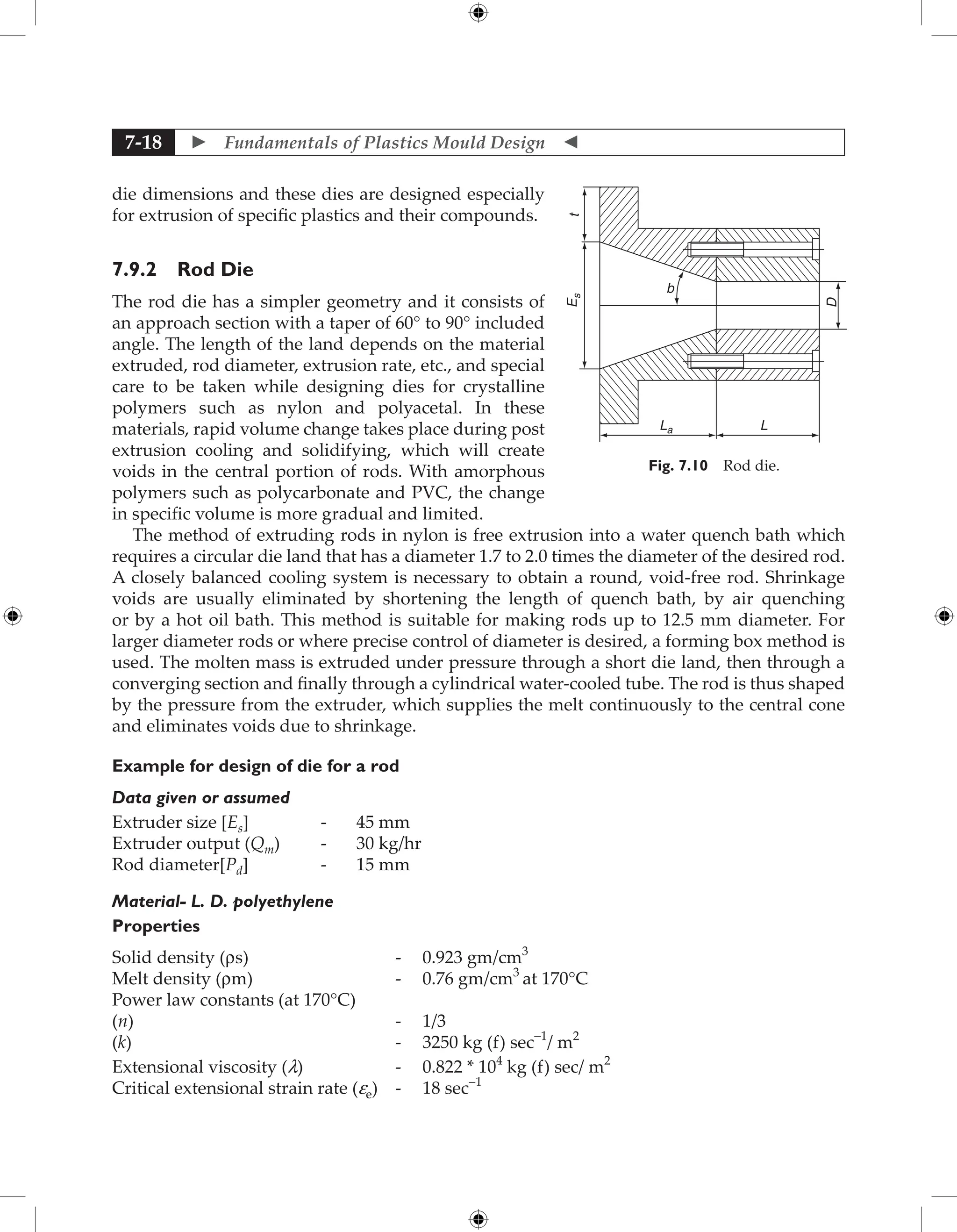  Fundamentals of Plastics Mould Design 
7-18
die dimensions and these dies are designed especially
for extrusion of specific plastics and their compounds.
7.9.2 Rod Die
The rod die has a simpler geometry and it consists of
an approach section with a taper of 60° to 90° included
angle. The length of the land depends on the material
extruded, rod diameter, extrusion rate, etc., and special
care to be taken while designing dies for crystalline
polymers such as nylon and polyacetal. In these
materials, rapid volume change takes place during post
extrusion cooling and solidifying, which will create
voids in the central portion of rods. With amorphous
polymers such as polycarbonate and PVC, the change
in specific volume is more gradual and limited.
The method of extruding rods in nylon is free extrusion into a water quench bath which
requires a circular die land that has a diameter 1.7 to 2.0 times the diameter of the desired rod.
A closely balanced cooling system is necessary to obtain a round, void-free rod. Shrinkage
voids are usually eliminated by shortening the length of quench bath, by air quenching
or by a hot oil bath. This method is suitable for making rods up to 12.5 mm diameter. For
larger diameter rods or where precise control of diameter is desired, a forming box method is
used. The molten mass is extruded under pressure through a short die land, then through a
converging section and finally through a cylindrical water-cooled tube. The rod is thus shaped
by the pressure from the extruder, which supplies the melt continuously to the central cone
and eliminates voids due to shrinkage.
Example for design of die for a rod
Data given or assumed
Extruder size [Es] - 45 mm
Extruder output (Qm) - 30 kg/hr
Rod diameter[Pd] - 15 mm
Material- L. D. polyethylene
Properties
Solid density (rs) - 0.923 gm/cm3
Melt density (rm) - 0.76 gm/cm3
at 170°C
Power law constants (at 170°C)
(n) - 1/3
(k) - 3250 kg (f) sec-1
/ m2
Extensional viscosity (l) - 0.822 * 104
kg (f) sec/ m2
Critical extensional strain rate (ee) - 18 sec-1
La L
t
E
s
D
b
Fig. 7.10 Rod die.
 