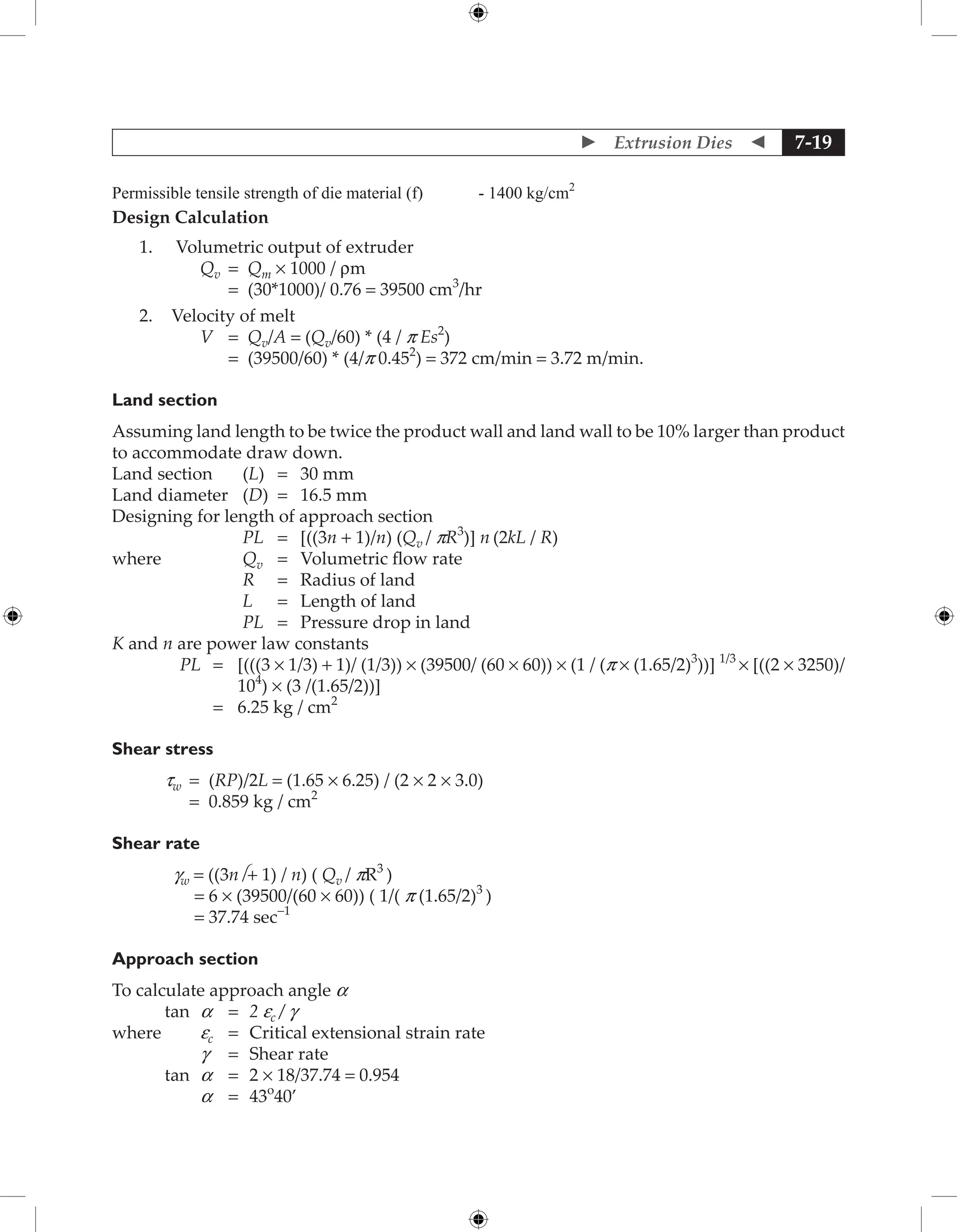  Extrusion Dies  7-19
Permissible tensile strength of die material (f) - 1400 kg/cm2
Design Calculation
1. Volumetric output of extruder
Qv = Qm × 1000 / rm
		 = (30*1000)/ 0.76 = 39500 cm3
/hr
2. Velocity of melt
V = Qv/A = (Qv/60) * (4 / p Es2
)
		 = (39500/60) * (4/p 0.452
) = 372 cm/min = 3.72 m/min.
Land section
Assuming land length to be twice the product wall and land wall to be 10% larger than product
to accommodate draw down.
Land section (L) = 30 mm
Land diameter (D) = 16.5 mm
Designing for length of approach section
PL = [((3n + 1)/n) (Qv / pR3
)] n (2kL / R)
where Qv = Volumetric flow rate
R = Radius of land
L = Length of land
PL = Pressure drop in land
K and n are power law constants
PL = 	
[(((3 × 1/3) + 1)/ (1/3)) × (39500/ (60 × 60)) × (1 / (p × (1.65/2)3
))] 1/3
× [((2 × 3250)/
104
) × (3 /(1.65/2))]
		 = 6.25 kg / cm2
Shear stress
tw = (RP)/2L = (1.65 × 6.25) / (2 × 2 × 3.0)
		 = 0.859 kg / cm2
Shear rate
gw = ((3n + 1) / n) ( Qv / pR3
)
= 6 × (39500/(60 × 60)) ( 1/( p (1.65/2)3
)
= 37.74 sec-1
Approach section
To calculate approach angle a
tan a = 2 ec / g
where		 ec = Critical extensional strain rate
		 g = Shear rate
tan a = 2 × 18/37.74 = 0.954
		 a = 43o
40’
 