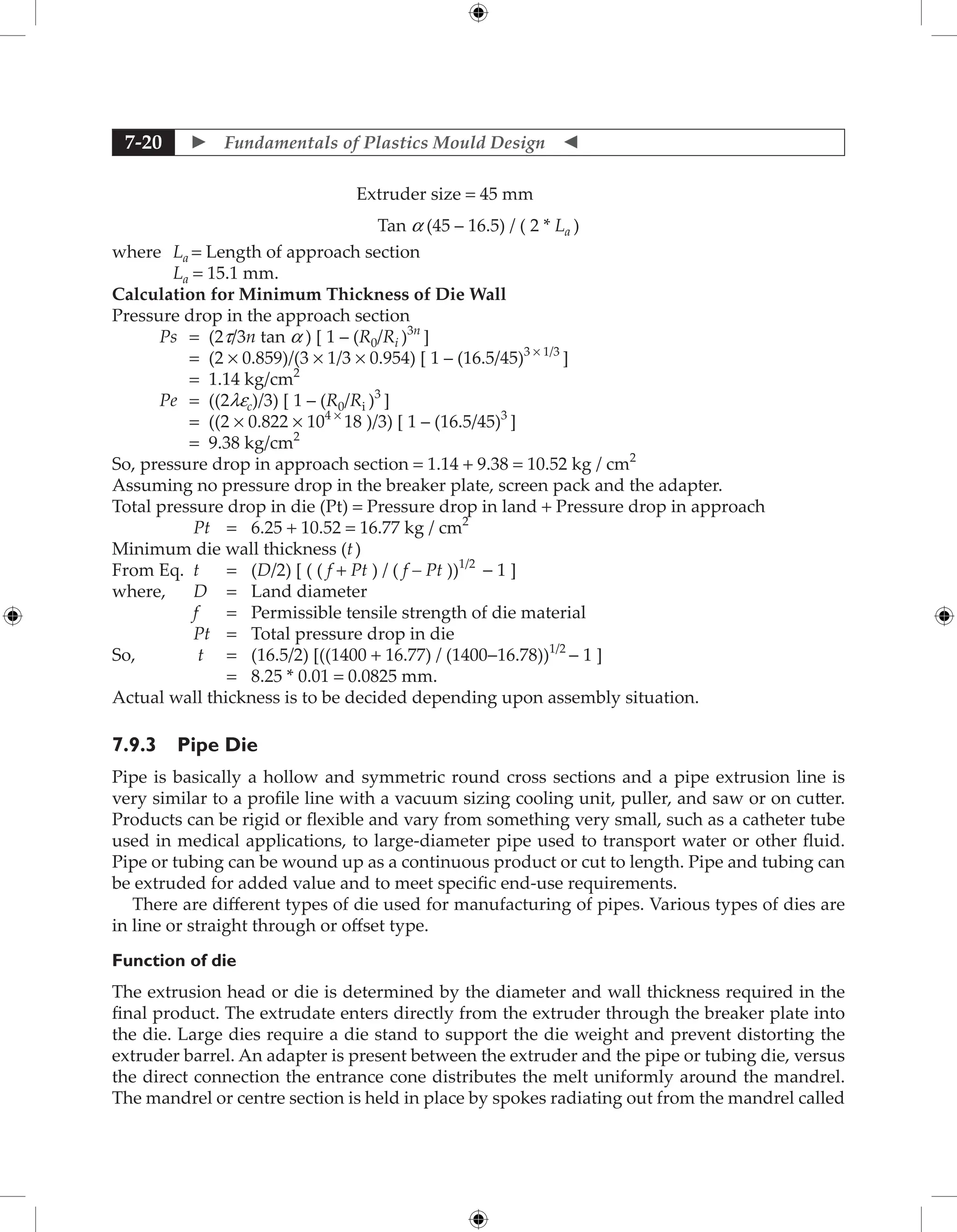  Fundamentals of Plastics Mould Design 
7-20
				 Extruder size = 45 mm
Tan a (45 – 16.5) / ( 2 * La )
where La = Length of approach section
La = 15.1 mm.
Calculation for Minimum Thickness of Die Wall
Pressure drop in the approach section
Ps = (2t/3n tan a ) [ 1 – (R0/Ri )3n
]
		 = (2 × 0.859)/(3 × 1/3 × 0.954) [ 1 – (16.5/45)3 × 1/3
]
		 = 1.14 kg/cm2
Pe = ((2lec)/3) [ 1 – (R0/Ri )3
]
		 = ((2 × 0.822 × 104 ×
18 )/3) [ 1 – (16.5/45)3
]
		 = 9.38 kg/cm2
So, pressure drop in approach section = 1.14 + 9.38 = 10.52 kg / cm2
Assuming no pressure drop in the breaker plate, screen pack and the adapter.
Total pressure drop in die (Pt) = Pressure drop in land + Pressure drop in approach
Pt = 6.25 + 10.52 = 16.77 kg / cm2
Minimum die wall thickness (t)
From Eq. t = (D/2) [ ( ( f + Pt ) / ( f – Pt ))1/2
− 1 ]
where, D = Land diameter
f = Permissible tensile strength of die material
Pt = Total pressure drop in die
So, t = (16.5/2) [((1400 + 16.77) / (1400−16.78))1/2
− 1 ]
		 = 8.25 * 0.01 = 0.0825 mm.
Actual wall thickness is to be decided depending upon assembly situation.
7.9.3 Pipe Die
Pipe is basically a hollow and symmetric round cross sections and a pipe extrusion line is
very similar to a profile line with a vacuum sizing cooling unit, puller, and saw or on cutter.
Products can be rigid or flexible and vary from something very small, such as a catheter tube
used in medical applications, to large-diameter pipe used to transport water or other fluid.
Pipe or tubing can be wound up as a continuous product or cut to length. Pipe and tubing can
be extruded for added value and to meet specific end-use requirements.
There are different types of die used for manufacturing of pipes. Various types of dies are
in line or straight through or offset type.
Function of die
The extrusion head or die is determined by the diameter and wall thickness required in the
final product. The extrudate enters directly from the extruder through the breaker plate into
the die. Large dies require a die stand to support the die weight and prevent distorting the
extruder barrel. An adapter is present between the extruder and the pipe or tubing die, versus
the direct connection the entrance cone distributes the melt uniformly around the mandrel.
The mandrel or centre section is held in place by spokes radiating out from the mandrel called
 