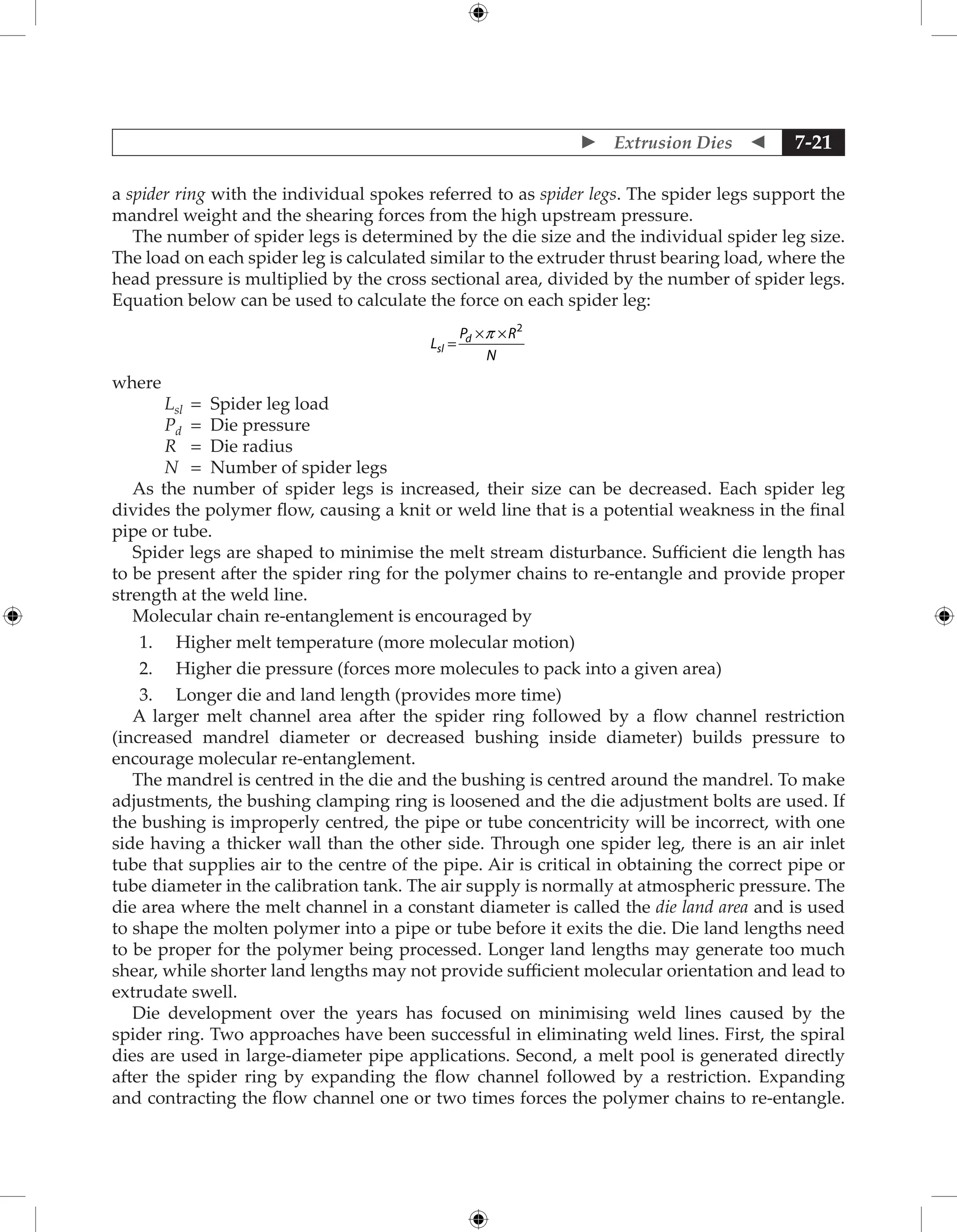  Extrusion Dies  7-21
a spider ring with the individual spokes referred to as spider legs. The spider legs support the
mandrel weight and the shearing forces from the high upstream pressure.
The number of spider legs is determined by the die size and the individual spider leg size.
The load on each spider leg is calculated similar to the extruder thrust bearing load, where the
head pressure is multiplied by the cross sectional area, divided by the number of spider legs.
Equation below can be used to calculate the force on each spider leg:
L
P R
N
sl
d
=
× ×
p 2
where
Lsl = Spider leg load
Pd = Die pressure
R = Die radius
N = Number of spider legs
As the number of spider legs is increased, their size can be decreased. Each spider leg
divides the polymer flow, causing a knit or weld line that is a potential weakness in the final
pipe or tube.
Spider legs are shaped to minimise the melt stream disturbance. Sufficient die length has
to be present after the spider ring for the polymer chains to re-entangle and provide proper
strength at the weld line.
Molecular chain re-entanglement is encouraged by
1. Higher melt temperature (more molecular motion)
2. Higher die pressure (forces more molecules to pack into a given area)
3. Longer die and land length (provides more time)
A larger melt channel area after the spider ring followed by a flow channel restriction
(increased mandrel diameter or decreased bushing inside diameter) builds pressure to
encourage molecular re-entanglement.
The mandrel is centred in the die and the bushing is centred around the mandrel. To make
adjustments, the bushing clamping ring is loosened and the die adjustment bolts are used. If
the bushing is improperly centred, the pipe or tube concentricity will be incorrect, with one
side having a thicker wall than the other side. Through one spider leg, there is an air inlet
tube that supplies air to the centre of the pipe. Air is critical in obtaining the correct pipe or
tube diameter in the calibration tank. The air supply is normally at atmospheric pressure. The
die area where the melt channel in a constant diameter is called the die land area and is used
to shape the molten polymer into a pipe or tube before it exits the die. Die land lengths need
to be proper for the polymer being processed. Longer land lengths may generate too much
shear, while shorter land lengths may not provide sufficient molecular orientation and lead to
extrudate swell.
Die development over the years has focused on minimising weld lines caused by the
spider ring. Two approaches have been successful in eliminating weld lines. First, the spiral
dies are used in large-diameter pipe applications. Second, a melt pool is generated directly
after the spider ring by expanding the flow channel followed by a restriction. Expanding
and contracting the flow channel one or two times forces the polymer chains to re-entangle.
 
