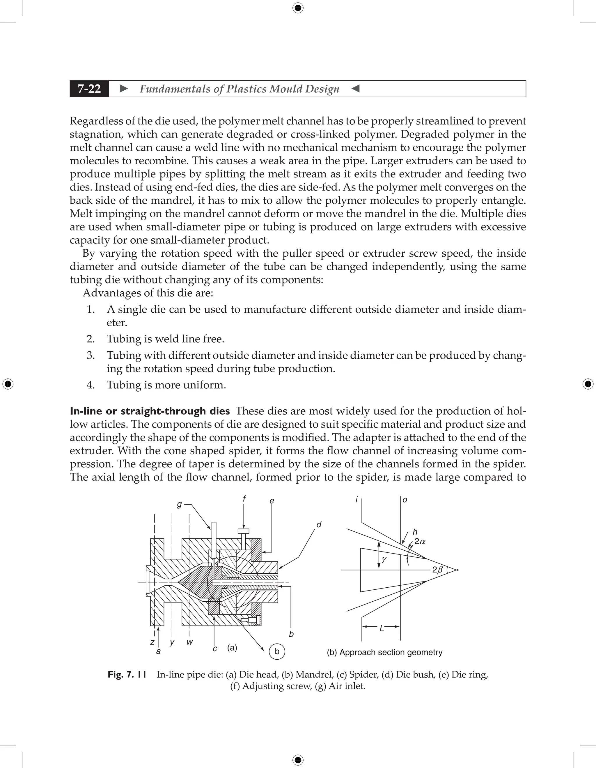  Fundamentals of Plastics Mould Design 
7-22
Regardless of the die used, the polymer melt channel has to be properly streamlined to prevent
stagnation, which can generate degraded or cross-linked polymer. Degraded polymer in the
melt channel can cause a weld line with no mechanical mechanism to encourage the polymer
molecules to recombine. This causes a weak area in the pipe. Larger extruders can be used to
produce multiple pipes by splitting the melt stream as it exits the extruder and feeding two
dies. Instead of using end-fed dies, the dies are side-fed. As the polymer melt converges on the
back side of the mandrel, it has to mix to allow the polymer molecules to properly entangle.
Melt impinging on the mandrel cannot deform or move the mandrel in the die. Multiple dies
are used when small-diameter pipe or tubing is produced on large extruders with excessive
capacity for one small-diameter product.
By varying the rotation speed with the puller speed or extruder screw speed, the inside
diameter and outside diameter of the tube can be changed independently, using the same
tubing die without changing any of its components:
Advantages of this die are:
1. A single die can be used to manufacture different outside diameter and inside diam-
eter.
2. Tubing is weld line free.
3. Tubing with different outside diameter and inside diameter can be produced by chang-
ing the rotation speed during tube production.
4. Tubing is more uniform.
In-line or straight-through dies These dies are most widely used for the production of hol-
low articles. The components of die are designed to suit specific material and product size and
accordingly the shape of the components is modified. The adapter is attached to the end of the
extruder. With the cone shaped spider, it forms the flow channel of increasing volume com-
pression. The degree of taper is determined by the size of the channels formed in the spider.
The axial length of the flow channel, formed prior to the spider, is made large compared to
L
2b
2a
g
h
o
i
(a)
(b) Approach section geometry
a
z y w
c b
b
d
e
f
g
Fig. 7. 11 In-line pipe die: (a) Die head, (b) Mandrel, (c) Spider, (d) Die bush, (e) Die ring,
(f) Adjusting screw, (g) Air inlet.
 