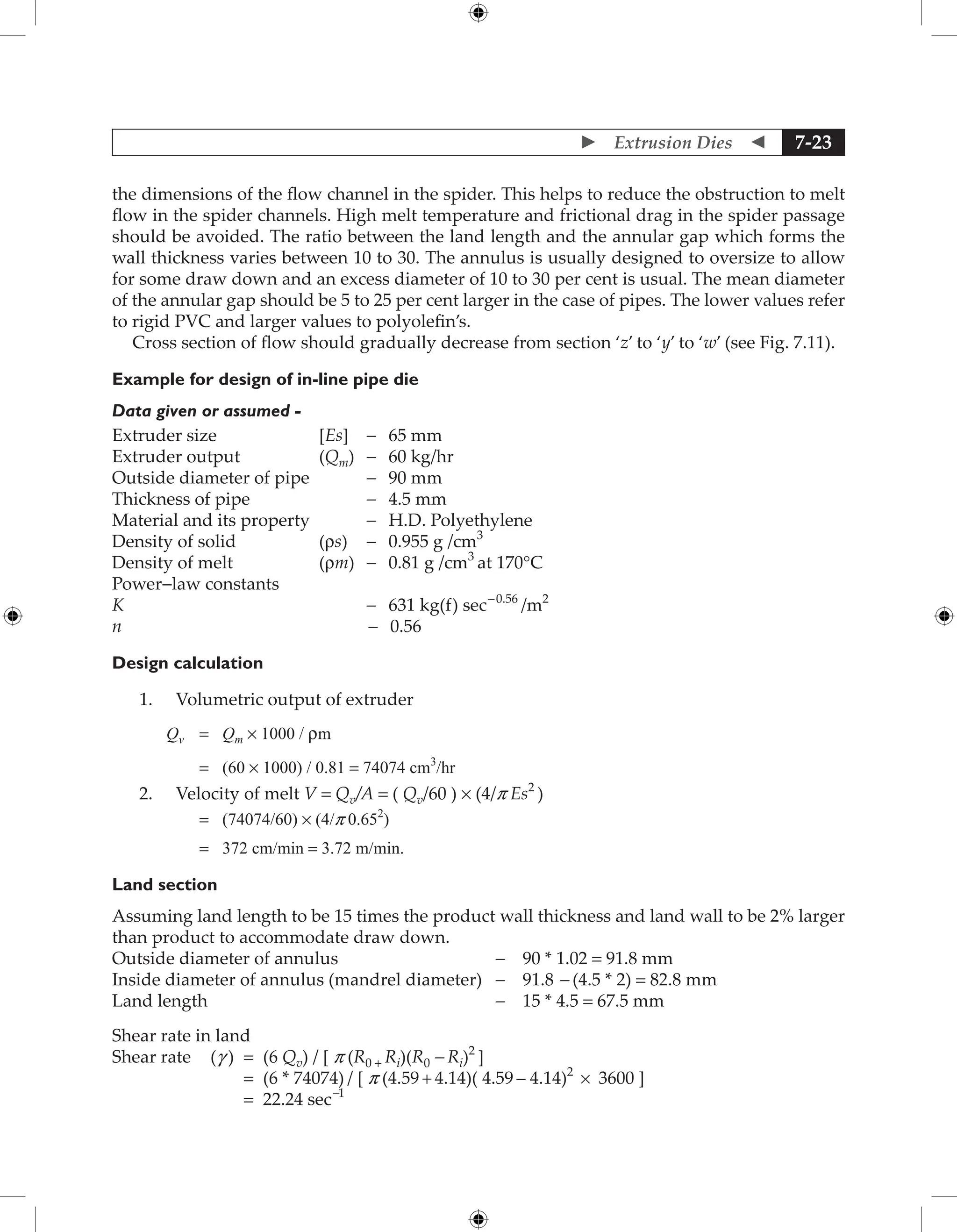  Extrusion Dies  7-23
the dimensions of the flow channel in the spider. This helps to reduce the obstruction to melt
flow in the spider channels. High melt temperature and frictional drag in the spider passage
should be avoided. The ratio between the land length and the annular gap which forms the
wall thickness varies between 10 to 30. The annulus is usually designed to oversize to allow
for some draw down and an excess diameter of 10 to 30 per cent is usual. The mean diameter
of the annular gap should be 5 to 25 per cent larger in the case of pipes. The lower values refer
to rigid PVC and larger values to polyolefin’s.
Cross section of flow should gradually decrease from section ‘z’ to ‘y’ to ‘w’ (see Fig. 7.11).
Example for design of in-line pipe die
Data given or assumed -
Extruder size [Es] - 65 mm
Extruder output (Qm) - 60 kg/hr
Outside diameter of pipe		 - 90 mm
Thickness of pipe		 - 4.5 mm
Material and its property		 - H.D. Polyethylene
Density of solid (rs) - 0.955 g /cm3
Density of melt (rm) - 0.81 g /cm3
at 170°C
Power-law constants
K - 631 kg(f) sec- 0.56
/m2
n - 0.56
Design calculation
1. Volumetric output of extruder
Qv = Qm × 1000 / rm
		 = (60 × 1000) / 0.81 = 74074 cm3
/hr
2. Velocity of melt V = Qv/A = ( Qv/60 ) × (4/p Es2
)
		 = (74074/60) × (4/p 0.652
)
		 = 372 cm/min = 3.72 m/min.
Land section
Assuming land length to be 15 times the product wall thickness and land wall to be 2% larger
than product to accommodate draw down.
Outside diameter of annulus - 90 * 1.02 = 91.8 mm
Inside diameter of annulus (mandrel diameter) - 91.8 - (4.5 * 2) = 82.8 mm
Land length - 15 * 4.5 = 67.5 mm
Shear rate in land
Shear rate (g ) = (6 Qv) / [ p (R0 + Ri)(R0 - Ri)2
]
		 = (6 * 74074) / [ p (4.59 + 4.14)( 4.59 – 4.14)2
× 3600 ]
		 = 22.24 sec-1
 