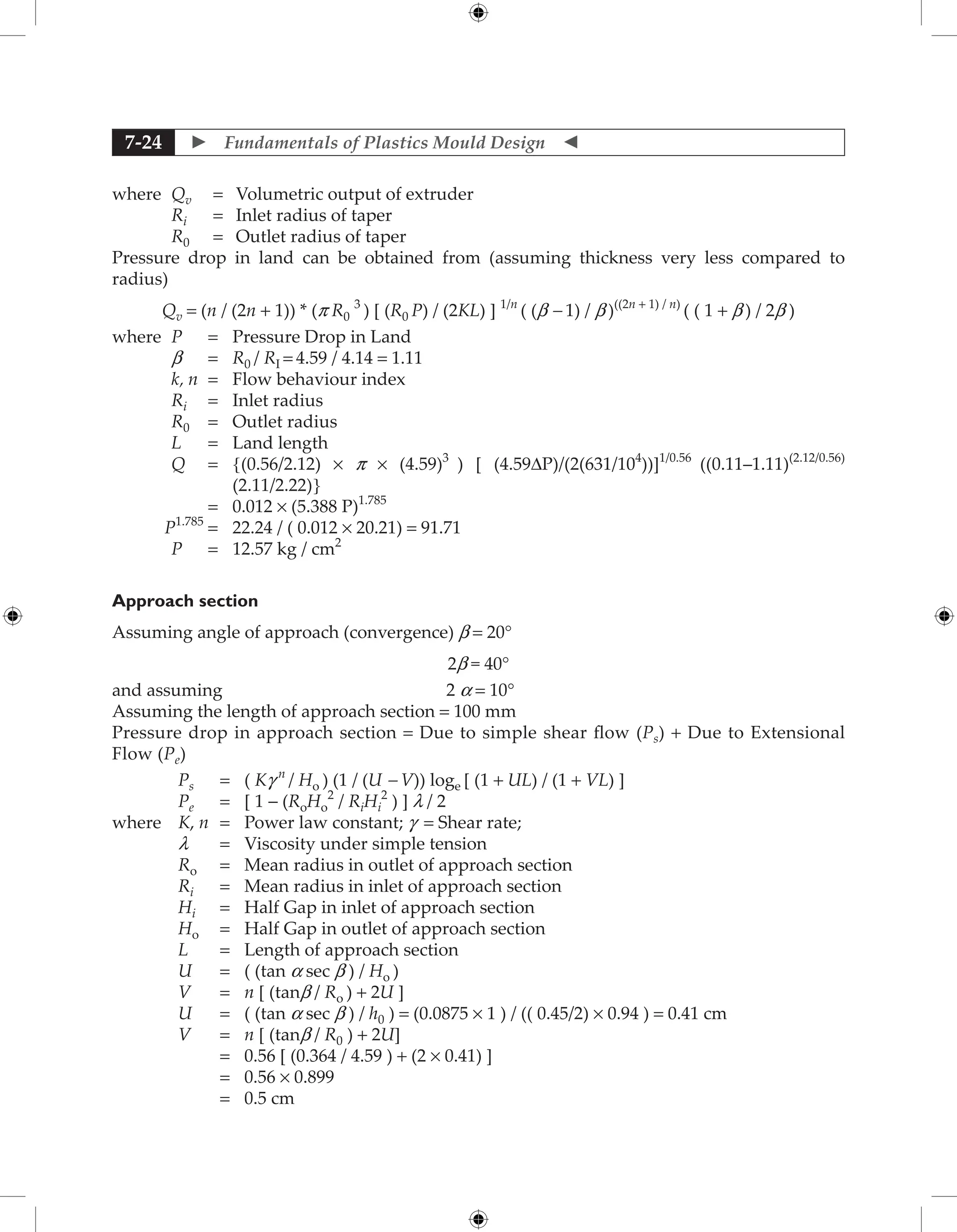  Fundamentals of Plastics Mould Design 
7-24
where Qv = Volumetric output of extruder
Ri = Inlet radius of taper
R0 = Outlet radius of taper
Pressure drop in land can be obtained from (assuming thickness very less compared to
radius)
Qv = (n / (2n + 1)) * (p R0
3
) [ (R0 P) / (2KL) ] 1/n
( (b - 1) / b )((2n + 1) / n)
( ( 1 + b ) / 2b )
where P = Pressure Drop in Land
b = R0 / RI = 4.59 / 4.14 = 1.11
k, n = Flow behaviour index
Ri = Inlet radius
R0 = Outlet radius
L = Land length
Q = 	
{(0.56/2.12) × p × (4.59)3
) [ (4.59DP)/(2(631/104
))]1/0.56
((0.11–1.11)(2.12/0.56)
(2.11/2.22)}
		 = 0.012 × (5.388 P)1.785
P1.785
= 22.24 / ( 0.012 × 20.21) = 91.71
P = 12.57 kg / cm2
Approach section
Assuming angle of approach (convergence) b = 20°
2b = 40°
and assuming 2 a = 10°
Assuming the length of approach section = 100 mm
Pressure drop in approach section = Due to simple shear flow (Ps) + Due to Extensional
Flow (Pe)
Ps = ( Kg n
/ Ho ) (1 / (U - V)) loge [ (1 + UL) / (1 + VL) ]
Pe = [ 1 − (RoHo
2
/ RiHi
2
) ] l / 2
where K, n = Power law constant; g = Shear rate;
l = Viscosity under simple tension
Ro = Mean radius in outlet of approach section
Ri = Mean radius in inlet of approach section
Hi = Half Gap in inlet of approach section
Ho = Half Gap in outlet of approach section
L = Length of approach section
U = ( (tan a sec b ) / Ho )
V = n [ (tanb / Ro ) + 2U ]
U = ( (tan a sec b ) / h0 ) = (0.0875 × 1 ) / (( 0.45/2) × 0.94 ) = 0.41 cm
V = n [ (tanb / R0 ) + 2U]
		 = 0.56 [ (0.364 / 4.59 ) + (2 × 0.41) ]
		 = 0.56 × 0.899
		 = 0.5 cm
 