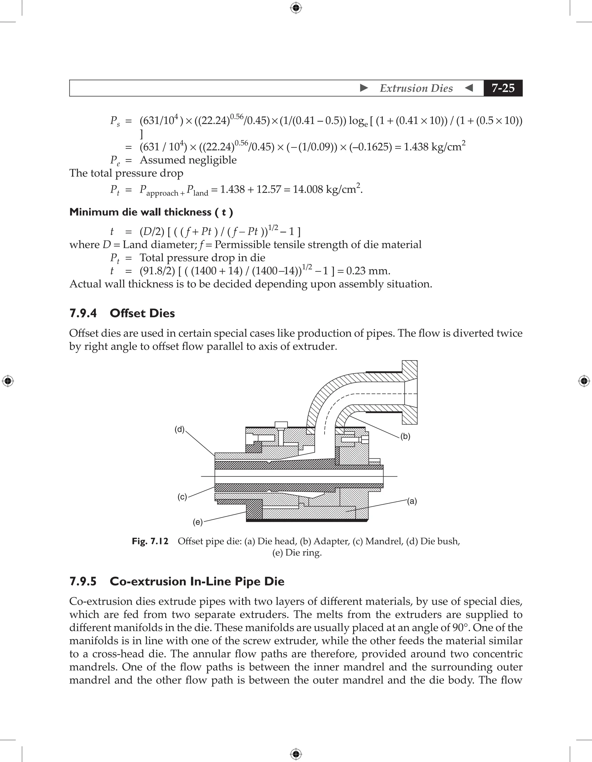  Extrusion Dies  7-25
Ps = 	
(631/104
) × ((22.24)0.56
/0.45) × (1/(0.41 – 0.5)) loge [ (1 + (0.41 × 10)) / (1 + (0.5 × 10))
]
		 = (631 / 104
) × ((22.24)0.56
/0.45) × (- (1/0.09)) × (–0.1625) = 1.438 kg/cm2
Pe = Assumed negligible
The total pressure drop
Pt = Papproach + Pland = 1.438 + 12.57 = 14.008 kg/cm2
.
Minimum die wall thickness ( t )
t = (D/2) [ ( ( f + Pt ) / ( f – Pt ))1/2
− 1 ]
where D = Land diameter; f = Permissible tensile strength of die material
Pt = Total pressure drop in die
t = (91.8/2) [ ( (1400 + 14) / (1400-14))1/2
- 1 ] = 0.23 mm.
Actual wall thickness is to be decided depending upon assembly situation.
7.9.4 Offset Dies
Offset dies are used in certain special cases like production of pipes. The flow is diverted twice
by right angle to offset flow parallel to axis of extruder.
(a)
(b)
(d)
(c)
(e)
Fig. 7.12 Offset pipe die: (a) Die head, (b) Adapter, (c) Mandrel, (d) Die bush,
(e) Die ring.
7.9.5 Co-extrusion In-Line Pipe Die
Co-extrusion dies extrude pipes with two layers of different materials, by use of special dies,
which are fed from two separate extruders. The melts from the extruders are supplied to
different manifolds in the die. These manifolds are usually placed at an angle of 90°. One of the
manifolds is in line with one of the screw extruder, while the other feeds the material similar
to a cross-head die. The annular flow paths are therefore, provided around two concentric
mandrels. One of the flow paths is between the inner mandrel and the surrounding outer
mandrel and the other flow path is between the outer mandrel and the die body. The flow
 