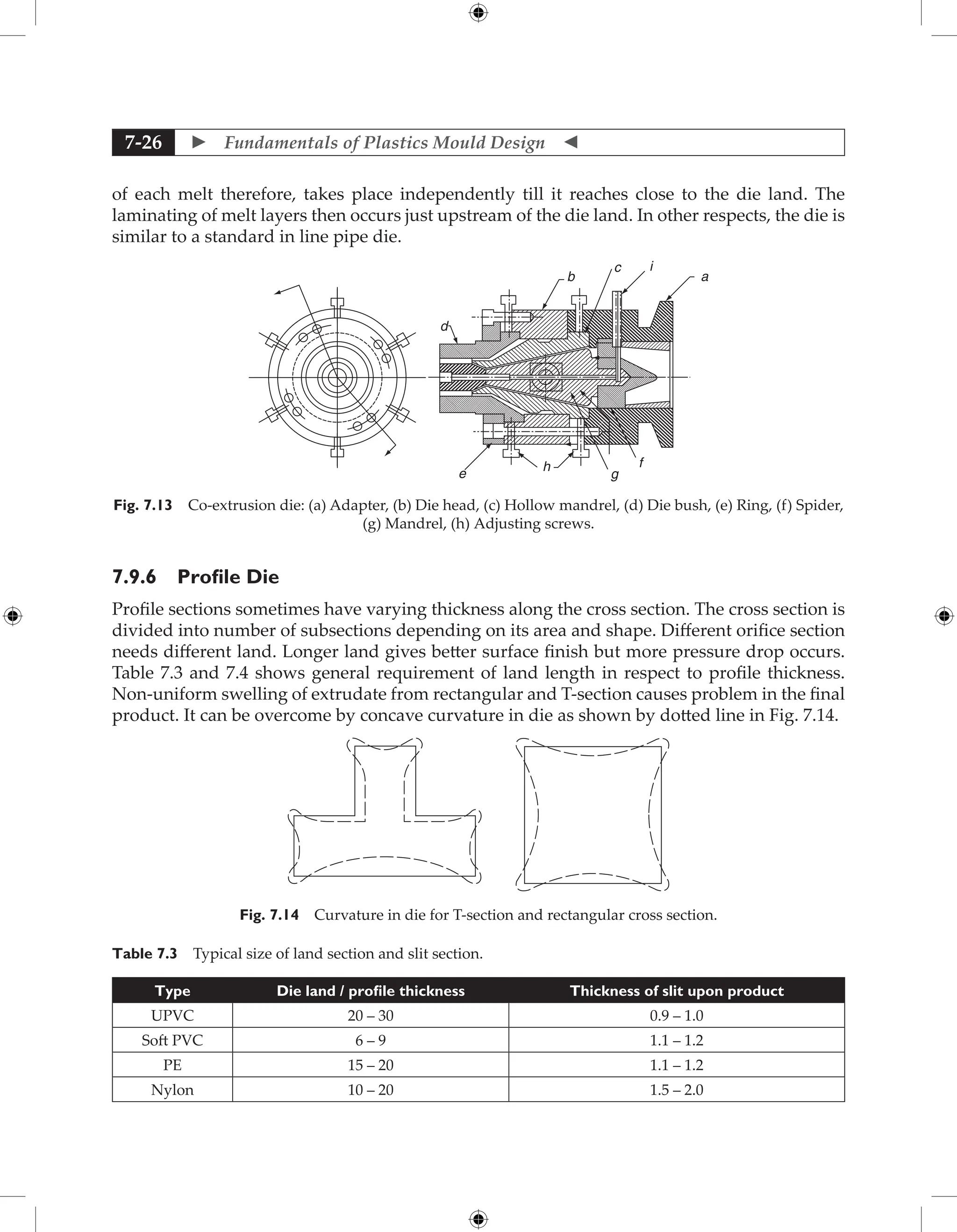  Fundamentals of Plastics Mould Design 
7-26
of each melt therefore, takes place independently till it reaches close to the die land. The
laminating of melt layers then occurs just upstream of the die land. In other respects, the die is
similar to a standard in line pipe die.
a
i
c
b
d
e
h
g
f
Fig. 7.13 Co-extrusion die: (a) Adapter, (b) Die head, (c) Hollow mandrel, (d) Die bush, (e) Ring, (f) Spider,
(g) Mandrel, (h) Adjusting screws.
7.9.6 Profile Die
Profile sections sometimes have varying thickness along the cross section. The cross section is
divided into number of subsections depending on its area and shape. Different orifice section
needs different land. Longer land gives better surface finish but more pressure drop occurs.
Table 7.3 and 7.4 shows general requirement of land length in respect to profile thickness.
Non-uniform swelling of extrudate from rectangular and T-section causes problem in the final
product. It can be overcome by concave curvature in die as shown by dotted line in Fig. 7.14.
Fig. 7.14 Curvature in die for T-section and rectangular cross section.
Table 7.3 Typical size of land section and slit section.
Type Die land / profile thickness Thickness of slit upon product
UPVC 20 – 30 0.9 – 1.0
Soft PVC 6 – 9 1.1 – 1.2
PE 15 – 20 1.1 – 1.2
Nylon 10 – 20 1.5 – 2.0
 