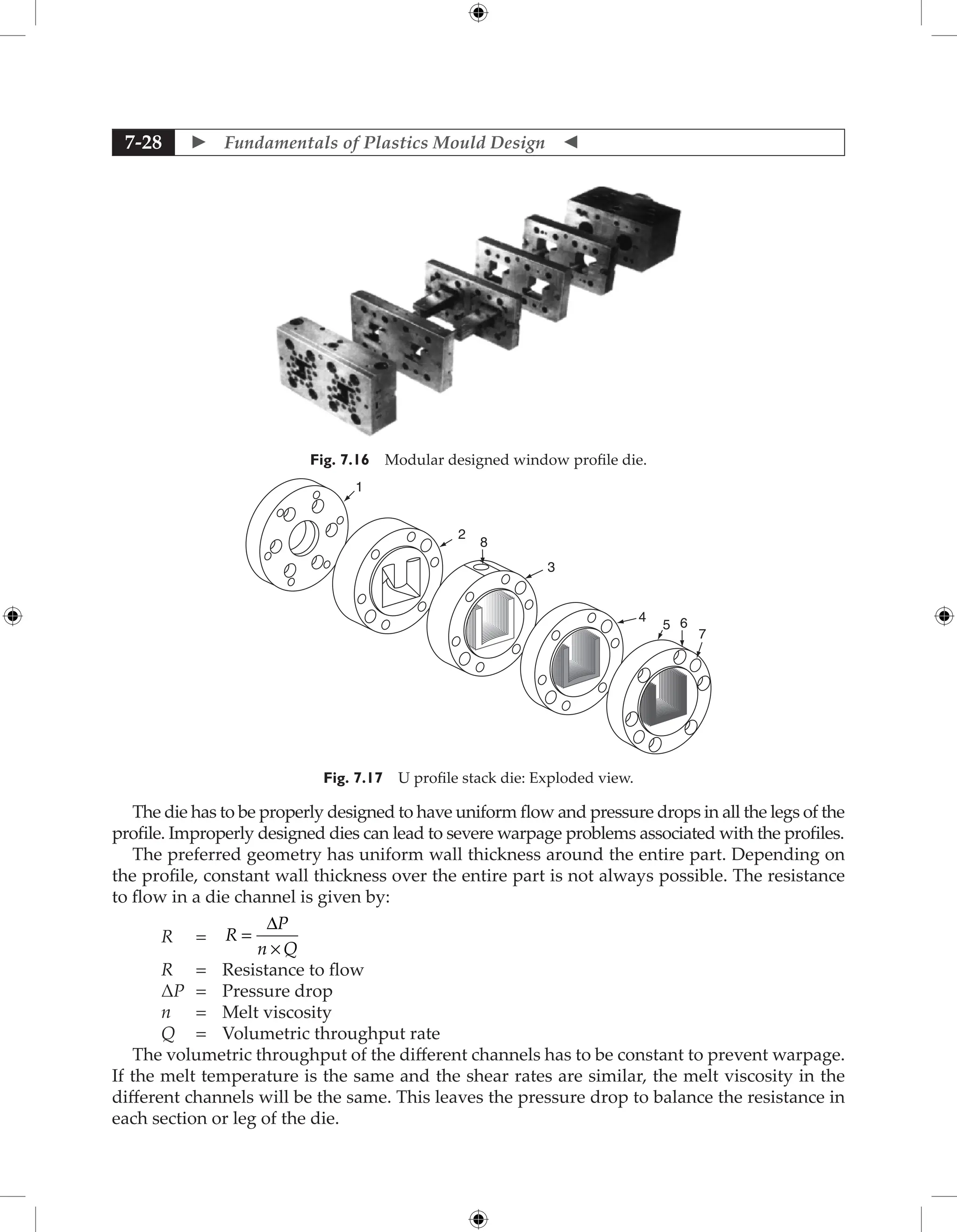  Fundamentals of Plastics Mould Design 
7-28
Fig. 7.16 Modular designed window profile die.
1
2
3
4
5 6
7
8
Fig. 7.17 U profile stack die: Exploded view.
The die has to be properly designed to have uniform flow and pressure drops in all the legs of the
profile. Improperly designed dies can lead to severe warpage problems associated with the profiles.
The preferred geometry has uniform wall thickness around the entire part. Depending on
the profile, constant wall thickness over the entire part is not always possible. The resistance
to flow in a die channel is given by:
R = R
P
n Q
=
×
D
R = Resistance to flow
ΔP = Pressure drop
n = Melt viscosity
Q = Volumetric throughput rate
The volumetric throughput of the different channels has to be constant to prevent warpage.
If the melt temperature is the same and the shear rates are similar, the melt viscosity in the
different channels will be the same. This leaves the pressure drop to balance the resistance in
each section or leg of the die.
 