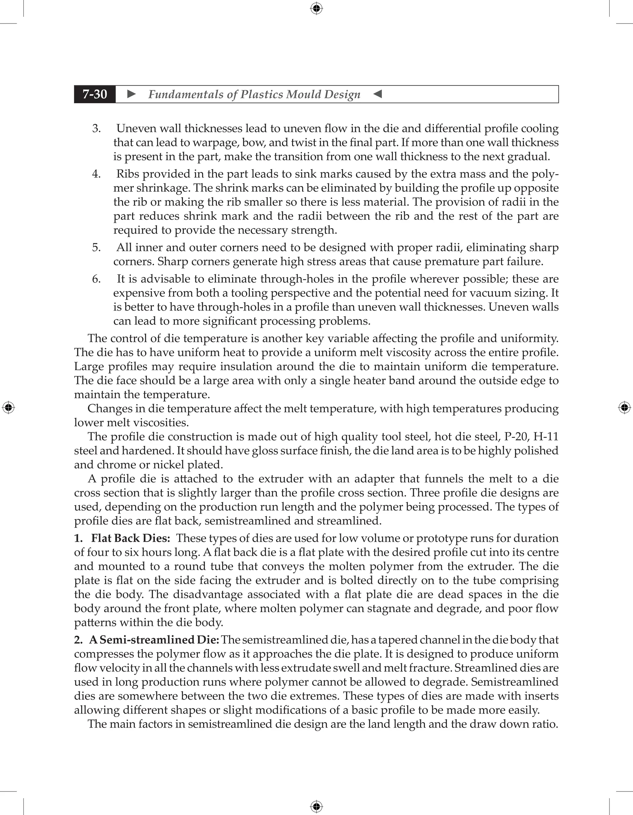  Fundamentals of Plastics Mould Design 
7-30
3. Uneven wall thicknesses lead to uneven flow in the die and differential profile cooling
that can lead to warpage, bow, and twist in the final part. If more than one wall thickness
is present in the part, make the transition from one wall thickness to the next gradual.
4. Ribs provided in the part leads to sink marks caused by the extra mass and the poly-
mer shrinkage. The shrink marks can be eliminated by building the profile up opposite
the rib or making the rib smaller so there is less material. The provision of radii in the
part reduces shrink mark and the radii between the rib and the rest of the part are
required to provide the necessary strength.
5. All inner and outer corners need to be designed with proper radii, eliminating sharp
corners. Sharp corners generate high stress areas that cause premature part failure.
6. It is advisable to eliminate through-holes in the profile wherever possible; these are
expensive from both a tooling perspective and the potential need for vacuum sizing. It
is better to have through-holes in a profile than uneven wall thicknesses. Uneven walls
can lead to more significant processing problems.
The control of die temperature is another key variable affecting the profile and uniformity.
The die has to have uniform heat to provide a uniform melt viscosity across the entire profile.
Large profiles may require insulation around the die to maintain uniform die temperature.
The die face should be a large area with only a single heater band around the outside edge to
maintain the temperature.
Changes in die temperature affect the melt temperature, with high temperatures producing
lower melt viscosities.
The profile die construction is made out of high quality tool steel, hot die steel, P-20, H-11
steel and hardened. It should have gloss surface finish, the die land area is to be highly polished
and chrome or nickel plated.
A profile die is attached to the extruder with an adapter that funnels the melt to a die
cross section that is slightly larger than the profile cross section. Three profile die designs are
used, depending on the production run length and the polymer being processed. The types of
profile dies are flat back, semistreamlined and streamlined.
1. Flat Back Dies: These types of dies are used for low volume or prototype runs for duration
of four to six hours long. A flat back die is a flat plate with the desired profile cut into its centre
and mounted to a round tube that conveys the molten polymer from the extruder. The die
plate is flat on the side facing the extruder and is bolted directly on to the tube comprising
the die body. The disadvantage associated with a flat plate die are dead spaces in the die
body around the front plate, where molten polymer can stagnate and degrade, and poor flow
patterns within the die body.
2. ASemi-streamlinedDie:Thesemistreamlineddie,hasataperedchannelinthediebodythat
compresses the polymer flow as it approaches the die plate. It is designed to produce uniform
flow velocity in all the channels with less extrudate swell and melt fracture. Streamlined dies are
used in long production runs where polymer cannot be allowed to degrade. Semistreamlined
dies are somewhere between the two die extremes. These types of dies are made with inserts
allowing different shapes or slight modifications of a basic profile to be made more easily.
The main factors in semistreamlined die design are the land length and the draw down ratio.
 