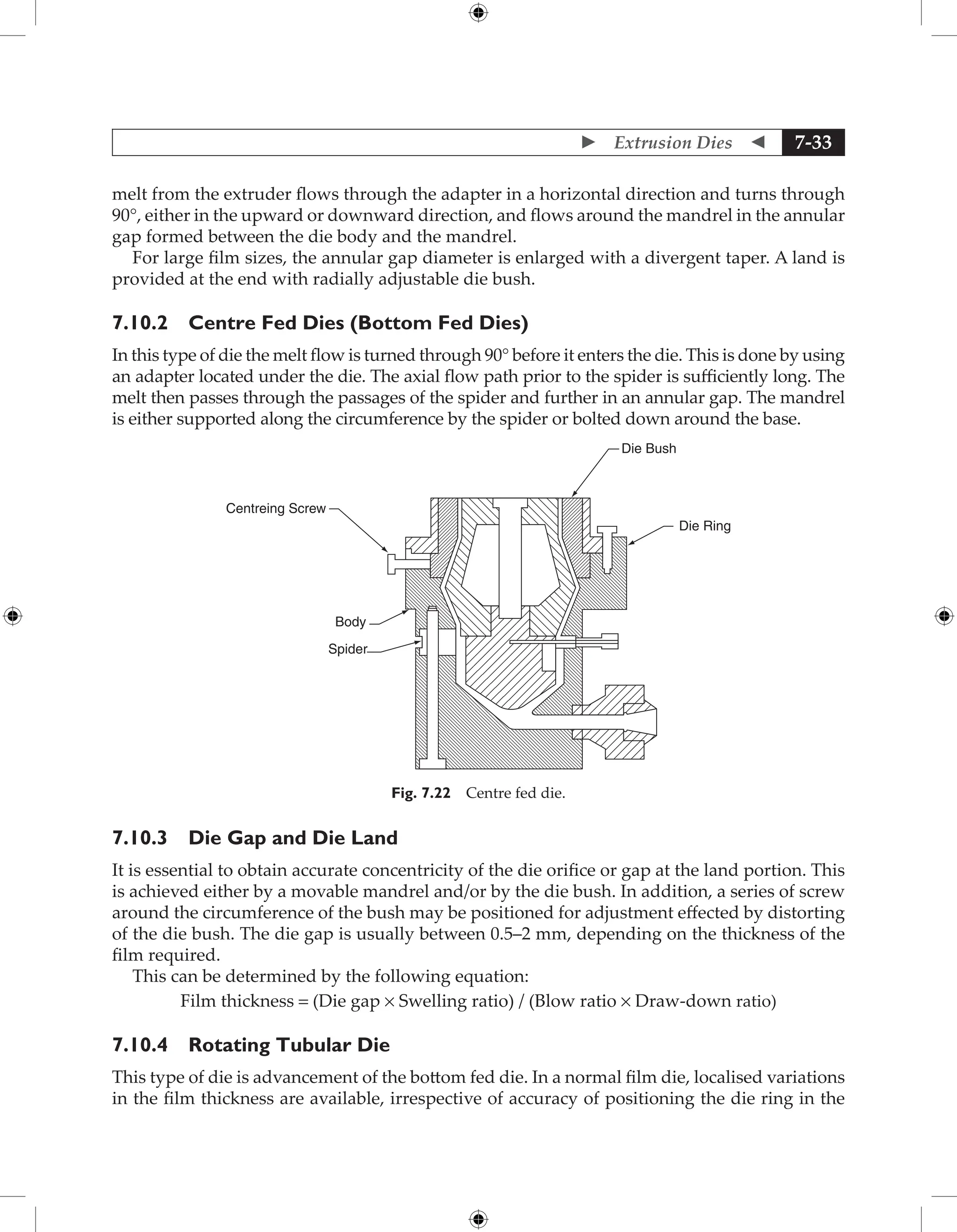  Extrusion Dies  7-33
melt from the extruder flows through the adapter in a horizontal direction and turns through
90°, either in the upward or downward direction, and flows around the mandrel in the annular
gap formed between the die body and the mandrel.
For large film sizes, the annular gap diameter is enlarged with a divergent taper. A land is
provided at the end with radially adjustable die bush.
7.10.2 Centre Fed Dies (Bottom Fed Dies)
In this type of die the melt flow is turned through 90° before it enters the die. This is done by using
an adapter located under the die. The axial flow path prior to the spider is sufficiently long. The
melt then passes through the passages of the spider and further in an annular gap. The mandrel
is either supported along the circumference by the spider or bolted down around the base.
Centreing Screw
Body
Spider
Die Ring
Die Bush
Fig. 7.22 Centre fed die.
7.10.3 Die Gap and Die Land
It is essential to obtain accurate concentricity of the die orifice or gap at the land portion. This
is achieved either by a movable mandrel and/or by the die bush. In addition, a series of screw
around the circumference of the bush may be positioned for adjustment effected by distorting
of the die bush. The die gap is usually between 0.5–2 mm, depending on the thickness of the
film required.
This can be determined by the following equation:
Film thickness = (Die gap × Swelling ratio) / (Blow ratio × Draw-down ratio)
7.10.4 Rotating Tubular Die
This type of die is advancement of the bottom fed die. In a normal film die, localised variations
in the film thickness are available, irrespective of accuracy of positioning the die ring in the
 