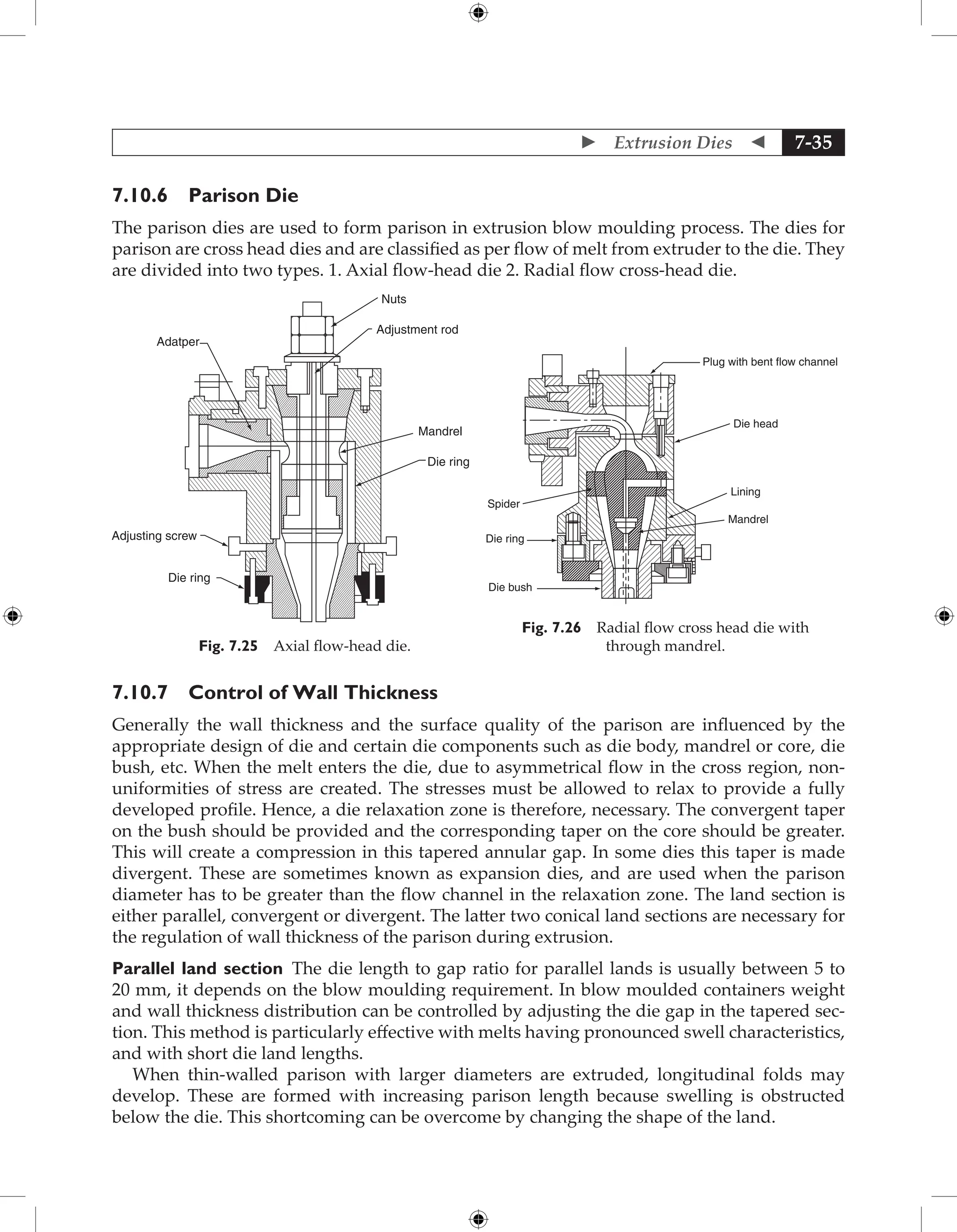  Extrusion Dies  7-35
7.10.6 Parison Die
The parison dies are used to form parison in extrusion blow moulding process. The dies for
parison are cross head dies and are classified as per flow of melt from extruder to the die. They
are divided into two types. 1. Axial flow-head die 2. Radial flow cross-head die.
Mandrel
Die ring
Adjustment rod
Nuts
Adatper
Adjusting screw
Die ring
Fig. 7.25 Axial flow-head die.
Plug with bent flow channel
Die head
Lining
Mandrel
Die bush
Die ring
Spider
Fig. 7.26 Radial flow cross head die with
through mandrel.
7.10.7 Control of Wall Thickness
Generally the wall thickness and the surface quality of the parison are influenced by the
appropriate design of die and certain die components such as die body, mandrel or core, die
bush, etc. When the melt enters the die, due to asymmetrical flow in the cross region, non-
uniformities of stress are created. The stresses must be allowed to relax to provide a fully
developed profile. Hence, a die relaxation zone is therefore, necessary. The convergent taper
on the bush should be provided and the corresponding taper on the core should be greater.
This will create a compression in this tapered annular gap. In some dies this taper is made
divergent. These are sometimes known as expansion dies, and are used when the parison
diameter has to be greater than the flow channel in the relaxation zone. The land section is
either parallel, convergent or divergent. The latter two conical land sections are necessary for
the regulation of wall thickness of the parison during extrusion.
Parallel land section The die length to gap ratio for parallel lands is usually between 5 to
20 mm, it depends on the blow moulding requirement. In blow moulded containers weight
and wall thickness distribution can be controlled by adjusting the die gap in the tapered sec-
tion. This method is particularly effective with melts having pronounced swell characteristics,
and with short die land lengths.
When thin-walled parison with larger diameters are extruded, longitudinal folds may
develop. These are formed with increasing parison length because swelling is obstructed
below the die. This shortcoming can be overcome by changing the shape of the land.
 