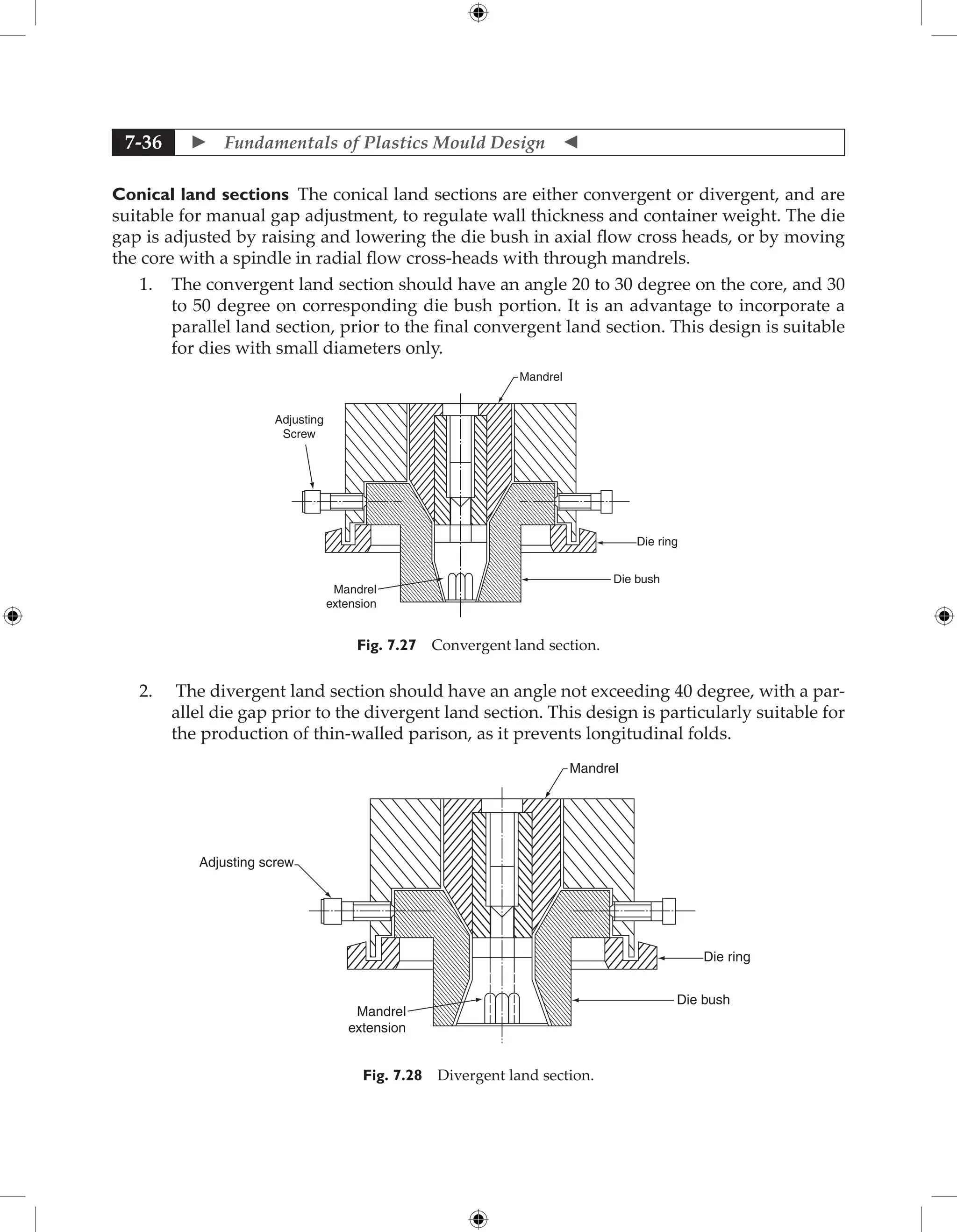  Fundamentals of Plastics Mould Design 
7-36
Conical land sections The conical land sections are either convergent or divergent, and are
suitable for manual gap adjustment, to regulate wall thickness and container weight. The die
gap is adjusted by raising and lowering the die bush in axial flow cross heads, or by moving
the core with a spindle in radial flow cross-heads with through mandrels.
1. The convergent land section should have an angle 20 to 30 degree on the core, and 30
to 50 degree on corresponding die bush portion. It is an advantage to incorporate a
parallel land section, prior to the final convergent land section. This design is suitable
for dies with small diameters only.
Mandrel
Die ring
Die bush
Mandrel
extension
Adjusting
Screw
Fig. 7.27 Convergent land section.
2. The divergent land section should have an angle not exceeding 40 degree, with a par-
allel die gap prior to the divergent land section. This design is particularly suitable for
the production of thin-walled parison, as it prevents longitudinal folds.
Mandrel
Die ring
Die bush
Mandrel
extension
Adjusting screw
Fig. 7.28 Divergent land section.
 