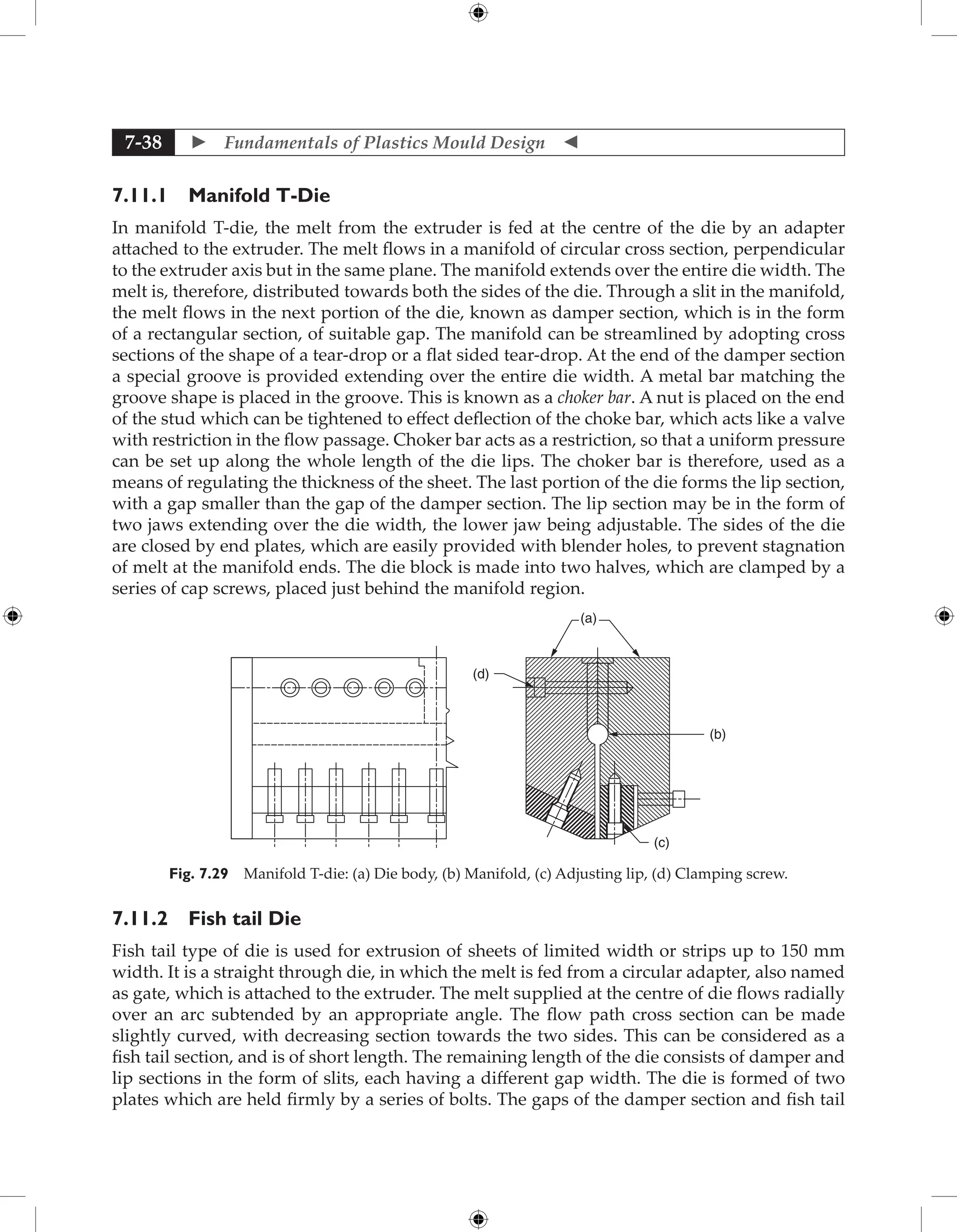  Fundamentals of Plastics Mould Design 
7-38
7.11.1 Manifold T-Die
In manifold T-die, the melt from the extruder is fed at the centre of the die by an adapter
attached to the extruder. The melt flows in a manifold of circular cross section, perpendicular
to the extruder axis but in the same plane. The manifold extends over the entire die width. The
melt is, therefore, distributed towards both the sides of the die. Through a slit in the manifold,
the melt flows in the next portion of the die, known as damper section, which is in the form
of a rectangular section, of suitable gap. The manifold can be streamlined by adopting cross
sections of the shape of a tear-drop or a flat sided tear-drop. At the end of the damper section
a special groove is provided extending over the entire die width. A metal bar matching the
groove shape is placed in the groove. This is known as a choker bar. A nut is placed on the end
of the stud which can be tightened to effect deflection of the choke bar, which acts like a valve
with restriction in the flow passage. Choker bar acts as a restriction, so that a uniform pressure
can be set up along the whole length of the die lips. The choker bar is therefore, used as a
means of regulating the thickness of the sheet. The last portion of the die forms the lip section,
with a gap smaller than the gap of the damper section. The lip section may be in the form of
two jaws extending over the die width, the lower jaw being adjustable. The sides of the die
are closed by end plates, which are easily provided with blender holes, to prevent stagnation
of melt at the manifold ends. The die block is made into two halves, which are clamped by a
series of cap screws, placed just behind the manifold region.
(a)
(b)
(c)
(d)
Fig. 7.29 Manifold T-die: (a) Die body, (b) Manifold, (c) Adjusting lip, (d) Clamping screw.
7.11.2 Fish tail Die
Fish tail type of die is used for extrusion of sheets of limited width or strips up to 150 mm
width. It is a straight through die, in which the melt is fed from a circular adapter, also named
as gate, which is attached to the extruder. The melt supplied at the centre of die flows radially
over an arc subtended by an appropriate angle. The flow path cross section can be made
slightly curved, with decreasing section towards the two sides. This can be considered as a
fish tail section, and is of short length. The remaining length of the die consists of damper and
lip sections in the form of slits, each having a different gap width. The die is formed of two
plates which are held firmly by a series of bolts. The gaps of the damper section and fish tail
 