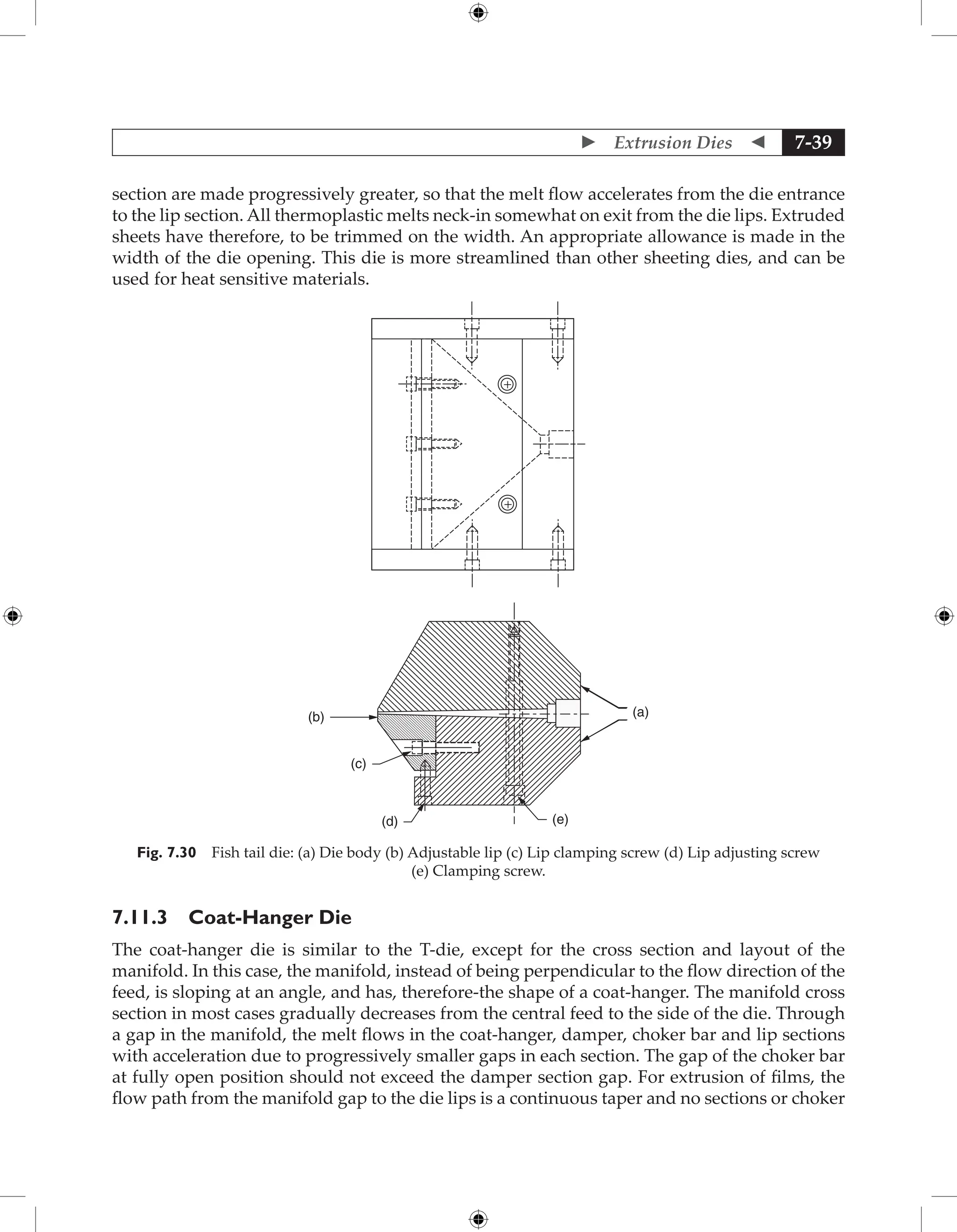  Extrusion Dies  7-39
section are made progressively greater, so that the melt flow accelerates from the die entrance
to the lip section. All thermoplastic melts neck-in somewhat on exit from the die lips. Extruded
sheets have therefore, to be trimmed on the width. An appropriate allowance is made in the
width of the die opening. This die is more streamlined than other sheeting dies, and can be
used for heat sensitive materials.
(b)
(c)
(d) (e)
(a)
+
+
Fig. 7.30 Fish tail die: (a) Die body (b) Adjustable lip (c) Lip clamping screw (d) Lip adjusting screw
(e) Clamping screw.
7.11.3 Coat-Hanger Die
The coat-hanger die is similar to the T-die, except for the cross section and layout of the
manifold. In this case, the manifold, instead of being perpendicular to the flow direction of the
feed, is sloping at an angle, and has, therefore-the shape of a coat-hanger. The manifold cross
section in most cases gradually decreases from the central feed to the side of the die. Through
a gap in the manifold, the melt flows in the coat-hanger, damper, choker bar and lip sections
with acceleration due to progressively smaller gaps in each section. The gap of the choker bar
at fully open position should not exceed the damper section gap. For extrusion of films, the
flow path from the manifold gap to the die lips is a continuous taper and no sections or choker
 