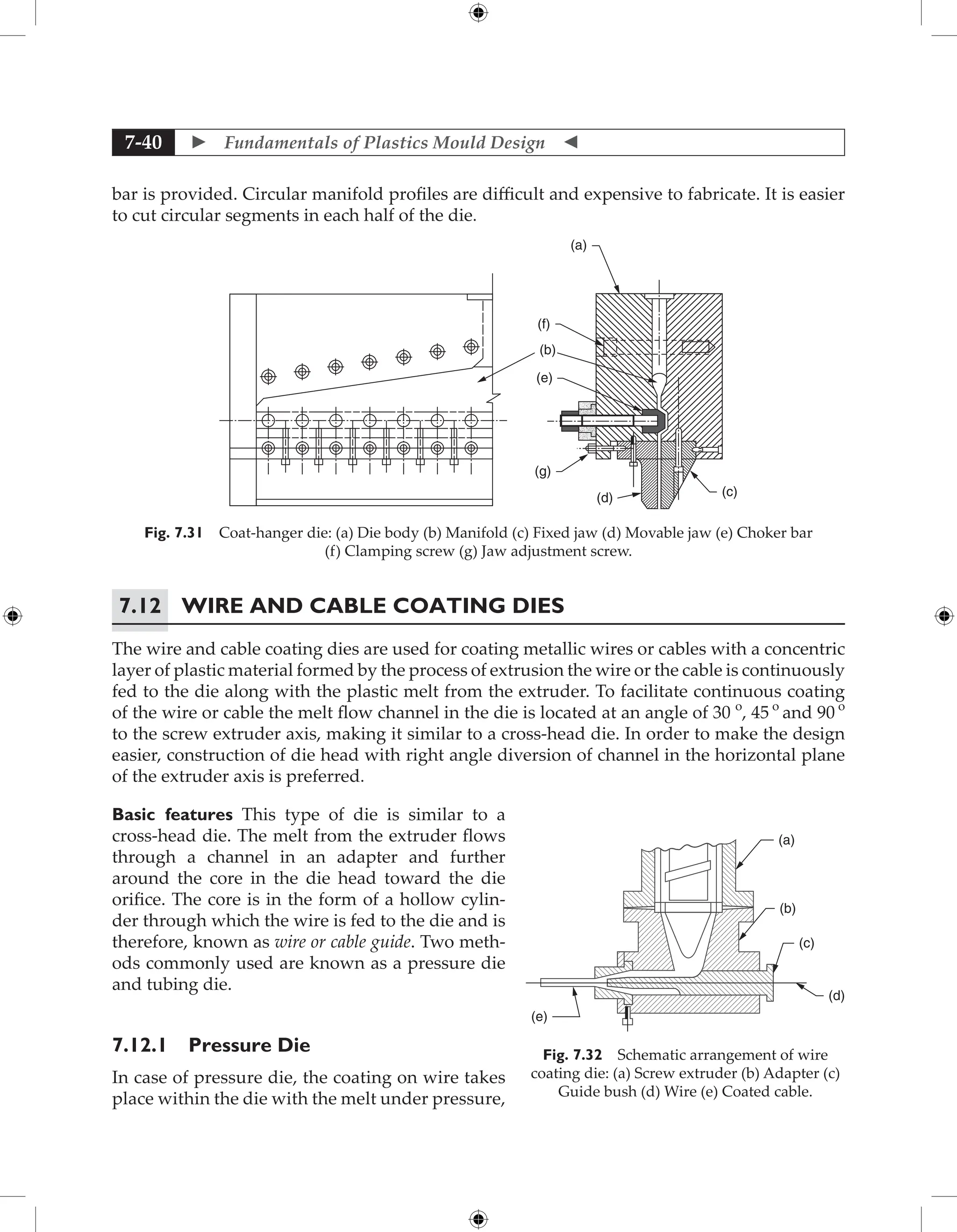  Fundamentals of Plastics Mould Design 
7-40
bar is provided. Circular manifold profiles are difficult and expensive to fabricate. It is easier
to cut circular segments in each half of the die.
(a)
(f)
(b)
(e)
(g)
(d) (c)
Fig. 7.31 Coat-hanger die: (a) Die body (b) Manifold (c) Fixed jaw (d) Movable jaw (e) Choker bar
(f) Clamping screw (g) Jaw adjustment screw.
7.12	Wire and Cable Coating Dies
The wire and cable coating dies are used for coating metallic wires or cables with a concentric
layer of plastic material formed by the process of extrusion the wire or the cable is continuously
fed to the die along with the plastic melt from the extruder. To facilitate continuous coating
of the wire or cable the melt flow channel in the die is located at an angle of 30 o
, 45 o
and 90 o
to the screw extruder axis, making it similar to a cross-head die. In order to make the design
easier, construction of die head with right angle diversion of channel in the horizontal plane
of the extruder axis is preferred.
Basic features This type of die is similar to a
cross-head die. The melt from the extruder flows
through a channel in an adapter and further
around the core in the die head toward the die
orifice. The core is in the form of a hollow cylin-
der through which the wire is fed to the die and is
therefore, known as wire or cable guide. Two meth-
ods commonly used are known as a pressure die
and tubing die.
7.12.1 Pressure Die
In case of pressure die, the coating on wire takes
place within the die with the melt under pressure,
(a)
(b)
(c)
(d)
(e)
Fig. 7.32 Schematic arrangement of wire
coating die: (a) Screw extruder (b) Adapter (c)
Guide bush (d) Wire (e) Coated cable.
 